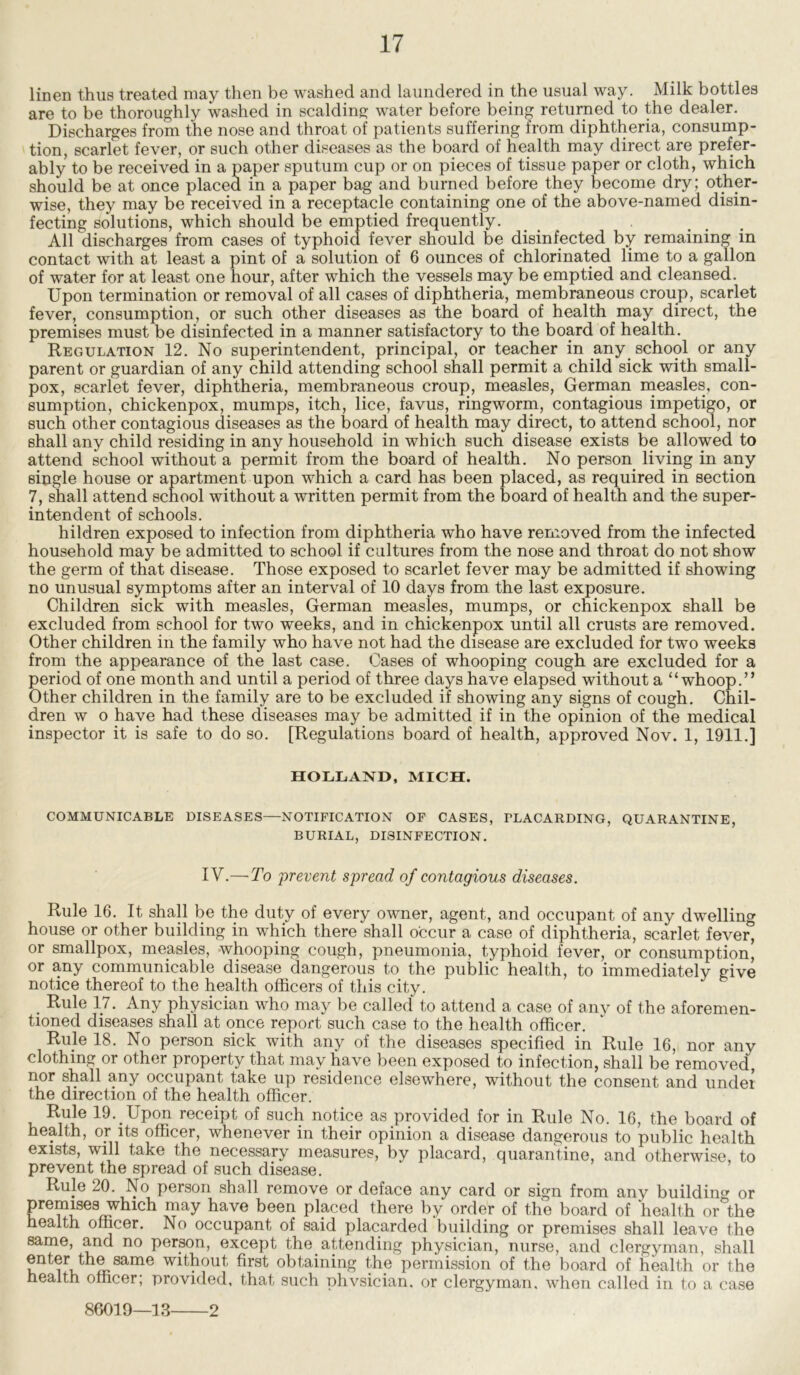 linen thus treated may then be washed and laundered in the usual way. Milk bottles are to be thoroughly washed in scalding water before being returned to the dealer. Discharges from the nose and throat of patients suffering from diphtheria, consump- tion, scarlet fever, or such other diseases as the board of health may direct are prefer- ably to be received in a paper sputum cup or on pieces of tissue paper or cloth, which should be at once placed in a paper bag and burned before they become dry; other- wise, they may be received in a receptacle containing one of the above-named disin- fecting solutions, which should be emptied frequently. All discharges from cases of typhoid fever should be disinfected by remaining in contact with at least a pint of a solution of 6 ounces of chlorinated lime to a gallon of water for at least one hour, after which the vessels may be emptied and cleansed. Upon termination or removal of all cases of diphtheria, membraneous croup, scarlet fever, consumption, or such other diseases as the board of health may direct, the premises must be disinfected in a manner satisfactory to the board of health. Regulation 12. No superintendent, principal, or teacher in any school or any parent or guardian of any child attending school shall permit a child sick with small- pox, scarlet fever, diphtheria, membraneous croup, measles, German measles, con- sumption, chickenpox, mumps, itch, lice, favus, ringworm, contagious impetigo, or such other contagious diseases as the board of health may direct, to attend school, nor shall any child residing in any household in which such disease exists be allowed to attend school without a permit from the board of health. No person living in any single house or apartment upon which a card has been placed, as required in section 7, shall attend school without a written permit from the board of health and the super- intendent of schools. hildren exposed to infection from diphtheria who have removed from the infected household may be admitted to school if cultures from the nose and throat do not show the germ of that disease. Those exposed to scarlet fever may be admitted if showing no unusual symptoms after an interval of 10 days from the last exposure. Children sick with measles, German measles, mumps, or chickenpox shall be excluded from school for two weeks, and in chickenpox until all crusts are removed. Other children in the family who have not had the disease are excluded for two weeks from the appearance of the last case. Cases of whooping cough are excluded for a period of one month and until a period of three days have elapsed without a “whoop.” Other children in the family are to be excluded if showing any signs of cough. Chil- dren w o have had these diseases may be admitted if in the opinion of the medical inspector it is safe to do so. [Regulations board of health, approved Nov. 1, 1911.] HOLLAND, MICH. COMMUNICABLE DISEASES—NOTIFICATION OF CASES, PLACARDING, QUARANTINE, BURIAL, DISINFECTION. IV.—To prevent spread of contagious diseases. Rule 16. It shall be the duty of every owner, agent, and occupant of any dwelling house or other building in which there shall occur a case of diphtheria, scarlet fever* or smallpox, measles, whooping cough, pneumonia, typhoid fever, or consumption, or any communicable disease dangerous to the public health, to immediately give notice thereof to the health officers of this city. . Rule 17. Any physician who may be called to attend a case of anv of the aforemen- tioned diseases shall at once report such case to the health officer. Rule 18. No person sick with any of the diseases specified in Rule 16, nor anv clothing or other property that may have been exposed to infection, shall be removed, nor shall any occupant take up residence elsewhere, without the consent and under the direction of the health officer. Rule 19. Upon receipt of such notice as provided for in Rule No. 16, the board of health, or its officer, whenever in their opinion a disease dangerous to public health exists, will take the necessary measures, by placard, quarantine, and otherwise, to prevent the spread of such disease. Rule 20. No person shall remove or deface any card or sign from any building or premises which may have been placed there by order of the board of health or*the health officer. No occupant of said placarded building or premises shall leave the same, and no person, except the attending physician, nurse, and clergyman, shall enter the same without first obtaining the permission of the board of health or the health officer; provided, that such phvsician. or clergyman, when called in to a case 86019—13 2