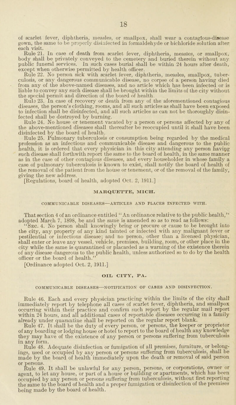 of scarlet fever, diphtheria, measles, or smallpox, shall wear a contagious-disease gown, the same to be properly disinfected in formaldehyde or bichloride solution after each visit. Rule 21. In case of death from scarlet fever, diphtheria, measles, or smallpox, body shall be privately conveyed to the cemetery and buried therein without any public funeral services. In such cases burial shall be within 24 hours after death, except when otherwise permitted by health officer. Rule 22. No person sick with scarlet fever, diphtheria, measles, smallpox, tuber- culosis, or any dangerous communicable disease, no corpse of a person having died from any of the above-named diseases, and no article which has been infected or is liable to convey any such disease shall be brought within the limits of the city without the special permit and direction of the board of health. Rule 23. In case of recovery or death from any of the aforementioned contagious diseases, the person’s clothing, rooms, and all such articles as shall have been exposed to infection shall be disinfected, and all such articles as can not be thoroughly disin- fected shall be destroyed by burning. Rule 24. No house or tenement vacated by a person or persons affected by any of the above-mentioned diseases shall thereafter be reoccupied until it shall have been disinfected by the board of health. Rule 25. Pulmonary tuberculosis or consumption being regarded by the medical profession as an infectious and communicable disease and dangerous to the public health, it is ordered that every physician in this city attending any person havipg such disease shall forthwith report the same to the board of health, in the same manner as in the case of other contagious diseases, and every householder in whose family a case of pulmonary tuberculosis is known to exist, shall notify the board of health of the removal of the patient from the house or tenement, or of the removal of the family, giving the new address. [Regulations, board of health, adopted Oct. 2, 1911.] MARQUETTE, MICH. COMMUNICABLE DISEASES—ARTICLES AND PLACES INFECTED WITH. That section 4 of an ordinance entitled “An ordinance relative to the public health,” adopted March 7, 1898, be and the same is amended so as to read as follows: “Sec. 4. No person shall knowingly bring or procure or cause to be brought into the city, any property of any kind tainted or infected with any malignant fever or pestilential or infectious disease; and no person, other than a licensed physician, shall enter or leave any vessel, vehicle, premises, building, room, or other place in the city while the same is quarantined or placarded as a warning of the existence therein of any disease dangerous to the public health, unless authorized so to do by the health officer or the board of health.” [Ordinance adopted Oct. 2, 1911.] OIL CITY, PA. COMMUNICABLE DISEASES—NOTIFICATION OF CASES AND DISINFECTION. Rule 46. Each and every physician practicing within the limits .of the city shall immediately report by telephone all cases of scarlet fever, diphtheria, and smallpox occurring within their practice and confirm such report by the regular mail report within 24 hours, and all additional cases of reportable diseases occurring in a family already under quarantine shall be reported on the regular report blank. Rule 47. It shall be the duty of every person, or persons, the keeper or proprietor of any boarding or lodging house or hotel to report to the board of health any knowledge they may have of the existence of any person or persons suffering from tuberculosis in any form. Rule 48. Adequate disinfection or fumigation of all premises, furniture,, or belong- ings, used or occupied by any person or persons suffering from tuberculosis, shall be made by the board of health immediately upon the death or removal of said person or persons. Rule 49. It shall be unlawful for any person, persons, or corporations, owner or agent, to let any house, or part of a house or building or apartments, which has been occupied by any person or persons suffering from tuberculosis, without first reporting the same to the board of health and a proper fumigation or disinfection of the premises being made by the board of health.