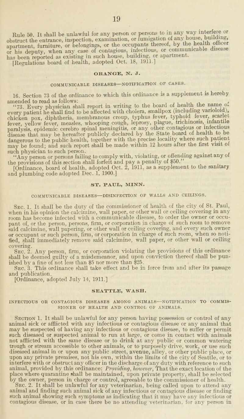 Rule 50. It shall be unlawful for any person or persons to m any way interfere or obstruct the entrance, inspection, examination, or fumigation of any house, buumng, apartment, furniture, or belongings, or the occupants thereof, by the health othcer or his deputy, when any case of contagious, infectious, or communicable disease has been reported as existing in such house, building, or apartment. [Regulations board of health, adopted Oct. 18, 1911.] ORANGE, N. J. COMMUNICABLE DISEASES—NOTIFICATION OF CASES. 16. Section 73 of the ordinance to which this ordinance is a supplement is hereby amended to read as follows: , “73. Every physician shall report in writing to the board of.health the name m every patient he shall find to be affected with cholera, smallpox (including ’varioloid ', chicken pox, diphtheria, membranous croup, typhus fever, typhoid fever, scarlet fever, yellow fever, measles, whooping cough, leprosy, plague, trichinosis,. infantile paralysis, epidemic cerebro spinal meningitis, or any other contagious or infectious disease that may be hereafter publicly declared by the State.board of health to be dangerous to the public health, together with the precise locality where such patient, may be found; and such report shall be made within 12 hours after the first visit ot such physician to such person. ... ,. . , “Any person or persons failing to comply with, violating, or offending against any of the provisions of this section shall forfeit and pay a penalty of $50.” [Ordinance, board of health, adopted Oct. 2, 1911, as a supplement to the sanitary and plumbing code adopted Dec. 1, 1900.] ST. PAUL, MINN. COMMUNICABLE DISEASES—DISINFECTION OF WALLS AND CEILINGS. Sec. 1. It shall be the duty of the commissioner of health of the city of. St.. Paul, when in his opinion the calcimine, wall paper, or other wall or ceiling covering in any room has become infected with a communicable disease, to order the owner or occu- pant of, or the person, persons, firm, or corporation in charge of such room to remove said calcimine, wall papering, or other wall or ceiling covering, and every such owner or occupant or such person, firm, or corporation in charge of such room, when so noti- fied, shall immediately remove said calcimine, wall paper, or other wall or ceiling covering. Sec. 2. Any person, firm, or corporation violating the provisions of this ordinance shall be deemed guilty of a misdemeanor, and upon conviction thereof shall be pun- ished by a fine of not less than $5 nor more than $25. Sec. 3. This ordinance shall take effect and be in force from and after its passage and publication. [Ordinance, adopted July 14, 1911.] SEATTLE, WASH. INFECTIOUS OR CONTAGIOUS DISEASES AMONG ANIMALS—NOTIFICATION TO COMMIS- SIONER OF HEALTH AND CONTROL OF ANIMALS. Section 1. It shall be unlawful for any person having possession or control of any animal sick or afflicted with any infectious or contagious disease or any animal that may be suspected of having any infectious or contagious disease, to suffer or permit such diseased or suspected animal to run at large, or come in contact with animals not afflicted with the same disease or to drink at any public or common watering trough or stream accessible to other animals, or to purposely drive, work, or use such diseased animal in or upon any public street, avenue, alley, or other public place, or upon any private premises, not his own, within the limits of the city of Seattle, or to interfere with or obstruct any officer in the discharge of any duty with reference to such animal, provided by this ordinance: Providing, however, That the exact location of the place where quarantine shall be maintained, upon private property, shall be selected by the owner, person in charge or control, agreeable to the commissioner of health. Sec. 2. It shall be unlawful for any veterinarian, being called upon to attend any animal and finding such animal sick of any infectious or contagious disease or finding such animal showing such symptoms as indicating that it may have any infectious or contagious disease, or in case there be no attending veterinarian, for any person in