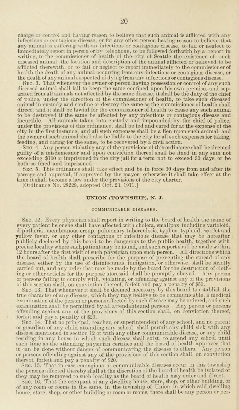 charge or control and having reason to believe that such animal is afflicted with any infectious or contagious disease, or for any other person having reason to believe that any animal is suffering with an infectious or contagious disease, to fail or neglect to immediately report in person or by telephone, to be followed forthwith by a report in writing, to the commissioner of health of the city of Seattle the existence of such diseased animal, the location and description of the animal afflicted or believed to be afflicted therewith, or to fail or neglect to report immediately to the commissioner of health the death of any animal occurring from any infectious or contagious disease, or the death of any animal suspected of dying from any infectious or contagious disease. Sec. 3. That whenever the owner or person having possession or control of any such diseased animal shall fail to keep the same confined upon his own premises and sep- arated from all animals not affected by the same disease, it shall be the duty of the chief of police, under the direction of the commissioner of health, to take such diseased animal in custody and confine or destroy the same as the commissioner of health shall direct; and it shall be lawful for the commissioner of health to cause any such animal to be destroyed if the same be affected by any infectious or contagious disease and incurable. All animals taken into custody and impounded by the chief of police, under the provisions of this ordinance, shali be fed and cared for at the expense of the city in the first instance, and all such expenses shall be a lien upon such animal, and the owner of such animal shall also be liable to the city for all such expenses for taking, feeding, and caring for the same, to be recovered by a civil action. Sec. 4. Any person violating any of the provisions of this ordinance shall be deemed guilty of a misdemeanor and upon conviction thereof shall be fined in any sum not exceeding $100 or imprisoned in the city jail for a term not to exceed 30 days, or be both so fined and imprisoned. Sec. 5. This ordinance shall take effect and be in force 30 days from and after its passage and approval, if approved by the mayor; otherwise it shall take effect at the time it shall become a law under the provisions of the city charter. [Ordinance No. 28229, adopted Oct. 23, 1911.] UNION (TOWNSHIP), N. J. COMMUNICABLE DISEASES. Sec. 12. Every physician shall report in writing to the board of health the name of every patient he or she shall have affected with cholera, smallpox including varioloid, diphtheria, membranous croup, pulmonary tuberculosis, typhus, typhoid, scarlet and yellow fever, or any other contagious or infectious disease that may be hereafter publicly declared by this board to be dangerous to the public health, together with precise locality where such patient may be found, and such report shall be made within 12 hours after the first visit of such physician upon such person. All directions which the board of health shall prescribe for the purpose of preventing the spread of any disease, either by the use of disinfectants, fumigation, or otherwise, shall be strictly carried out, and any order that may be made by the board for the destruction of cloth- ing or other articles for the purpose aforesaid shall be promptly obeyed. Any person or persons failing to comply with, violating, or offending against any of the provisions of this section shall, on conviction thereof, forfeit and pay a penalty of $50. Sec. 13. That whenever it shall be deemed necessary by this board to establish the true character of any disease, which they may believe to be communicable, a medical examination of the person or persons affected by such disease may be ordered, and such examination shall be permitted by all attendants and persons. Any person or persons offending against any of the provisions of this section shall, on conviction thereof, forfeit and pay a penalty of $20. Sec. 14. That no principal, teacher, or superintendent of any school, and no parent or guardian of any child attending any school, shall permit any child sick with any disease mentioned in section 12 or with any other communicable disease, or any child residing in any house in which such disease shall exist, to attend any school until such time as the attending physician certifies and the board of health approves that it can be done without danger of communicating the disease to others. Any person or persons offending against any of the provisions of this section shall, on conviction thereof, forfeit and pay a penalty of $20. Sec. 15. That in case contagious or communicable diseases occur in this township the persons affected thereby shall at the discretion of the board of health be isolated or they may be removed to such locality as the board of health may order and direct. Sec. 16. That the occupant of any dwelling house, store, shop, or other building, or of any room or rooms in the same, in the township of Union in which said dwelling house, store, shop, or other building or room or rooms, there shall be any person or per-