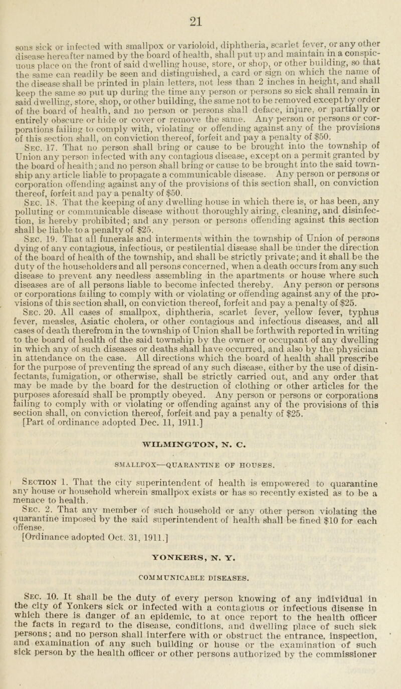 sons sick or infected with smallpox or varioloid, diphtheria, scarlet fever, or any other disease hereafter named by the board of health, shall put up and maintain in a conspic- uous place on the front of said dwelling house, store, or shop,, or other building, so that the same can readily be seen and distinguished, a card or sign on which the name of the disease shall be printed in plain letters, not less than 2 inches in height, and shall keep the same so put up during the time any person or persons so sick shall remain m said dwelling, store, shop, or other building, the same not to be removed except by order of the board of health, and no person or persons shall deface, injure, or partially or entirely obscure or hide or cover or remove the same. Any person or persons or cor- porations failing to comply with, violating or offending against any of the provisions of this section shall, on conviction thereof, forfeit and pay a penalty of $50. Sec. 17. That no person shall bring or cause to be brought into the. township of Union any person infected with any contagious disease, except on a permit granted by the board of health; and no person shall bring or cause to be brought into the said town- ship any article liable to propagate a communicable disease. Any person or persons or corporation offending against any of the provisions of this section shall, on conviction thereof, forfeit and pay a penalty of $50. Sec. 18. That the keeping of any dwelling house in which there is, or has been, any polluting or communicable disease without thoroughly airing, cleaning, and. disinfec- tion, is hereby prohibited; and any person or persons offending against this section shall be liable to a penalty of $25. Sec. 19. That all funerals and interments within the township of Union of persons dying of any contagious, infectious, or pestilential disease shall be under the direction of the board of health of the township, and shall be strictly private; and it shall be the duty of the householders and all persons concerned, when a death occurs from any such disease to prevent any needless assembling in the apartments or house where such diseases are of all persons liable to become infected thereby. Any person or persons or corporations failing to comply with or violating or offending against any of the pro- visions of this section shall, on conviction thereof, forfeit and pay a penalty of $25. Sec. 20. All cases of smallpox, diphtheria, scarlet fever, yellow fever, typhus fever, measles, Asiatic cholera, or other contagious and infectious diseases, and all cases of death therefrom in the township of Union shall be forthwith reported in writing to the board of health of the said township by the owner or occupant of any dwelling in which any of such diseases or deaths shall have occurred, and also by the physician in attendance on the case. All directions which the board of health shall prescribe for the purpose of preventing the spread of any such disease, either by the use of disin- fectants, fumigation, or otherwise, shall be strictly carried out, and any order that may be made by the board for the destruction of clothing or other articles for the purposes aforesaid shall be promptly obeyed. Any person or persons or corporations failing to comply with or violating or offending against any of the provisions of this section shall, on conviction thereof, forfeit and pay a penalty of $25. [Part of ordinance adopted Dec. 11, 1911.] WILMINGTON, N. C. SMALLPOX—QUARANTINE OF HOUSES. Section 1. That the city superintendent of health is empowered to quarantine any house or household wherein smallpox exists or has so recentlv existed as to be a menace to health. Sec. 2. That any member of such household or any other person violating the quarantine imposed by the said superintendent of health shall be fined $10 for each offense. [Ordinance adopted Oct. 31, 1911.] YONKERS, N. Y. COMMUNICABLE DISEASES. Sec. 10. It shall be the duty of every person knowing of any individual in the city of Yonkers sick or infected with a contagious or infectious disease in which there is danger of an epidemic, to at once report to the health officer the facts in regard to the disease, conditions, and dwelling place of such sick persons; and no person shall interfere with or obstruct the entrance, inspection, and examination of any such building or house or the examination of such sick person by the health officer or other persons authorized by the commissioner