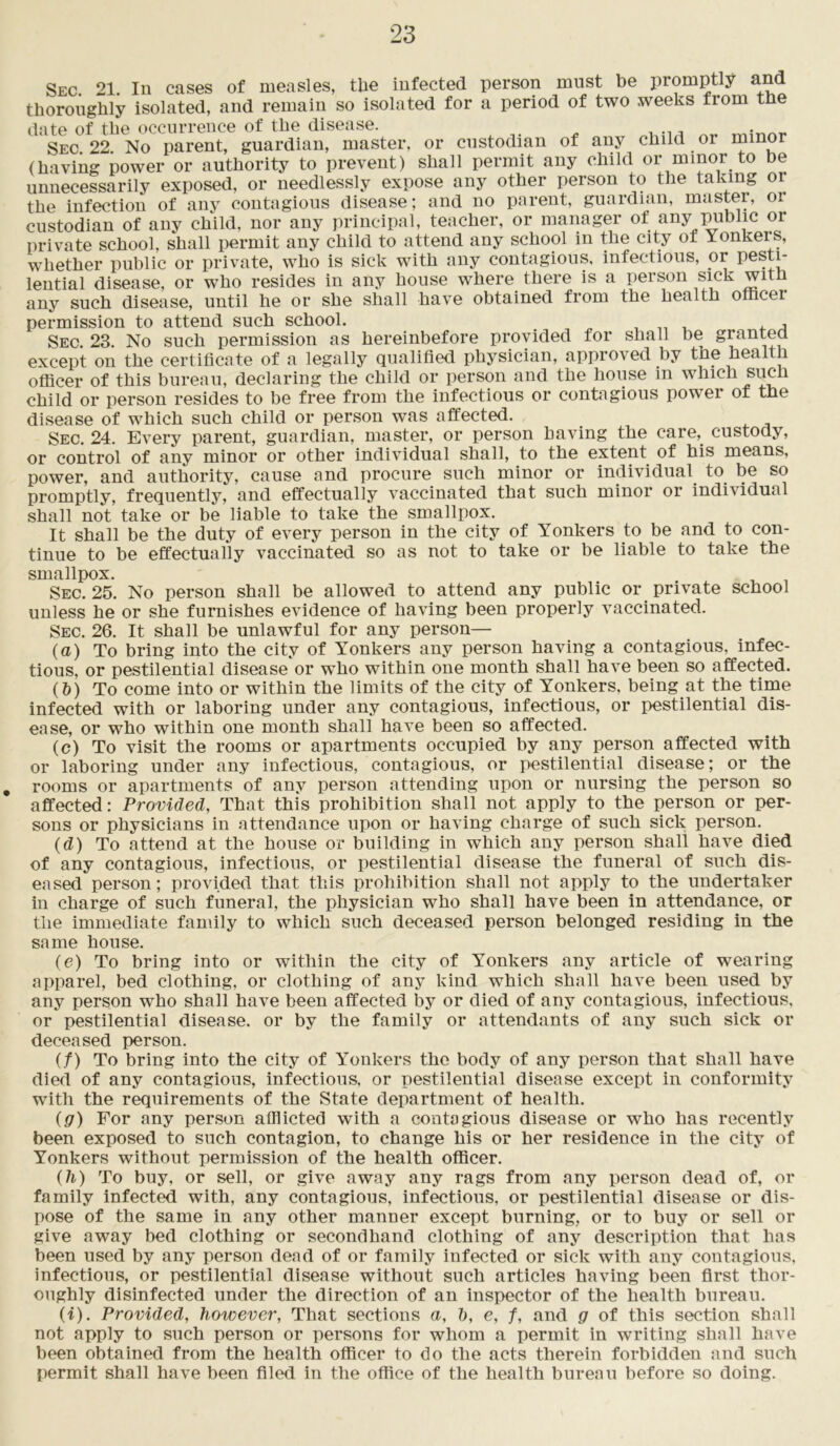 Sec. 21. In cases of measles, tlie infected person must be promptly and thoroughly isolated, and remain so isolated for a period of two weeks from the date of the occurrence of the disease. Sec 22 No parent, guardian, master, or custodian of any child or minor (having power or authority to prevent) shall permit any child or minor to be unnecessarily exposed, or needlessly expose any other person to the taking or the infection of any contagious disease; and no parent, guardian, master, or custodian of any child, nor any principal, teacher, or manager of any public or private school, shall permit any child to attend any school in the city or Yonkers, whether public or private, who is sick with any contagious, infectious, or pesti- lential disease, or who resides in any house where there is a person sick with any such disease, until he or she shall have obtained from the health officei permission to attend such school. ^ ... . , , Sec. 23. No such permission as hereinbefore provided for shall be granteci except on the certificate of a legally qualified physician, approved by the health officer of this bureau, declaring the child or person and the house in which such child or person resides to be free from the infectious or contagious power of the disease of which such child or person was affected. Sec. 24. Every parent, guardian, master, or person having the care, custody, or control of any minor or other individual shall, to the extent of his means, power, and authority, cause and procure such minor or individual to be so promptly, frequently, and effectually vaccinated that such minor or individual shall not take or be liable to take the smallpox. It shall be the duty of every person in the city of Yonkers to be and to con- tinue to be effectually vaccinated so as not to take or be liable to take the smallpox. Sec. 25. No person shall be allowed to attend any public or private school unless he or she furnishes evidence of having been properly vaccinated. Sec. 26. It shall be unlawful for any person— (a) To bring into the city of Yonkers any person having a contagious, infec- tious, or pestilential disease or who within one month shall have been so affected. (&) To come into or within the limits of the city of Yonkers, being at the time infected with or laboring under any contagious, infectious, or pestilential dis- ease, or who within one month shall have been so affected. (c) To visit the rooms or apartments occupied by any person affected with or laboring under any infectious, contagious, or pestilential disease; or the . rooms or apartments of any person attending upon or nursing the person so affected: Provided, That this prohibition shall not apply to the person or per- sons or physicians in attendance upon or having charge of such sick person. (d) To attend at the house or building in which any person shall have died of any contagious, infectious, or pestilential disease the funeral of such dis- eased person; provided that this prohibition shall not apply to the undertaker in charge of such funeral, the physician who shall have been in attendance, or tlie immediate family to which such deceased person belonged residing in the same house. (e) To bring into or within the city of Yonkers any article of wearing apparel, bed clothing, or clothing of any kind which shall have been used by any person who shall have been affected by or died of any contagious, infectious, or pestilential disease, or by the family or attendants of any such sick or deceased person, (/) To bring into the city of Yonkers the body of any person that shall have died of any contagious, infectious, or pestilential disease except in conformity with the requirements of the State department of health. (g) For any person afflicted with a contagious disease or who has recently been exposed to such contagion, to change his or her residence in tlie city of Yonkers without permission of the health officer. (h) To buy, or sell, or give away any rags from any person dead of, or family infected with, any contagious, infectious, or pestilential disease or dis- pose of the same in any other manner except burning, or to buy or sell or give away bed clothing or secondhand clothing of any description that has been used by any person dead of or family infected or sick with any contagious, infectious, or pestilential disease without such articles having been first thor- oughly disinfected under the direction of an inspector of the health bureau. (i) . Provided, however, That sections a, h, e, f, and g of this section shall not apply to such person or persons for whom a permit in writing shall have been obtained from the health officer to do the acts therein forbidden and such permit shall have been filed in the office of the health bureau before so doing.