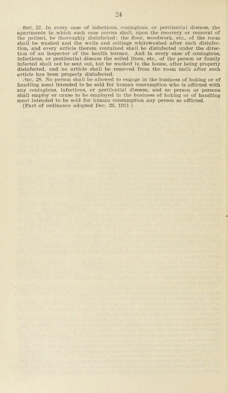 Sec. 27. In every case of infectious, contagious, or pestilential disease, the apartments in .which such case occurs shall, upon the recovery or removal of the patient, be thoroughly disinfected; the floor, woodwork, etc., of the room shall be washed and the walls and ceilings whitewashed after such disinfec- tion, and every article therein contained shall be disinfected under the direc- tion of an inspector of the health bureau. And in every case of contagious, infectious, or pestilential disease the soiled linen, etc., of the person or family infected shall not be sent out, but be washed in the house, after being properly disinfected, and no article shall be removed from the room until after such article has been properly disinfected. i■'EC. 28. No person shall be allowed to engage in the business of baking or of handling meat intended to be sold for human consumption who is afflicted with any contagious, infectious, or pestilential disease, and no person or persons shall employ or cause to be employed in the business of baking or of handling meat intended to be sold for human consumption any person so afflicted. [Part of ordinance adopted Dec. 26, 1911 ]