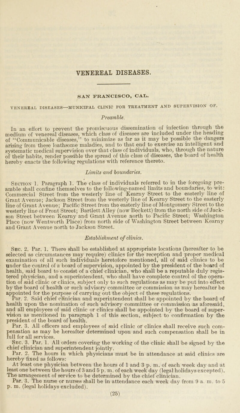 VENEREAL DISEASES. SAN FRANCISCO, CAL.. VENEREAL DISEASES—MUNICIPAL CLINIC FOR TREATMENT AND SUPERVISION OF. Preamble. In an effort to prevent the promiscuous dissemination of infection through the medium of venereal diseases, which class of diseases are included under the heading of “Communicable diseases,” to minimize as far as it may be.possible the dangers arising from these loathsome maladies, and to that end to exercise an intelligent and systematic medical supervision over that class of individuals, who, through the nature of their habits, render possible the spread of this class of diseases, the board of health hereby enacts the following regulations with reference thereto. Limits and boundaries. Section 1. Paragraph 1. The class of individuals referred to in the foregoing pre- amble shall confine themselves to the following-named limits and boundaries, to wit: Commercial Street from the westerly line of Kearny Street to the easterly line of Grant Avenue; Jackson Street from the westerly line of Kearny Street to the easterly line of Grant Avenue; Pacific Street from the easterly line of Montgomery Street to the westerly line of Front Street; Bartlett Alley (now Beckett) from the north side of Jack- son Street between Kearny and Grant Avenue north to Pacific Street; Washington Place (now Wentworth Place) from north side of Washington Street between Kearny and Grant Avenue north to Jackson Street. Establishment of clinics. Sec. 2. Par. 1. There shall be established at appropriate locations (hereafter to be selected as circumstances may require) clinics for the reception and proper medical examination of all such individuals heretofore mentioned, all of said clinics to be under the control of a board of supervision, appointed by the president of the board of health, said board to consist of a chief clinician, who shall be a reputable duly regis- tered physician, and a superintendent, who shall have complete control of the opera- tion of said clinic or clinics, subject only to such regulations as may be put into effect by the board of health or such advisory committee or commission as may hereafter be appointed for the purpose of carrying out the object of these regulations. Par. 2. Said chief clinician and superintendent shall be appointed by the board of health upon the nomination of such advisory committee or commission as aforesaid, and all employees of said clinic or clinics shall be appointed by the board of super- vision as mentioned in paragraph 1 of this section, subject to confirmation by the president of the board of health. Par..3. All officers and employees of said clinic or clinics shall receive such com- pensation as may be hereafter determined upon and such compensation shall be in full for all services. Sec. 3. Par. 1. All orders covering the working of the clinic shall be signed by the chief clinician and superintendent jointly. Par. 2. The hours in which physicians must be in attendance at said clinics are hereby fixed as follows: At least one physician between the hours of 1 and 3 p. m. of each week day and at least one between the hours of 3 and 5 p. m. of each week day (legal holidays excepted). The arrangement of service to be determined by the chief clinician. Par. 3. The nurse or nurses shall be in attendance each week day from 9 a. m. to 5 p. m. (legal holidays excluded).