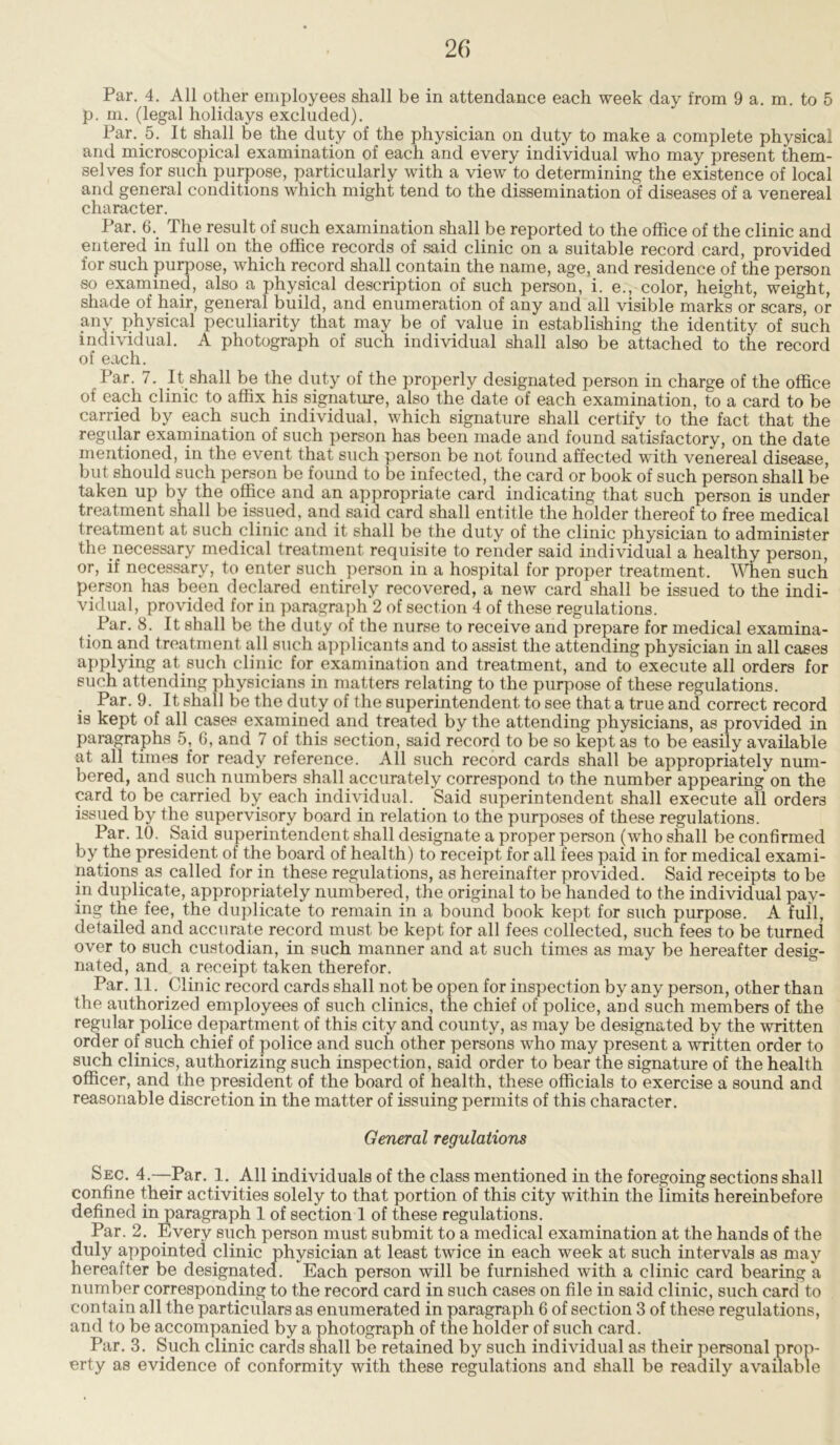 Par. 4. All other employees shall be in attendance each week day from 9 a. m. to 5 p. m. (legal holidays excluded). Par. 5. It shall be the duty of the physician on duty to make a complete physical and microscopical examination of each and every individual who may present them- selves for such purpose, particularly with a view to determining the existence of local and general conditions which might tend to the dissemination of diseases of a venereal character. Par. 6. The result of such examination shall be reported to the office of the clinic and entered in full on the office records of said clinic on a suitable record card, provided for such purpose, which record shall contain the name, age, and residence of the person so examined, also a physical description of such person, i. e., color, height, weight, shade of hair, general build, and enumeration of any and all visible marks or scars, or any physical peculiarity that may be of value in establishing the identity of such individual. A photograph of such individual shall also be attached to the record of each. Par. 7. It shall be the duty of the properly designated person in charge of the office of each clinic to affix his signature, also the date of each examination, to a card to be carried by each such individual, which signature shall certify to the fact that the regular examination of such person has been made and found satisfactory, on the date mentioned, in the event that such person be not found affected with venereal disease, but should such person be found to be infected, the card or book of such person shall be taken up by the office and an appropriate card indicating that such person is under treatment shall be issued, and said card shall entitle the holder thereof to free medical treatment at such clinic and it shall be the duty of the clinic physician to administer the necessary medical treatment requisite to render said individual a healthy person, or, if necessary, to enter such person in a hospital for proper treatment. When such person has been declared entirely recovered, a new card shall be issued to the indi- vidual, provided for in paragraph 2 of section 4 of these regulations. Par. 8. It shall be the duty of the nurse to receive and prepare for medical examina- tion and treatment all such applicants and to assist the attending physician in all cases applying at such clinic for examination and treatment, and to execute all orders for such attending physicians in matters relating to the purpose of these regulations. Par. 9. It shall be the duty of the superintendent to see that a true and correct record is kept of all cases examined and treated by the attending physicians, as provided in paragraphs 5, 6, and 7 of this section, said record to be so kept as to be easily available at all times for ready reference. All such record cards shall be appropriately num- bered, and such numbers shall accurately correspond to the number appearing on the card to be carried by each individual. Said superintendent shall execute all orders issued by the supervisory board in relation to the purposes of these regulations. Par. 10. Said superintendent shall designate a proper person (who shall be confirmed by the president of the board of health) to receipt for all fees paid in for medical exami- nations as called for in these regulations, as hereinafter provided. Said receipts to be in duplicate, appropriately numbered, the original to be handed to the individual pay- ing the fee, the duplicate to remain in a bound book kept for such purpose. A full, detailed and accurate record must be kept for all fees collected, such fees to be turned over to such custodian, in such manner and at such times as may be hereafter desig- nated, and a receipt taken therefor. Par. 11. Clinic record cards shall not be open for inspection by any person, other than the authorized employees of such clinics, the chief of police, and such members of the regular police department of this city and county, as may be designated by the written order of such chief of police and such other persons who may present a written order to such clinics, authorizing such inspection, said order to bear the signature of the health officer, and the president of the board of health, these officials to exercise a sound and reasonable discretion in the matter of issuing permits of this character. General regulations Sec. 4.—Par. 1. All individuals of the class mentioned in the foregoing sections shall confine their activities solely to that portion of this city within the limits hereinbefore defined in paragraph 1 of section I of these regulations. Par. 2. Every such person must submit to a medical examination at the hands of the duly appointed clinic physician at least twice in each week at such intervals as may hereafter be designated. Each person will be furnished with a clinic card bearing a number corresponding to the record card in such cases on file in said clinic, such card to contain all the particulars as enumerated in paragraph 6 of section 3 of these regulations, and to be accompanied by a photograph of the holder of such card. Par. 3. Such clinic cards shall be retained by such individual as their personal prop- erty as evidence of conformity with these regulations and shall be readily available