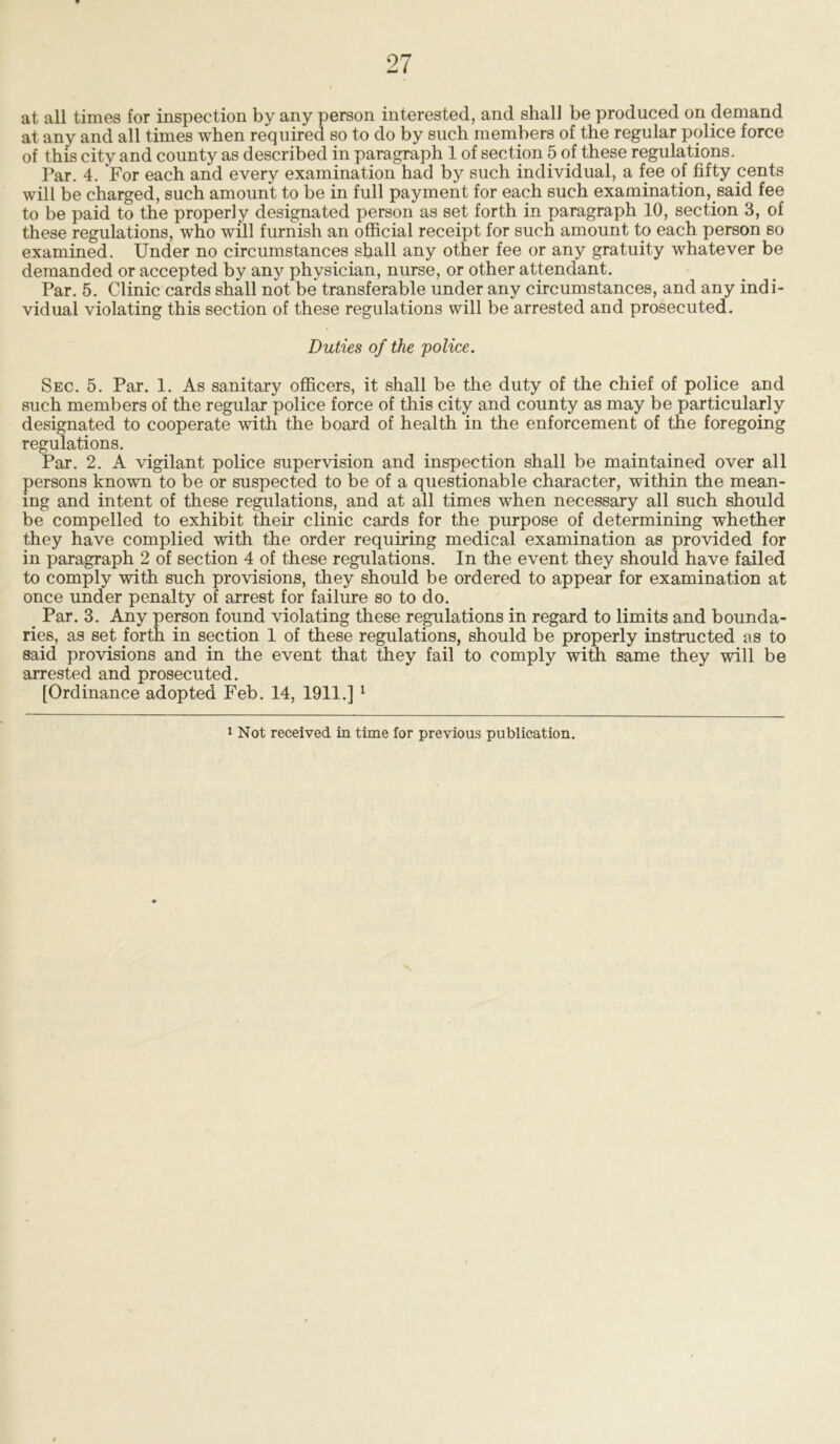 at all times for inspection by any person interested, and shall be produced on demand at any and all times when required so to do by such members of the regular police force of this city and county as described in paragraph 1 of section 5 of these regulations. Par. 4. For each and every examination had by such individual, a fee of fifty cents will be charged, such amount to be in full payment for each such examination, said fee to be paid to the properly designated person as set forth in paragraph 10, section 3, of these regulations, who will furnish an official receipt for such amount to each person so examined. Under no circumstances shall any other fee or any gratuity whatever be demanded or accepted by any physician, nurse, or other attendant. Par. 5. Clinic cards shall not be transferable under any circumstances, and any indi- vidual violating this section of these regulations will be arrested and prosecuted. Duties of the police. Sec. 5. Par. 1. As sanitary officers, it shall be the duty of the chief of police and such members of the regular police force of this city and county as may be particularly designated to cooperate with the board of health in the enforcement of the foregoing regulations. Par. 2. A vigilant police supervision and inspection shall be maintained over all persons known to be or suspected to be of a questionable character, within the mean- ing and intent of these regulations, and at all times when necessary all such should be compelled to exhibit their clinic cards for the purpose of determining whether they have complied with the order requiring medical examination as provided for in paragraph 2 of section 4 of these regulations. In the event they should have failed to comply with such provisions, they should be ordered to appear for examination at once under penalty of arrest for failure so to do. Par. 3. Any person found violating these regulations in regard to limits and bounda- ries, as set forth in section 1 of these regulations, should be properly instructed as to said provisions and in the event that they fail to comply with same they will be arrested and prosecuted. [Ordinance adopted Feb. 14, 1911.] 1 1 Not received in time for previous publication.