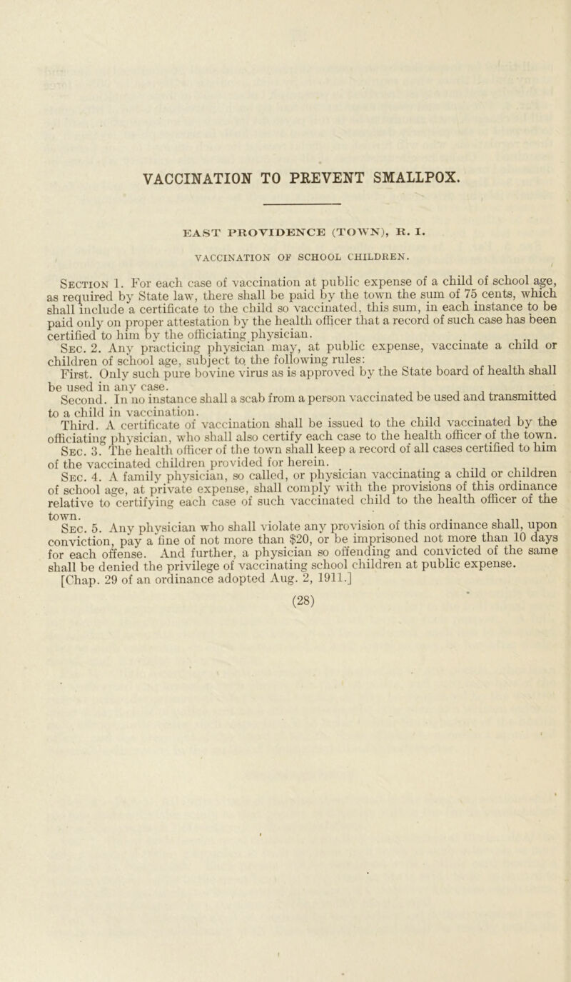 VACCINATION TO PREVENT SMALLPOX. EAST PROVIDENCE (TOWN), R. I. VACCINATION OF SCHOOL CHILDREN. / Section 1. For each case of vaccination at public expense of a child of school age, as required by State law, there shall be paid by the town the sum of 75 cents, which shall include a certificate to the child so vaccinated, this sum, in each instance to be paid only on proper attestation by the health officer that a record of such case has been certified to him by the officiating physician. . Sec. 2. Any practicing physician may, at public expense, vaccinate a child or children of school age, subject to, the following rules: First. Only such pure bovine virus as is approved by the State board of health shall be used in any case. . . Second. In no instance shall a scab from a person vaccinated be used and transmitted to a child in vaccination. ..nit. Third. A certificate of vaccination shall be issued to the child vaccinated by the officiating physician, who shall also certify each case to the health officer of the town. Sec. 3! The health officer of the town shall keep a record of all cases certified to him of the vaccinated children provided for herein. . Sec. 4. A family physician, so called, or physician vaccinating a child or children of school age, at private expense, shall comply with the provisions of this ordinance relative to certifying each case of such vaccinated child to the health officer of the town. . . .. , „ Sec. 5. Any physician who shall violate any provision of this ordinance shall, upon conviction, pay a fine of not more than $20, or be imprisoned not more than 10 days for each offense. And further, a physician so offending and convicted of the same shall be denied the privilege of vaccinating school children at public expense. [Chap. 29 of an ordinance adopted Aug. 2, 1911.]