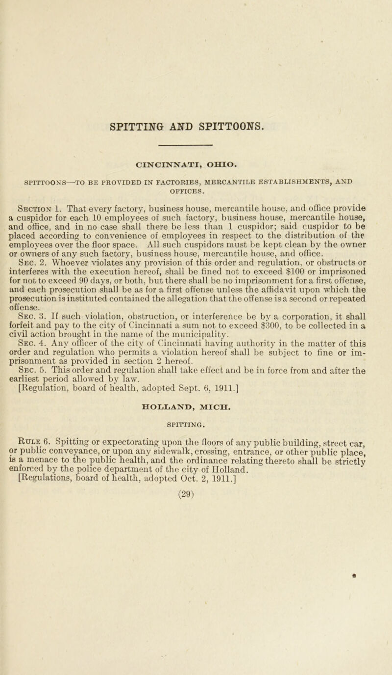 SPITTING AND SPITTOONS. CINCINNATI, OHIO. SPITTOONS—TO BE PROVIDED IN FACTORIES, MERCANTILE ESTABLISHMENTS, AND OFFICES. Section 1. That every factory, business house, mercantile house, and office provide a cuspidor for each 10 employees of such factory, business house, mercantile house, and office, and in no case shall there be less than 1 cuspidor; said cuspidor to be placed according to convenience of employees in respect to the distribution of the employees over the floor space. All such cuspidors must be kept clean by the owner or owners of any such factory, business house, mercantile house, and office. Sec. 2. Whoever violates any provision of this order and regulation, or obstructs or interferes with the execution hereof, shall be fined not to exceed $100 or imprisoned for not to exceed 90 days, or both, but there shall be no imprisonment for a first offense, and each prosecution shall be as for a first offense unless the affidavit upon which the prosecution is instituted contained the allegation that the offense is a second or repeated offense. Sec. 3. If such violation, obstruction, or interference be by a corporation, it shall forfeit and pay to the city of Cincinnati a sum not to exceed $300, to be collected in a civil action brought in the name of the municipality. Sec. 4. Any officer of the city of Cincinnati having authority in the matter of this order and regulation who permits a violation hereof shall be subject to fine or im- prisonment as provided in section 2 hereof. Sec. 5. This order and regulation shall take effect and be in force from and after the earliest period allowed by law. [Regulation, board of health, adopted Sept. 6, 1911.] HOLLAND, MICH. SPITTING. Rule 6. Spitting or expectorating upon the floors of any public building, street car, or public conveyance, or upon any sidewalk, crossing, entrance, or other public place, is a menace to the public health, and the ordinance relating thereto shall be strictly enforced by the police department of the city of Holland. [Regulations, board of health, adopted Oct. 2, 1911.]