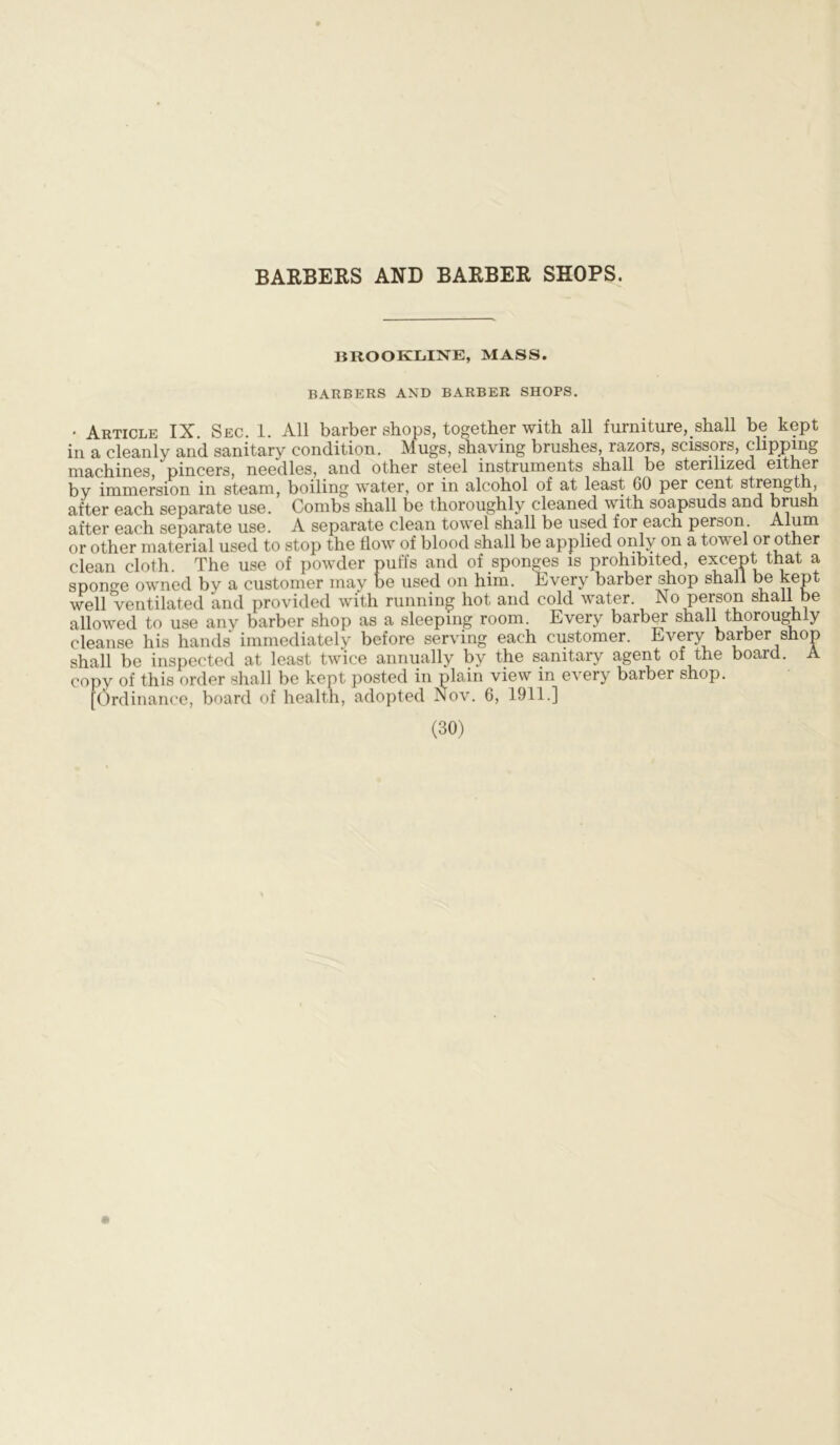 BARBERS AND BARBER SHOPS. BROOKLINE, MASS. BARBERS AND BARBER SHOPS. . Article IX. Sec. 1. All barber shops, together with all furniture, shall be kept in a cleanly and sanitary condition. Mugs, shaving brushes, razors, scissors, clipping machines, pincers, needles, and other steel instruments shall be sterilized either by immersion in steam, boiling water, or in alcohol of at least 60 per cent strength, after each separate use. Combs shall be thoroughly cleaned with soapsuds and brush after each separate use. A separate clean towel shall be used for each person Alum or other material used to stop the flow of blood shall be applied only on a towel or other clean cloth. The use of powder puffs and of sponges is prohibited, except that a sponge owned by a customer may be used on him. Every barber shop shall be kept well ventilated and provided with running hot and cold water No person shall be allowed to use any barber shop as a sleeping room. Every barber shall thoroughly cleanse his hands immediately before serving each customer. Every barber shop shall be inspected at least twice annually by the sanitary agent of the board. A copy of this order shall be kept posted in plain view in every barber shop. [Ordinance, board of health, adopted Nov. 6, 1911.]