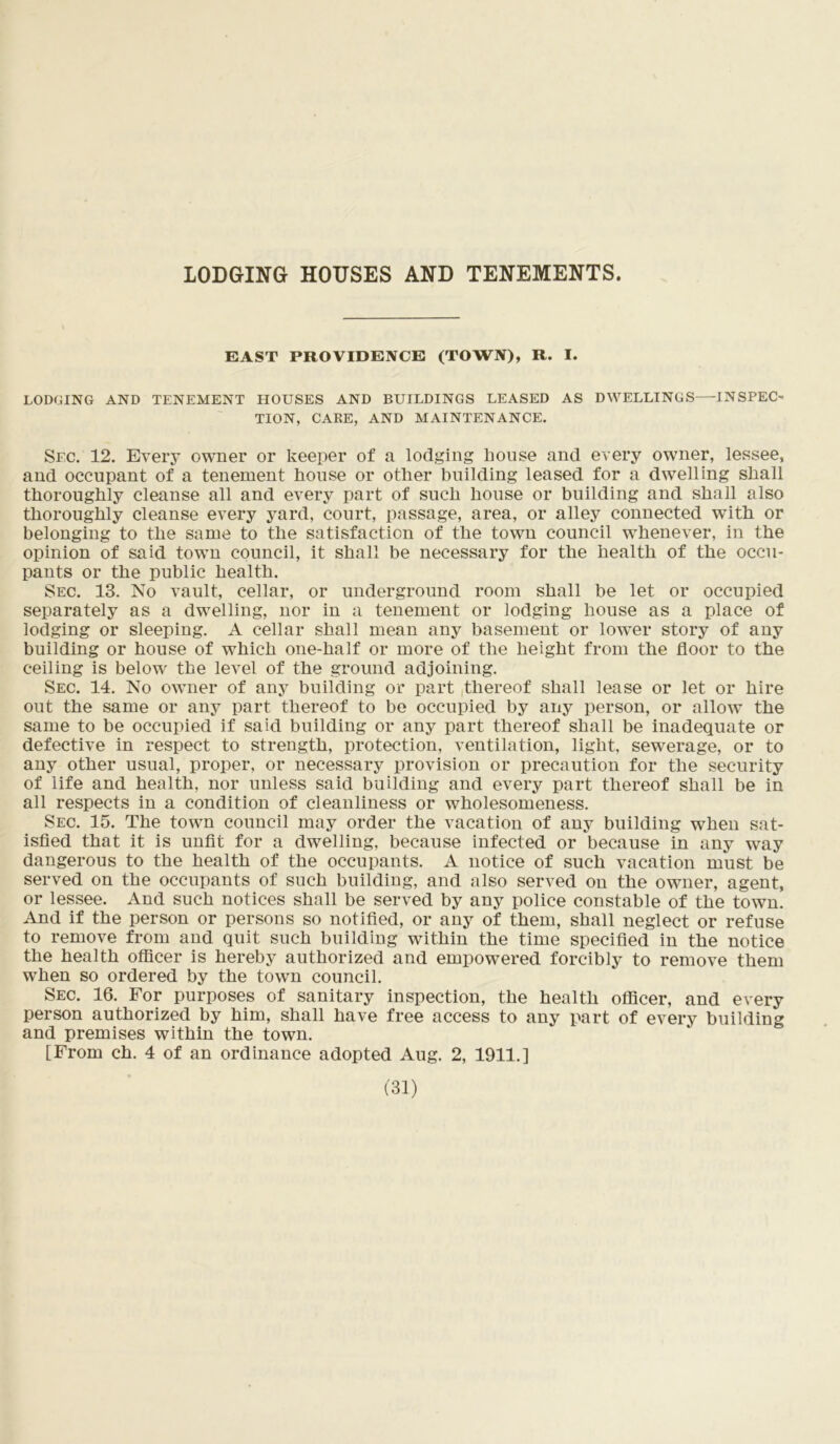 LODGING HOUSES AND TENEMENTS. EAST PROVIDENCE (TOWN), R. I. LODGING AND TENEMENT HOUSES AND BUILDINGS LEASED AS DWELLINGS—INSPEO TION, CARE, AND MAINTENANCE. Sec. 12. Every owner or keeper of a lodging house and every owner, lessee, and occupant of a tenement house or other building leased for a dwelling shall thoroughly cleanse all and every part of such house or building and shall also thoroughly cleanse every yard, court, passage, area, or alley connected with or belonging to the same to the satisfaction of the town council whenever, in the opinion of said town council, it shall be necessary for the health of the occu- pants or the public health. Sec. 13. No vault, cellar, or underground room shall be let or occupied separately as a dwelling, nor in a tenement or lodging house as a place of lodging or sleeping. A cellar shall mean any basement or lower story of any building or house of which one-half or more of the height from the floor to the ceiling is below the level of the ground adjoining. Sec. 14. No owner of any building or part thereof shall lease or let or hire out the same or any part thereof to be occupied by any person, or allow the same to be occupied if said building or any part thereof shall be inadequate or defective in respect to strength, protection, ventilation, light, sewerage, or to any other usual, proper, or necessary provision or precaution for the security of life and health, nor unless said building and every part thereof shall be in all respects in a condition of cleanliness or wholesomeness. Sec. 15. The town council may order the vacation of any building when sat- isfied that it is unfit for a dwelling, because infected or because in any way dangerous to the health of the occupants. A notice of such vacation must be served on the occupants of such building, and also served ou the owner, agent, or lessee. And such notices shall be served by any police constable of the town. And if the person or persons so notified, or any of them, shall neglect or refuse to remove from and quit such building within the time specified in the notice the health officer is hereby authorized and empowered forcibly to remove them when so ordered by the town council. Sec. 16. For purposes of sanitary inspection, the health officer, and every person authorized by him, shall have free access to any part of every building and premises within the town. [From ch. 4 of an ordinance adopted Aug. 2, 1911.]