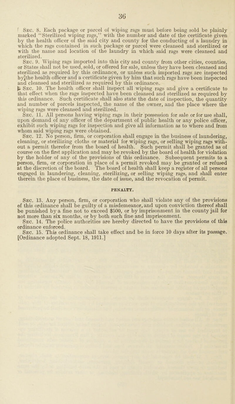 f Sec. 8. Each package or parcel of wiping rags must before being sold be plainly marked “Sterilized wiping rags,” with the number and date of the certificate given by the health officer of the said city and county for the conducting of a laundry in which the rags contained in such package or parcel were cleansed and sterilized or with the name and location of the laundry in which said rags were cleansed and sterilized. Sec. 9. Wiping rags imported into this city and county from other cities, counties, or States shall not be used, sold, or offered for sale, unless they have been cleansed and sterilized as required by this ordinance, or unless such imported rags are inspected byjthe health officer and a certificate given by him that such rags have been inspected and cleansed and sterilized as required by this ordinance. jU Sec. 10. The health officer shall inspect all wiping rags and give a certificate to that effect when the rags inspected have been cleansed and sterilized as required by this ordinance. Such certificate shall also state the date of inspection, the quantity and number of parcels inspected, the name of the owner, and the place where the wiping rags were cleansed and sterilized. Sec. 11. All persons having wiping rags in their possession for sale or for use shall, upon demand of any officer of the department of public health or any police officer, exhibit such wiping rags for inspection and give all information as to where and from whom said wiping rags were obtained. Sec. 12. No person, firm, or corporation shall engage in the business of laundering, cleaning, or sterilizing cloths or material for wiping rags, or selling wiping rags with- out a permit therefor from the board of health. Such permit shall be granted as of course on the first application and may be revoked by the board of health for violation by the holder of any of the provisions of this ordinance. Subsequent permits to a person, firm, or corporation in place of a permit revoked may be granted or refused at the discretion of the board. The board of health shall keep a register of all persons engaged in laundering, cleaning, sterilizing, or selling wiping rags, and shall enter therein the place of business, the date of issue, and the revocation of permit. PENALTY. Sec. 13. Any person, firm, or corporation who shall violate any of the provisions of this ordinance shall be guilty of a misdemeanor, and upon conviction thereof shall be punished by a fine not to exceed $500, or by imprisonment in the county jail for not more than six months, or by both such fine and imprisonment. Sec. 14. The police authorities are hereby directed to have the provisions of this ordinance enforced. Sec. 15. This ordinance shall take effect and be in force 10 days after its passage.