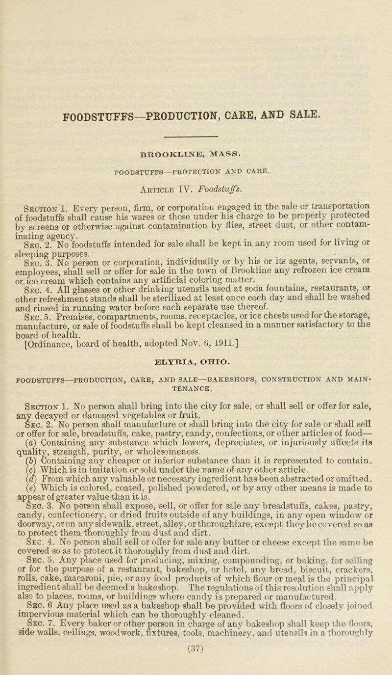 FOODSTUFFS—PRODUCTION, CARE, AND SALE. BROOKLINE, MASS. FOODSTUFFS—PROTECTION AND CARE. Article IV. Foodstuffs. Section 1. Every person, firm, or corporation engaged in the sale or transportation of foodstuffs shall cause his wares or those under his charge to be properly protected by screens or otherwise against contamination by flies, street dust, or other contam- inating agency. . . , . Sec. 2. No foodstuffs intended for sale shall be kept m any room used for living or sleeping purposes. Sec. 3. No person or corporation, individually or by his or its agents, servants, or employees, shall sell or offer for sale in the town of Brookline any refrozen ice cream or ice cream which contains any artificial coloring matter. Sec. 4. All glasses or other drinking utensils used at soda fountains, restaurants, or other refreshment stands shall be sterilized at least once each day and shall be washed and rinsed in running water before each separate use thereof. Sec. 5. Premises, compartments, rooms, receptacles, or ice chests used for the storage, manufacture, or sale of foodstuffs shall be kept cleansed in a manner satisfactory to the board of health. [Ordinance, board of health, adopted Nov. 6, 1911.] ELYRIA, OHIO. FOODSTUFFS—PRODUCTION, CARE, AND SALE—BAKESHOPS, CONSTRUCTION AND MAIN- TENANCE. Section 1. No person shall bring into the city for sale, or shall sell or offer for sale, any decayed or damaged vegetables or fruit. Sec. 2. No person shall manufacture or shall bring into the city for sale or shall sell or offer for sale, breadstuffs, cake, pastry, candy, confections, or other articles of food— (а) Containing any substance which lowers, depreciates, or injuriously affects its quality, strength, purity, or wholesomeness. (б) Containing any cheaper or inferior substance than it is represented to contain. (c) Which is in imitation or sold under the name of any other article. (d) From which any valuable or necessary ingredient has been abstracted or omitted. (e) Which is colored, coated, polished powdered, or by any other means is made to appear of greater value than it is. Sec. 3. No person shall expose, sell, or offer for sale any breadstuffs, cakes, pastry, candy, confectionery, or dried fruits outside of any buildings, in any open window or doorway, or on any sidewalk, street, alley, or thoroughfare, except they be covered so as to protect them thoroughly from dust and dirt. Sec. 4. No person shall sell or offer for sale any butter or cheese except the same be covered so as to protect it thoroughly from dust and dirt. Sec. 5. Any place used for producing, mixing, compounding, or baking, for selling or for the purpose of a restaurant, bakeshop, or hotel, any bread, biscuit, crackers, rolls, cake, macaroni, pie, or any food products of which flour or meal is the principal ingredient shall be deemed a bakeshop. The regulations of this resolution shall apply also to places, rooms, or buildings where candy is prepared or manufactured. Sec. 6 Any place used as a bakeshop shall be provided with floors of closely joined impervious material which can be thoroughly cleaned. > Sec. 7. Every baker or other person in charge of any bakeshop shall keep the floors, side walls, ceilings, woodwork, fixtures, tools, machinery, and utensils in a thoroughly