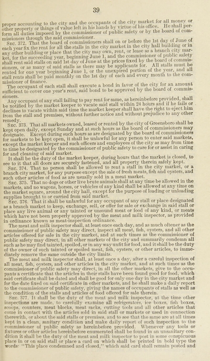 nroDer accounting to the city and the occupants of the city market for all money or other property or things of value left in his hands by virtue of his office. He shall^per- form all duties imposed by the commissioner of public safety or by the board of com missioners through the said commissioner. , . T * Sec 372 That the board of commissioners shall on or before the 1st day of June of each year fix the rent for all the stalls in the city market m the city hall building or m any other building or place that the city may own, rent, or lease as a branch city mar- ket for the succeeding year, beginning June 1, and the commissioner of public safety shall rent said^taUs on®slid 1st clay of June at the prices fixed by the board of commis- sioners, or as many of said stalls as there may be applicants for. All stalls must be rented for one year beginning June 1, or the unexpired portion of year, and all stall rents shall be paid monthly on the 1st day of each and every month to the com- ^The^ccupant of each stall shall execute a bond in favor of the city for an amount sufficient to cover one year’s rent, said bond to be approved by the board of commis- S1°Any occupant of any stall failing to pay rent for same, as hereinbefore provided shall be notified by the market keeper to vacate said stall within 24 hours and ll he fails or . declines to vacate within said time the market keeper shall have the right to eject nm from the stall and premises, without further notice and without prejudice to any other reSEC.^73. That all markets owned, leased or rented by the city of Greensboro shall be kept open daily, except Sunday and at such hours as the board of commissioners may designate Except during such hours as are designated by the board of commissioners for markets to be kept open, it shall be unlawful for any person to enter said markets, except the market keeper and such officers and employees of the city as may from time to time be designated by the commissioner of public safety to care for or assist in caring for and cleaning of said market. , . , , It shall be the duty of the market keeper, during hours that the market is closed, to see to it that all doors are securely fastened, and all property therein safely kept. Sec. 374. That no person shall be allowed to rent a stall in the city market, or a branch city market, for any purpose except the sale of fresh meats, fish and oysters, and such other articles of food as are usually sold in a meat market. . Sec. 375. That no dogs or other live brute animals shall at any time be allowed m the markets, and no wagons, horses, or vehicles of any kind shall be allowed at any time on the market square, around the city hall, except for the purpose of loading or unloading supplies brought to or carried from said market. Sec. 376. That it shall be unlawful for any occupant of any stall or place designated as a branch market to keep, exchange, sell, or offer for sale or exchange in said stall or place any live animal or any tainted or unsound meat or food of any kind, or meats which have not been properly approved by the meat and milk inspector, as provided in ordinance known as meat-inspection ordinance. The meat and milk inspector shall, at least once each day, and as much oftener as the commissioner of public safety may direct, inspect all meat, fish, oysters, and all other articles offered for sale in the city market, and at such times as the commissioner of public safety may direct, in all other markets of the city and summarily condemn all such as he may find tainted, spoiled, or in any way unfit for food, and it shall be the duty of the owner of such tainted or spoiled meat, fish, oysters, or other articles, to imme- diately remove the same outside the city limits. The meat and milk inspector shall, at least once a day, after a careful inspection of all meat, fish, oysters, and other articles in the city market, and at such times as the commissioner of public safety may direct, in all the other markets, give to the occu- pants a certificate that the articles in their stalls have been found good for food, which said certificate shall be dated and shall be good for only one day in the city market and for the date fixed on said certificate in other markets, and he shall make a daily report to the commissioner of public safety, giving the names of occupants of stalls as well as the condition of the stalls and articles of food offered for sale therein. Sec. 377. It shall be the duty of the meat and milk inspector, at the time other inspections are made, to carefully examine all refrigerators, ice boxes, fish boxes, scoops, counters, meat blocks, meat racks, cutting tools and all other articles that come in contact with the articles sold in said stall or markets or used in connection therewith, or about the said stalls or premises, and to see that the same are at all times kept in a clean, sanitary condition and make daily report of such inspection to the commissioner of public safety as hereinbefore provided. Whenever any. tools or fixtures or other articles hereinbefore enumerated shall be found in an unsanitary con- dition it shall be the duty of the meat and milk inspector to post in some conspicuous place in or on said stall or place a card on which shall be printed in bold type the words: “This place condemned and closed,” which said card shall remain posted and