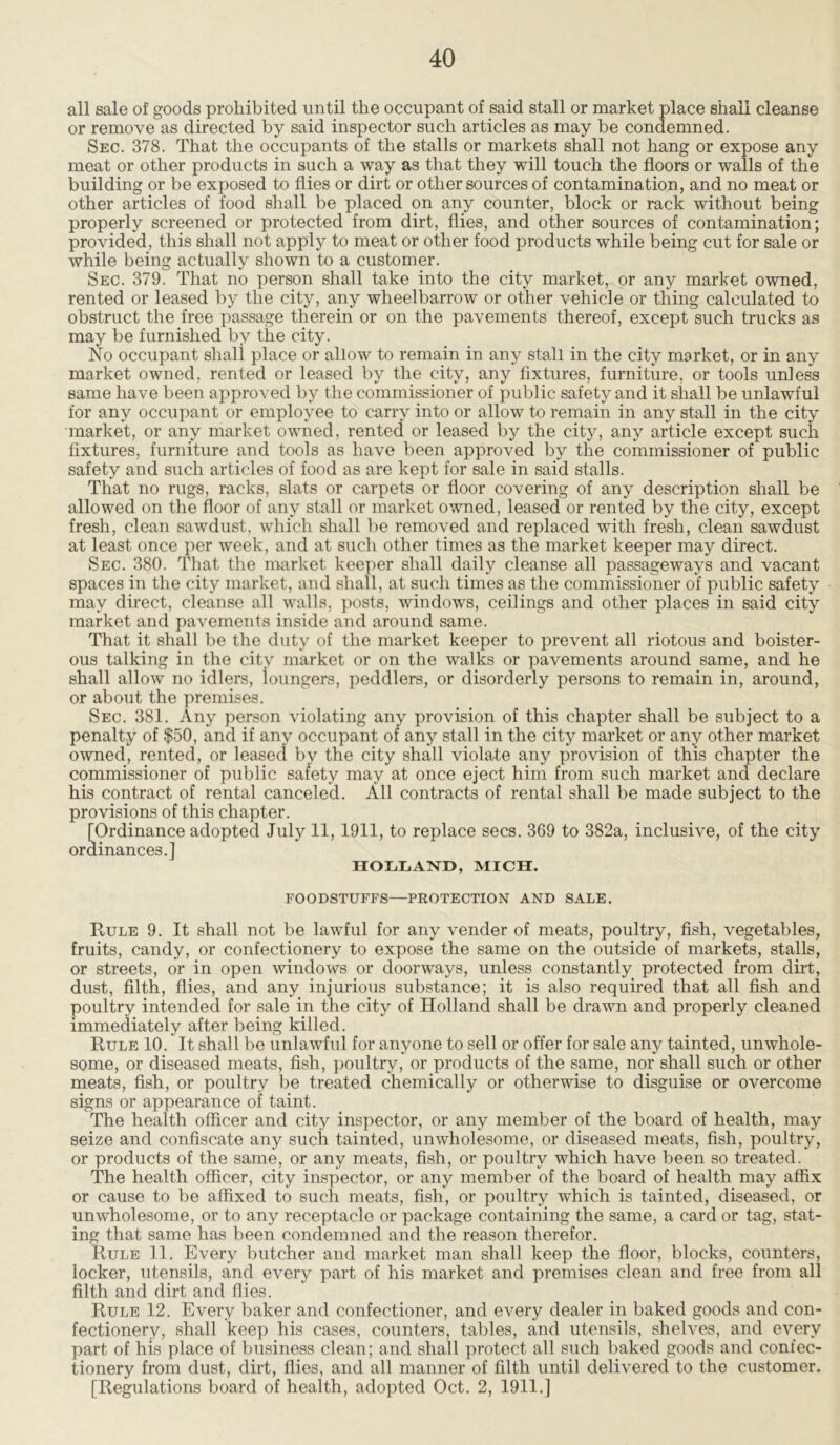 all sale of goods prohibited until the occupant of said stall or market place shall cleanse or remove as directed by said inspector such articles as may be condemned. Sec. 378. That the occupants of the stalls or markets shall not hang or expose any meat or other products in such a way as that they will touch the floors or walls of the building or be exposed to flies or dirt or other sources of contamination, and no meat or other articles of food shall be placed on any counter, block or rack without being properly screened or protected from dirt, flies, and other sources of contamination; provided, this shall not apply to meat or other food products while being cut for sale or while being actually shown to a customer. Sec. 379. That no person shall take into the city market, or any market owned, rented or leased by the city, any wheelbarrow or other vehicle or thing calculated to obstruct the free passage therein or on the pavements thereof, except such trucks as may be furnished by the city. No occupant shall place or allow to remain in any stall in the city market, or in any market owned, rented or leased by the city, any fixtures, furniture, or tools unless same have been approved by the commissioner of public safety and it shall be unlawful for any occupant or employee to carry into or allow to remain in any stall in the city market, or any market owned, rented or leased by the city, any article except such fixtures, furniture and tools as have been approved by the commissioner of public safety and such articles of food as are kept for sale in said stalls. That no rugs, racks, slats or carpets or floor covering of any description shall be allowed on the floor of any stall or market owned, leased or rented by the city, except fresh, clean sawdust, which shall be removed and replaced with fresh, clean sawdust at least once per week, and at such other times as the market keeper may direct. Sec. 380. That the market keeper shall daily cleanse all passageways and vacant spaces in the city market, and shall, at such times as the commissioner of public safety may direct, cleanse all walls, posts, windows, ceilings and other places in said city market and pavements inside and around same. That it shall be the duty of the market keeper to prevent all riotous and boister- ous talking in the city market or on the walks or pavements around same, and he shall allow no idlers, ioungers, peddlers, or disorderly persons to remain in, around, or about the premises. Sec. 381. Any person violating any provision of this chapter shall be subject to a penalty of $50, and if any occupant of any stall in the city market or any other market owned, rented, or leased by the city shall violate any provision of this chapter the commissioner of public safety may at once eject him from such market and declare his contract of rental canceled. All contracts of rental shall be made subject to the provisions of this chapter. [Ordinance adopted July 11, 1911, to replace secs. 369 to 382a, inclusive, of the city ordinances.] HOLLAND, MICH. FOODSTUFFS—PROTECTION AND SALE. Rule 9. It shall not be lawful for any vender of meats, poultry, fish, vegetables, fruits, candy, or confectionery to expose the same on the outside of markets, stalls, or streets, or in open windows or doorways, unless constantly protected from dirt, dust, filth, flies, and any injurious substance; it is also required that all fish and poultry intended for sale in the city of Holland shall be drawn and properly cleaned immediately after being killed. Rule 10. It shall be unlawful for anyone to sell or offer for sale any tainted, unwhole- some, or diseased meats, fish, poultry, or products of the same, nor shall such or other meats, fish, or poultry be treated chemically or otherwise to disguise or overcome signs or appearance of taint. The health officer and city inspector, or any member of the board of health, may seize and confiscate any such tainted, unwholesome, or diseased meats, fish, poultry, or products of the same, or any meats, fish, or poultry which have been so treated. The health officer, city inspector, or any member of the board of health may affix or cause to be affixed to such meats, fish, or poultry which is tainted, diseased, or unwholesome, or to any receptacle or package containing the same, a card or tag, stat- ing that same has been condemned and the reason therefor. Rule 11. Every butcher and market man shall keep the floor, blocks, counters, locker, utensils, and every part of his market and premises clean and free from all filth and dirt and flies. Rule 12. Every baker and confectioner, and every dealer in baked goods and con- fectionery, shall keep his cases, counters, tables, and utensils, shelves, and every part of his place of business clean; and shall protect all such baked goods and confec- tionery from dust, dirt, flies, and all manner of filth until delivered to the customer. [Regulations board of health, adopted Oct. 2, 1911.]