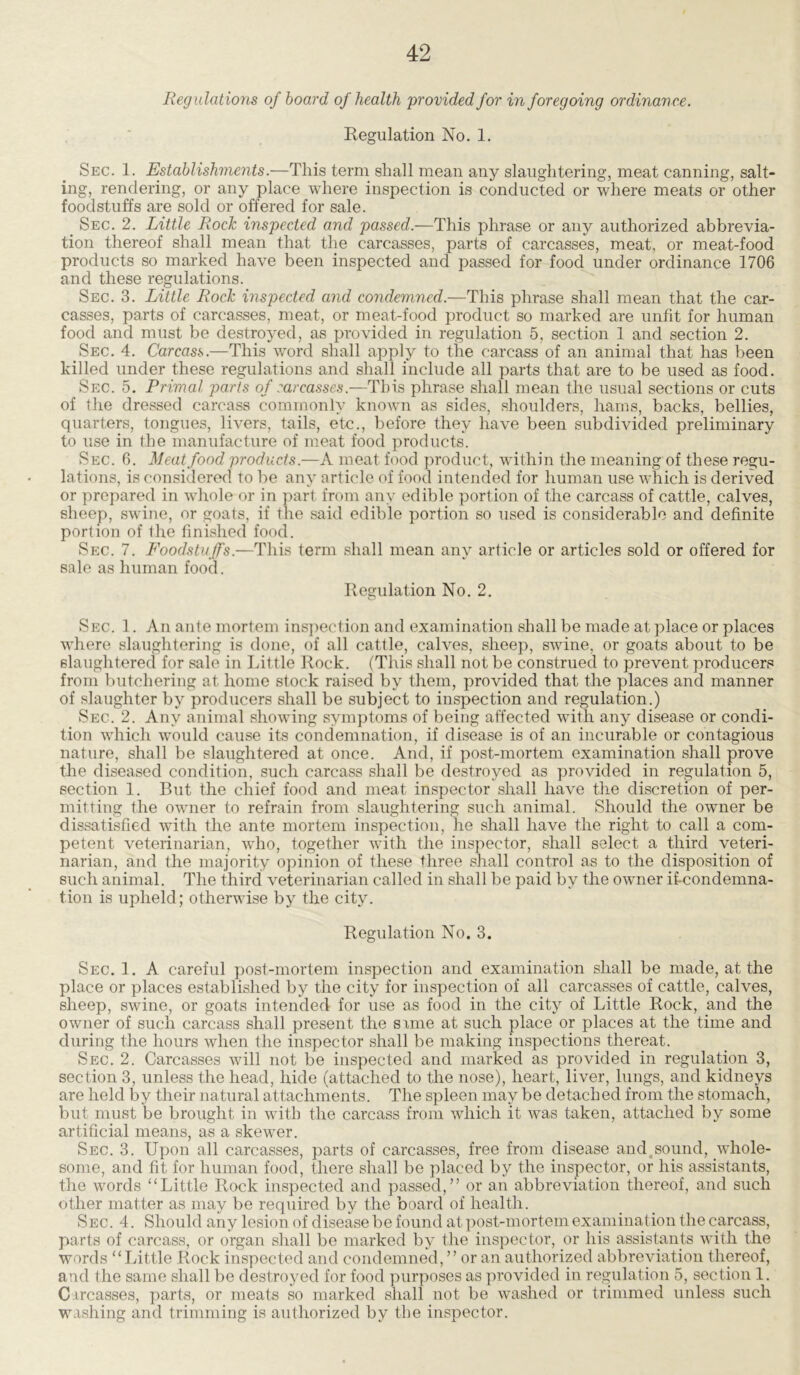 Regulations of board of health 'provided for in foregoing ordinance. Regulation No. 1. Sec. 1. Establishments.—This term shall mean any slaughtering, meat canning, salt- ing, rendering, or any place where inspection is conducted or where meats or other foodstuffs are sold or offered for sale. Sec. 2. Little Rock inspected and passed.—This phrase or any authorized abbrevia- tion thereof shall mean that the carcasses, parts of carcasses, meat, or meat-food products so marked have been inspected and passed for food under ordinance 1706 and these regulations. Sec. 3. Little Rock inspected and condemned.—This phrase shall mean that the car- casses, parts of carcasses, meat, or meat-food product so marked are unfit for human food and must be destroyed, as provided in regulation 5, section 1 and section 2. Sec. 4. Carcass .—This word shall apply to the carcass of an animal that has been killed under these regulations and shall include all parts that are to be used as food. Sec. 5. Primal parts of carcasses.—This phrase shall mean the usual sections or cuts of the dressed carcass commonly known as sides, shoulders, hams, backs, bellies, quarters, tongues, livers, tails, etc., before they have been subdivided preliminary to use in the manufacture of meat food products. Sec. 6. Meat food products.—A meat food product, within the meaning of these regu- lations, is considered to be any article of food intended for human use which is derived or prepared in whole or in part from any edible portion of the carcass of cattle, calves, sheep, swine, or goats, if the said edible portion so used is considerable and definite portion of the finished food. Sec. 7. Foodstuffs.—This term shall mean any article or articles sold or offered for sale as human food. Regulation No. 2. Sec. 1. An ante mortem inspection and examination shall be made at place or places where slaughtering is done, of all cattle, calves, sheep, swine, or goats about to be slaughtered for sale in Little Rock. (This shall not be construed to prevent producers from butchering at home stock raised by them, provided that the places and manner of slaughter by producers shall be subject to inspection and regulation.) Sec. 2. Any animal showing symptoms of being affected with any disease or condi- tion which would cause its condemnation, if disease is of an incurable or contagious nature, shall be slaughtered at once. And, if post-mortem examination shall prove the diseased condition, such carcass shall be destroyed as provided in regulation 5, section 1. But the chief food and meat inspector shall have the discretion of per- mitting the owner to refrain from slaughtering such animal. Should the owner be dissatisfied with the ante mortem inspection, he shall have the right to call a com- petent veterinarian, who, together with the inspector, shall select a third veteri- narian, and the majority opinion of these three shall control as to the disposition of such animal. The third veterinarian called in shall be paid by the owner ifcondemna- tion is upheld; otherwise by the city. Regulation No. 3. Sec. 1. A careful post-mortem inspection and examination shall be made, at the place or places established by the city for inspection of all carcasses of cattle, calves, sheep, swine, or goats intended for use as food in the city of Little Rock, and the owner of such carcass shall present the some at such place or places at the time and during the hours when the inspector shall be making inspections thereat. Sec. 2. Carcasses will not be inspected and marked as provided in regulation 3, section 3, unless the head, hide (attached to the nose), heart, liver, lungs, and kidneys are held by their natural attachments. The spleen may be detached from the stomach, but must be brought in with the carcass from which it was taken, attached by some artificial means, as a skewer. Sec. 3. Upon all carcasses, parts of carcasses, free from disease and sound, whole- some, and fit for human food, there shall be placed by the inspector, or his assistants, the words “ Little Rock inspected and passed,” or an abbreviation thereof, and such other matter as may be required by the board of health. Sec. 4. Should any lesion of disease be found at post-mortem examination the carcass, parts of carcass, or organ shall be marked by the inspector, or his assistants with the words “Little Rock inspected and condemned, ” or an authorized abbreviation thereof, and the same shall be destroyed for food purposes as provided in regulation 5, section 1. Carcasses, parts, or meats so marked shall not be washed or trimmed unless such washing and trimming is authorized by the inspector.