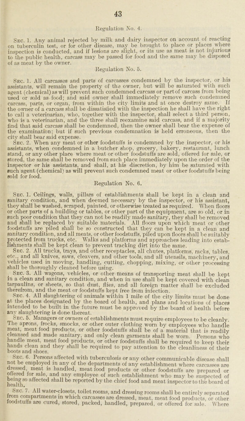 Regulation No. 4. Sec. 1. Any animal rejected by milk and dairy inspector on account of reacting on tuberculin test, or for other disease, may be brought to place or places where inspection is conducted, and if lesions are slight, or its use as meat is not injurious to the public health, carcass may be passed for food and the same may be disposed of as meat by the owner. Regulation No. 5. Sec. 1. All carcasses and parts of carcasses condemned by the inspector, or his assistants, will remain the property of the owner, but will be saturated with such agent (chemical) as will prevent such condemned carcass or part of carcass from being used or sold as food; and said owner shall immediately remove such condemned carcass, parts, or organ, from within the city limits and at once destroy same.. If the owner of a carcass shall be dissatisfied with the inspection he shall have the right to call a veterinarian, who, together with the inspector, shall select a third person, who is a veterinarian, and the three shall reexamine said carcass, and if a majority find that said carcass shall be condemned, then the owner shall bear the expense of the examination; but if such previous condemnation is held erroneous, then the city shall bear said expense. Sec. 2. When any meat or other foodstuffs is condemned by the inspector, or his assistants, when condemned in a butcher shop, grocery, bakery, restaurant, lunch stand, or any other place where meat or other foodstuffs are sold, offered for sale, or Btored, the same shall be removed from such place immediately upon the order of the inspector or his assistants, and shall, at his discretion, by him be saturated with such agent (chemical) as will prevent such condemned meat or other foodstuffs being sold for food. Regulation No. 6. Sec. 1. Ceilings, walls, pillars of establishments shall be kept in a clean and sanitary condition, and when deemed necessary by the inspector, or his assistant, they shall be washed, scraped, painted, or otherwise treated as required. When floors or other parts of a building or tables, or other part of the equipment, are so old, or in such poor condition that they can not be readily made sanitary, they shall be removed and shall be replaced by suitable materials. All floors upon which meat or other foodstuffs are piled shall be so constructed that they can be kept in a clean and sanitary condition, and all meats, or other foodstuffs, piled upon floors shall be suitably protected from trucks, etc. Walks and platforms and approaches leading into estab- lishments shall be kept clean to prevent tracking dirt into the same. Sec. 2. All trucks, trays, and other receptacles, all chutes, platforms, racks, tables, etc., and all knives, saws, cleavers, and other tools, and all utensils, machinery, and vehicles used in moving, handling, cutting, chopping, mixing, or other processing shall be thoroughly cleaned before using. Sec. 3. All wagons, vehicles, or other means of transporting meat shall be kept in a clean and sanitary condition, and when in use shall be kept covered with clean tarpaulins, or sheets, so that dust, flies, and all foreign matter shall be excluded therefrom, and the meat or foodstuffs kept free from infection. Sec. 4. All slaughtering of animals within 1 mile of the city limits must be done at the places designated by the board of health, and plans and locations of places intended to be built in the future must be approved by the board of health before any slaughtering is done thereat. Sec. 5. Managers or owners of establishments must require employees to be cleanly. The aprons, frocks, smocks, or other outer clothing worn by employees who handle meat, meat food products, or other foodstuffs shall be of a material that is readily cleansed and made sanitary, and only clean garments shall be worn. Persons who handle meat, meat food products, or other foodstuffs shall be required to keep their hands clean and they shall be required to pay attention to the cleanliness of their boots and shoes. Sec. 6. Persons affected with tuberculosis or any other communicable disease shall not be employed m any of the departments of any establishment where carcasses are dressed, meat is handled, meat food products or other foodstuffs are prepared or offered for sale, and any employee of such establishment who may be suspected of healthf0 a^ec^e<^ ^ ^e rePorted by the chief food and meat inspector to the board of Sec. 7. All water-closets, toilet rooms, and dressing rooms shall be entirely separated rom compartments m which carcasses are dressed, meat, meat food products, or other loodstufts are cured, stored, packed, handled, prepared, or offered for sale. Where