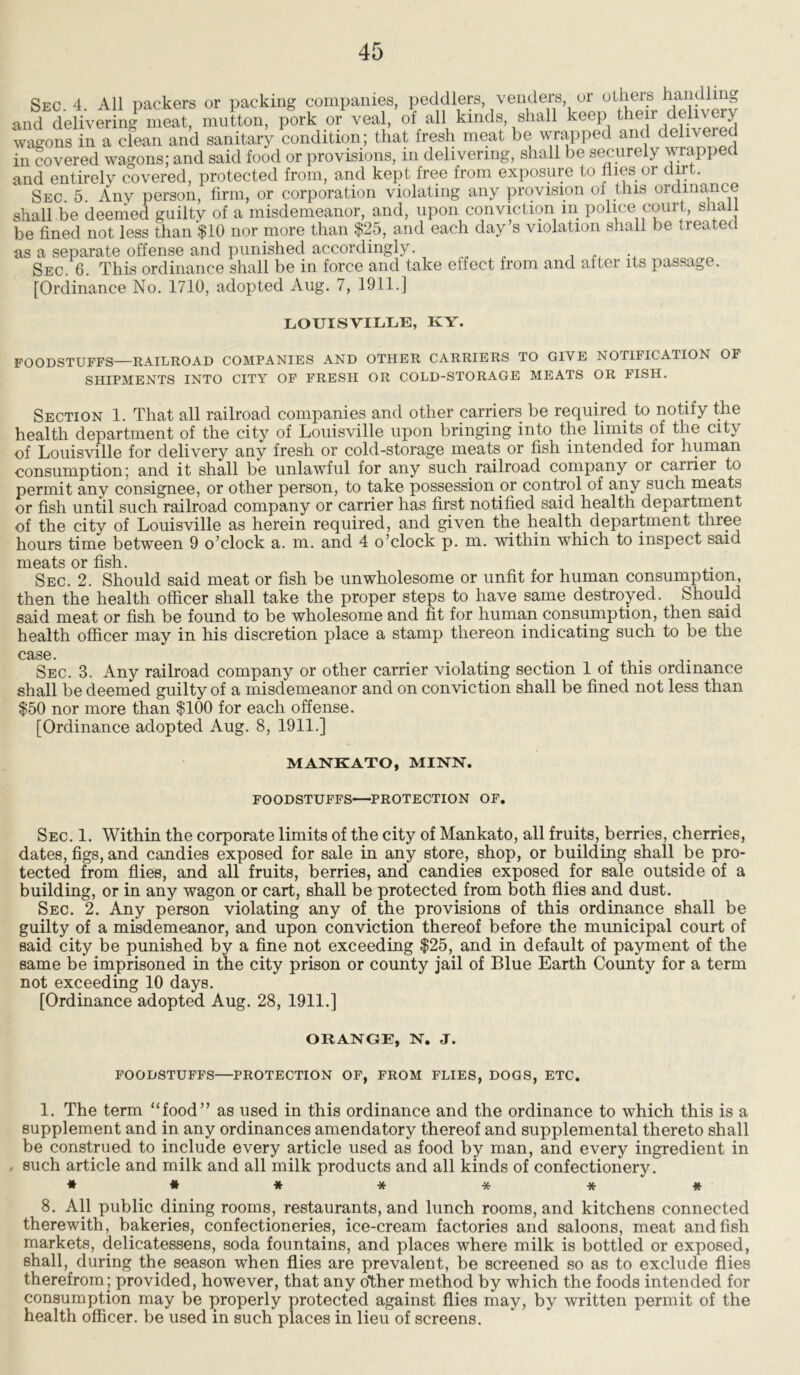 Sec. 4. All packers or packing companies, peddlers venders or others and delivering meat, mutton, pork or veal, of all kinds, shall keep then deli\ ery wagons in a clean and sanitary condition; that fresh meat be wrapped and delivered in covered wagons; and said food or provisions, in delivering, shall be securely wrapped and entirely covered, protected from, and kept free from exposure to flies 01 dirt. Sec. 5. Any person, firm, or corporation violating any provision of this ordinance shall be deemed guilty of a misdemeanor, and, upon conviction m police court, shall be fined not less than $10 nor more than $25, and each day’s violation shall be treated as a separate offense and punished accordingly. Sec. 6. This ordinance shall be in force and take effect from and aftei its passage. [Ordinance No. 1710, adopted Aug. 7, 1911.] LOUISVILLE, KY. FOODSTUFFS—RAILROAD COMPANIES AND OTHER CARRIERS TO GIVE NOTIFICATION OF SHIPMENTS INTO CITY OF FRESH OR COLD-STORAGE MEATS OR FISH. Section 1. That all railroad companies and other carriers be required to notify the health department of the city of Louisville upon bringing into the limits of the city of Louisville for delivery any fresh or cold-storage meats or fish intended for human consumption; and it shall be unlawful for any such railroad company or carriei to permit any consignee, or other person, to take possession or control of any such meats or fish until such railroad company or carrier has first notified said health department of the city of Louisville as herein required, and given the health department three hours time between 9 o’clock a. m. and 4 o’clock p. m. within which to inspect said meats or fish. Sec. 2. Should said meat or fish be unwholesome or unfit for human consumption, then the health officer shall take the proper steps to have same destroyed. Should said meat or fish be found to be wholesome and fit for human consumption, then said health officer may in his discretion place a stamp thereon indicating such to be the case. ... . . . Sec. 3. Any railroad company or other carrier violating section 1 of this ordinance shall be deemed guilty of a misdemeanor and on conviction shall be fined not less than $50 nor more than $100 for each offense. [Ordinance adopted Aug. 8, 1911.] MANKATO, MINN. FOODSTUFFS—PROTECTION OF. Sec. 1. Within the corporate limits of the city of Mankato, all fruits, berries, cherries, dates, figs, and candies exposed for sale in any store, shop, or building shall be pro- tected from flies, and all fruits, berries, and candies exposed for sale outside of a building, or in any wagon or cart, shall be protected from both flies and dust. Sec. 2. Any person violating any of the provisions of this ordinance shall be guilty of a misdemeanor, and upon conviction thereof before the municipal court of said city be punished by a fine not exceeding $25, and in default of payment of the same be imprisoned in the city prison or county jail of Blue Earth County for a term not exceeding 10 days. [Ordinance adopted Aug. 28, 1911.] ORANGE, N. J. FOODSTUFFS—PROTECTION OF, FROM FLIES, DOGS, ETC. 1. The term “food” as used in this ordinance and the ordinance to which this is a supplement and in any ordinances amendatory thereof and supplemental thereto shall be construed to include every article used as food by man, and every ingredient in . such article and milk and all milk products and all kinds of confectionery. ###***# 8. All public dining rooms, restaurants, and lunch rooms, and kitchens connected therewith, bakeries, confectioneries, ice-cream factories and saloons, meat and fish markets, delicatessens, soda fountains, and places where milk is bottled or exposed, shall, during the season when flies are prevalent, be screened so as to exclude flies therefrom; provided, however, that any other method by which the foods intended for consumption may be properly protected against flies may, by written permit of the health officer, be used in such places in lieu of screens.