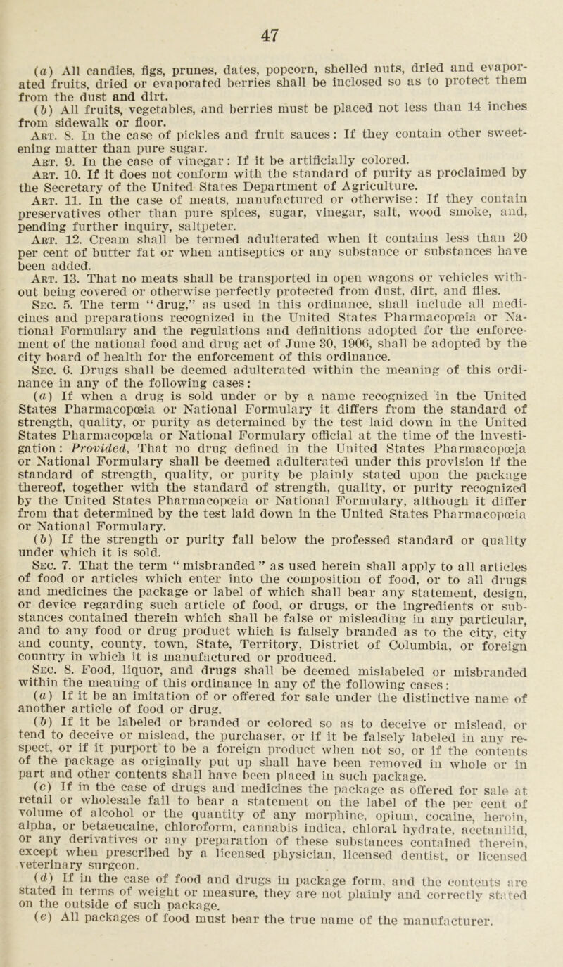 (a) All candies, figs, prunes, dates, popcorn, shelled nuts, dried and evapor- ated fruits, dried or evaporated berries shall be inclosed so as to protect them from the dust and dirt. (&) All fruits, vegetables, and berries must be placed not less than 14 inches from sidewalk or floor. Art. 8. In the case of pickles and fruit sauces: If they contain other sweet- ening matter than pure sugar. Art. 9. In the case of vinegar: If it be artificially colored. Art. 10. If it does not conform with the standard of purity as proclaimed by the Secretary of the United States Department of Agriculture. Art. 11. In the case of meats, manufactured or otherwise: If they contain preservatives other than pure spices, sugar, vinegar, salt, wood smoke, and, pending further inquiry, saltpeter. Art. 12. Cream shall be termed adulterated when it contains less than 20 per cent of butter fat or when antiseptics or any substance or substances have been added. Art. 13. That no meats shall be transported in open wagons or vehicles with- out being covered or otherwise perfectly protected from dust, dirt, and flies. Sec. 5. The term “drug,” as used in this ordinance, shall include all medi- cines and preparations recognized in the United States Pharmacopoeia or Na- tional Formulary and the regulations and definitions adopted for the enforce- ment of the national food and drug act of June 30, 1906, shall be adopted by the city board of health for the enforcement of this ordinance. Sec. 6. Drugs shall be deemed adulterated within the meaning of this ordi- nance in any of the following cases: (a) If wffien a drug is sold under or by a name recognized in the United States Pharmacopoeia or National Formulary it differs from the standard of strength, quality, or purity as determined by the test laid down in the United States Pharmacopoeia or National Formulary official at the time of the investi- gation : Provided, That no drug defined in the United States Pharmacopoeia or National Formulary shall be deemed adulterated under this provision if the standard of strength, quality, or purity be plainly stated upon the package thereof, together with the standard of strength, quality, or purity recognized by the United States Pharmacopoeia or National Formulary, although it differ from that determined by the test laid down in the United States Pharmacopoeia or National Formulary. (&) If the strength or purity fall below the professed standard or quality under which it is sold. Sec. 7. That the term “ misbranded” as used herein shall apply to all articles of food or articles which enter into the composition of food, or to all drugs and medicines the package or label of which shall bear any statement, design, or device regarding such article of food, or drugs, or the ingredients or sub- stances contained therein which shall be false or misleading in any particular, and to any food or drug product which is falsely branded as to the city, city and county, county, town, State, Territory, District of Columbia, or foreign country in which it is manufactured or produced. Sec. 8. Food, liquor, and drugs shall be deemed mislabeled or misbranded within the meaning of this ordinance in any of the following cases: (a) If it be an imitation of or offered for sale under the distinctive name of another article of food or drug. (&) If it be labeled or branded or colored so as to deceive or mislead, or tend to deceive or mislead, the purchaser, or if it be falsely labeled in any re- spect, or if it purport to be a foreign product when not so, or if the contents of the package as originally put up shall have been removed in wffiole or in part and other contents shall have been placed in such package. (c) If in the case of drugs and medicines the package as offered for sale at retail or wholesale fail to bear a statement on the label of the per cent of volume of alcohol or the quantity of any morphine, opium, cocaine, heroin, alpha, or betaeucaine, chloroform, cannabis indica, chloral hydrate, acetanilid, or any derivatives or any preparation of these substances contained therein! except when prescribed by a licensed physician, licensed dentist, or licensed veterinary surgeon. (d) If in the case of food and drugs in package form, and the contents are stated in terms of weight or measure, they are not plainly and correctly stated on the outside of such package. (e) All packages of food must bear the true name of the manufacturer.