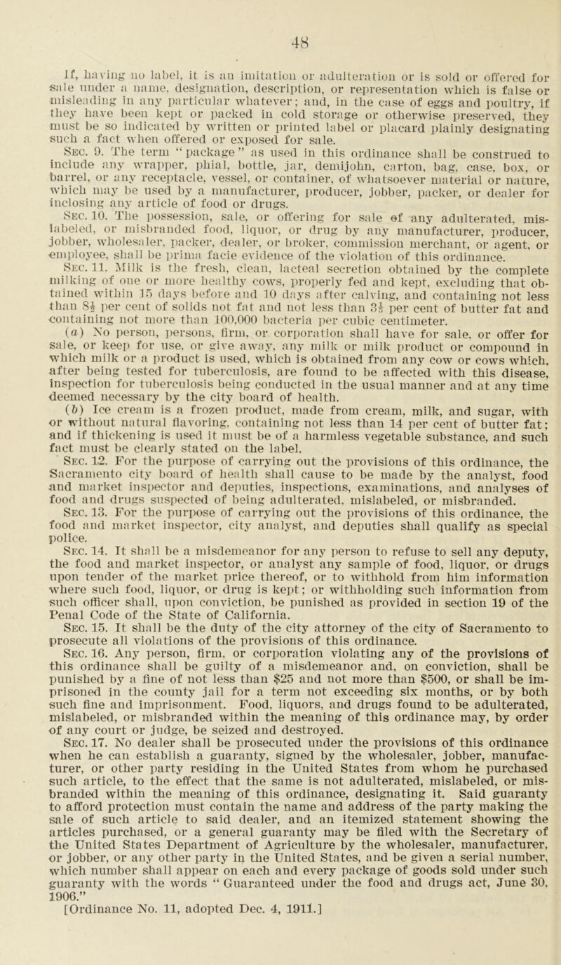 if, having no label, it is an imitation or adulteration or is sold or offered for sale under a name, designation, description, or representation which is false or misleading in any particular whatever; and, in the case of eggs and poultry, if they have been kept or packed in cold storage or otherwise preserved, they must be so indicated by written or printed label or placard plainly designating such a fact when offered or exposed for sale. Sec. 9. The term “package” as used in this ordinance shall be construed to include any wrapper, phial, bottle, jar, demijohn, carton, bag, case, box, or barrel, or any receptacle, vessel, or container, of whatsoever material or nature, which may be used by a manufacturer, producer, jobber, packer, or dealer for inclosing any article of food or drugs. Sec. 10. The possession, sale, or offering for sale of any adulterated, mis- labeled, or misbranded food, liquor, or drug by any manufacturer, producer, jobber, wholesaler, packer, dealer, or broker, commission merchant, or agent, or employee, shall be prima facie evidence of the violation of this ordinance. Sec. 11. Milk is the fresh, clean, lacteal secretion obtained by the complete milking of one or more healthy cows, properly fed and kept, excluding that ob- tained within 15 days before and 10 days after calving, and containing not less than Si per cent of solids not fat and not less than 3i per cent of butter fat and containing not more than 100,000 bacteria per cubic centimeter. (a) No person, persons, firm, or corporation shall have for sale, or offer for sale, or keep for use. or give away, any milk or milk product or compound in which milk or a product is used, which is obtained from any cow or cows which, after being tested for tuberculosis, are found to be affected with this disease, inspection for tuberculosis being conducted in the usual manner and at any time deemed necessary by the city board of health. (b) Ice cream is a frozen product, made from cream, milk, and sugar, with or without natural flavoring, containing not less than 14 per cent of butter fat; and if thickening is used it must be of a harmless vegetable substance, and such fact must be clearly stated on the label. Sec. 12. For the purpose of carrying out the provisions of this ordinance, the Sacramento city board of health shall cause to be made by the analyst, food and market inspector and deputies, inspections, examinations, and analyses of food and drugs suspected of being adulterated, mislabeled, or misbranded. Sec. 13. For the purpose of carrying out the provisions of this ordinance, the food and market inspector, city analyst, and deputies shall qualify as special police. Sec. 14. It shall be a misdemeanor for any person to refuse to sell any deputy, the food and market inspector, or analyst any sample of food, liquor, or drugs upon tender of the market price thereof, or to withhold from him information where such food, liquor, or drug is kept; or withholding such information from such officer shall, upon conviction, be punished as provided in section 19 of the Penal Code of the State of California. Sec. 15. It shall be the duty of the city attorney of the city of Sacramento to prosecute all violations of the provisions of this ordinance. Sec. 16. Any person, firm, or corporation violating any of the provisions of this ordinance shall be guilty of a misdemeanor and, on conviction, shall be punished by a fine of not less than $25 and not more than $500, or shall be im- prisoned in the county jail for a term not exceeding six months, or by both such fine and imprisonment. Food, liquors, and drugs found to be adulterated, mislabeled, or misbranded within the meaning of this ordinance may, by order of any court or judge, be seized and destroyed. Sec. 17. No dealer shall be prosecuted under the provisions of this ordinance when he can establish a guaranty, signed by the wholesaler, jobber, manufac- turer, or other party residing in the United States from whom he purchased such article, to the effect that the same is not adulterated, mislabeled, or mis- branded within the meaning of this ordinance, designating it. Said guaranty to afford protection must contain the name and address of the party making the sale of such article to said dealer, and an itemized statement showing the articles purchased, or a general guaranty may be filed with the Secretary of the United States Department of Agriculture by the wholesaler, manufacturer, or jobber, or any other party in the United States, and be given a serial number, which number shall appear on each and every package of goods sold under such guaranty with the words “ Guaranteed under the food and drugs act, June 30, 1906.” [Ordinance No. 11, adopted Dec. 4, 1911.]
