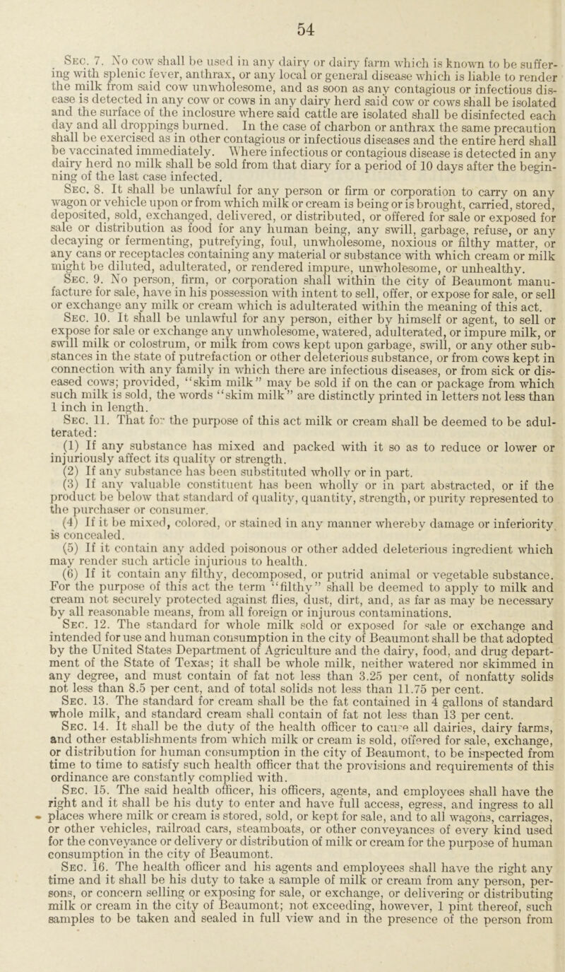 Sec. 7. No cow shall be used in any dairy or dairy farm which is known to be suffer- ing with splenic fever, anthrax, or any local or general disease which is liable to render the milk from said cow unwholesome, and as soon as any contagious or infectious dis- ease is detected in any cow or cows in any dairy herd said cow or cows shall be isolated and the surface of the inclosure where said cattle are isolated shall be disinfected each day and all droppings burned. In the case of charbon or anthrax the same precaution shall be exercised as in other contagious or infectious diseases and the entire herd shall be vaccinated immediately. Where infectious or contagious disease is detected in any dairy herd no milk shall be sold from that diary for a period of 10 days after the begin- ning of the last case infected. Sec. 8. It shall be unlawful for any person or firm or corporation to carry on any wagon or vehicle upon or from which milk or cream is being or is brought, carried, stored, deposited, sold, exchanged, delivered, or distributed, or offered for sale or exposed for sale or distribution as food for any human being, any swill, garbage, refuse, or any decaying or fermenting, putrefying, foul, unwholesome, noxious or filthy matter, or any cans or receptacles containing any material or substance with which cream or milk might be diluted, adulterated, or rendered impure, unwholesome, or unhealthy. Sec. 9. No person, firm, or corporation shall within the city of Beaumont manu- facture for sale, have in his possession with intent to sell, offer, or expose for sale, or sell or exchange any milk or cream which is adulterated within the meaning of this act. Sec. 10. It shall be unlawful for any person, either by himself or agent, to sell or expose for sale or exchange any unwholesome, watered, adulterated, or impure milk, or swill milk or colostrum, or milk from cows kept upon garbage, swill, or any other sub- stances in the. state of putrefaction or other deleterious substance, or from cows kept in connection with any family in which there are infectious diseases, or from sick or dis- eased cows; provided, 11 skim milk” may be sold if on the can or package from which such milk is sold, the words “skim milk ” are distinctly printed in letters not less than 1 inch in length. Sec. 11. That fo the purpose of this act milk or cream shall be deemed to be adul- terated: (1) If any substance has mixed and packed with it so as to reduce or lower or injuriously affect its quality or strength. (2) If any substance has been substituted wholly or in part. (3) If any valuable constituent has been wholly or in part abstracted, or if the product be below that standard of quality, quantity, strength, or purity represented to the purchaser or consumer. (4) If it be mixed, colored, or stained in any manner whereby damage or inferiority is concealed. (5) If it contain any added poisonous or other added deleterious ingredient which may render such article injurious to health. (6) If it contain any filthy, decomposed, or putrid animal or vegetable substance. For the purpose of this act the term “filthy” shall be deemed to apply to milk and cream not securely protected against flies, dust, dirt, and, as far as may be necessary by all reasonable means, from all foreign or injurous contaminations. Sec. 12. The standard for whole milk sold or exposed for sale or exchange and intended for use and human consumption in the city of Beaumont shall be that adopted by the United States Department of Agriculture and the dairy, food, and drug depart- ment of the State of Texas; it shall be whole milk, neither watered nor skimmed in any degree, and must contain of fat not less than 3.25 per cent, of nonfatty solids not less than 8.5 per cent, and of total solids not less than 11.75 per cent. Sec. 13. The standard for cream shall be the fat contained in 4 gallons of standard whole milk, and standard cream shall contain of fat not less than 13 per cent. Sec. 14. It shall be the duty of the health officer to cause all dairies, dairy farms, and other establishments from which milk or cream is sold, offered for sale, exchange, or distribution for human consumption in the city of Beaumont, to be inspected from time to time to satisfy such health officer that the provisions and requirements of this ordinance are constantly complied with. Sec. 15. The said health officer, his officers, agents, and employees shall have the right and it shall be his duty to enter and have full access, egress, and ingress to all • places where milk or cream is stored, sold, or kept for sale, and to all wagons, carriages, or other vehicles, railroad cars, steamboats, or other conveyances of every kind used for the conveyance or delivery or distribution of milk or cream for the purpose of human consumption in the city of Beaumont. Sec. 16. The health officer and his agents and employees shall have the right any time and it shall be his duty to take a sample of milk or cream from any person, per- sons, or concern selling or exposing for sale, or exchange, or delivering or distributing milk or cream in the city of Beaumont; not exceeding, however, 1 pint thereof, such samples to be taken and sealed in full view and in the presence of the person from