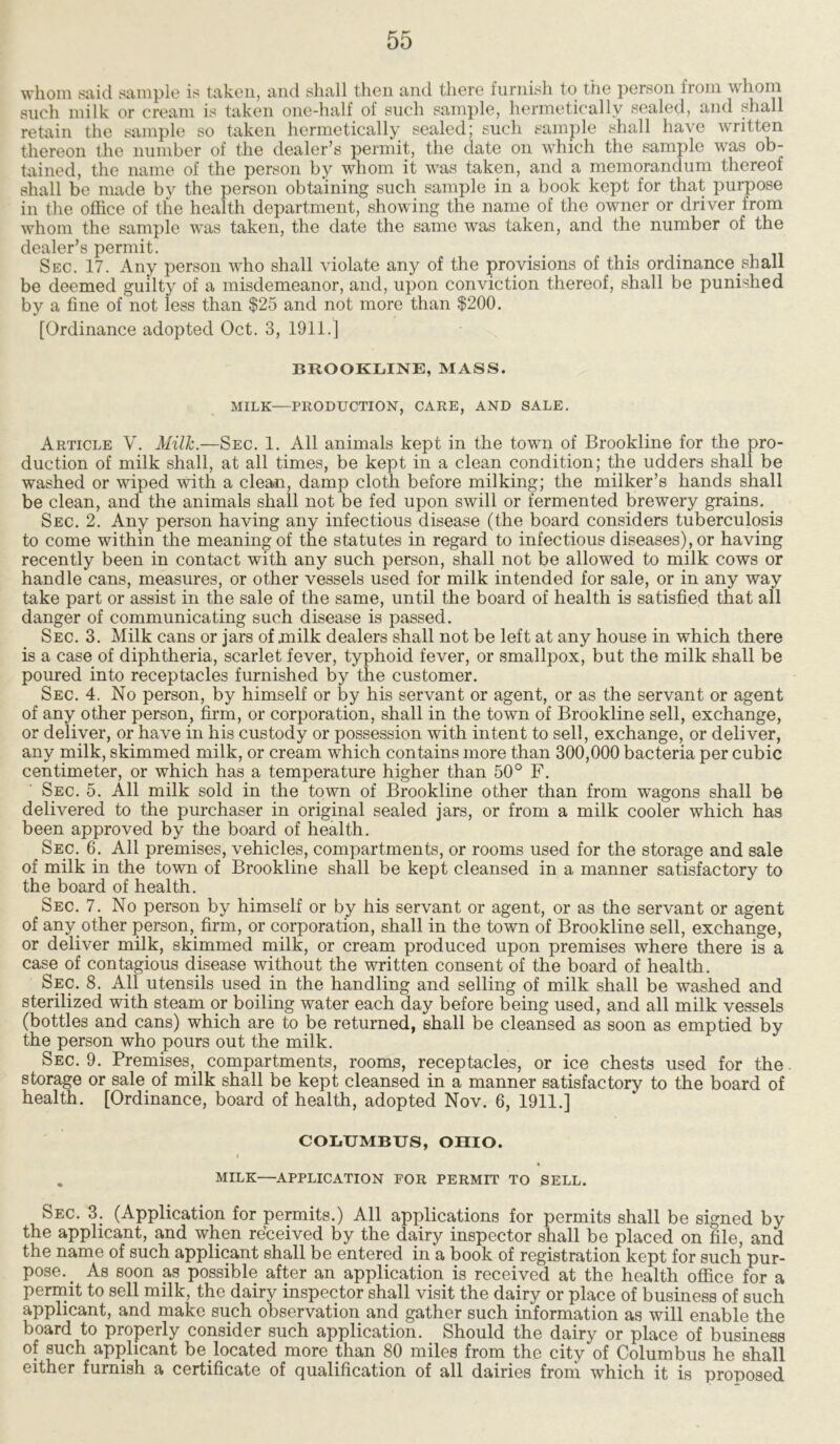 whom said sample is taken, and shall then and there furnish to the person from whom such milk or cream is taken one-half of such sample, hermetically sealed, and shall retain the sample so taken hermetically sealed; such sample shall have written thereon the number of the dealer’s permit, the date on which the sample was ob- tained, the name of the person by whom it was taken, and a memorandum thereof shall be made by the person obtaining such sample in a book kept for that purpose in the office of the health department, showing the name of the owner or driver from whom the sample was taken, the date the same was taken, and the number of the dealer’s permit. Sec. 17. Any person who shall violate any of the provisions of this ordinance shall be deemed guilty of a misdemeanor, and, upon conviction thereof, shall be punished by a fine of not less than $25 and not more than $200. [Ordinance adopted Oct. 3, 1911.] BROOKLINE, MASS. MILK—PRODUCTION, CARE, AND SALE. Article V. Milk.—Sec. 1. All animals kept in the town of Brookline for the pro- duction of milk shall, at all times, be kept in a clean condition; the udders shall be washed or wiped with a clean, damp cloth before milking; the milker’s hands shall be clean, and the animals shall not be fed upon swill or fermented brewery grains. Sec. 2. Any person having any infectious disease (the board considers tuberculosis to come within the meaning of the statutes in regard to infectious diseases), or having recently been in contact with any such person, shall not be allowed to milk cows or handle cans, measures, or other vessels used for milk intended for sale, or in any way take part or assist in the sale of the same, until the board of health is satisfied that all danger of communicating such disease is passed. Sec. 3. Milk cans or jars of milk dealers shall not be left at any house in which there is a case of diphtheria, scarlet fever, typhoid fever, or smallpox, but the milk shall be poured into receptacles furnished by the customer. Sec. 4. No person, by himself or by his servant or agent, or as the servant or agent of any other person, firm, or corporation, shall in the town of Brookline sell, exchange, or deliver, or have in his custody or possession with intent to sell, exchange, or deliver, any milk, skimmed milk, or cream which contains more than 300,000 bacteria per cubic centimeter, or which has a temperature higher than 50° F. Sec. 5. All milk sold in the town of Brookline other than from wagons shall be delivered to the purchaser in original sealed jars, or from a milk cooler which has been approved by the board of health. Sec. 6. All premises, vehicles, compartments, or rooms used for the storage and sale of milk in the town of Brookline shall be kept cleansed in a manner satisfactory to the board of health. Sec. 7. No person by himself or by his servant or agent, or as the servant or agent of any other person, firm, or corporation, shall in the town of Brookline sell, exchange, or deliver milk, skimmed milk, or cream produced upon premises where there is a case of contagious disease without the written consent of the board of health. Sec. 8. All utensils used in the handling and selling of milk shall be washed and sterilized with steam or boiling water each day before being used, and all milk vessels (bottles and cans) which are to be returned, shall be cleansed as soon as emptied by the person who pours out the milk. Sec. 9. Premises, compartments, rooms, receptacles, or ice chests used for the storage or sale of milk shall be kept cleansed in a manner satisfactory to the board of health. [Ordinance, board of health, adopted Nov. 6, 1911.] COLUMBUS, OHIO. I . MILK—APPLICATION FOR PERMIT TO SELL. Sec. 3. (Application for permits.) All applications for permits shall be signed by the applicant, and when received by the dairy inspector shall be placed on file, and the name of such applicant shall be entered in a book of registration kept for such pur- pose. _ As soon as possible after an application is received at the health office for a permit to sell milk, the dairy inspector shall visit the dairy or place of business of such applicant, and make such observation and gather such information as will enable the board to properly consider such application. Should the dairy or place of business of such applicant be located more than 80 miles from the city of Columbus he shall either furnish a certificate of qualification of all dairies from which it is proposed