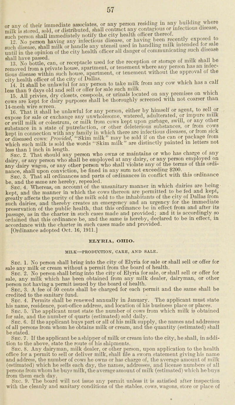 or anv of their immediate associates, or any person residing m any building where milk is stored, sold, or distributed, shall contract any contagious or infectious disease, such nerson shall immediately notify the city health officer thereof. 12 ^No person having any infectious disease, or having been recently exposed such disease, shall milk or handle any utensil used in handling milk intended for sale until in the opinion of the city health officer all danger of communicating such disease Sll13 hNo bottTe^can, or receptacle used for the reception or storage of milk shall be removed from a private house, apartment, or tenement where any person has an miec- tious disease within such house, apartment, or tenement without the approval oi the city health officer of the city oi Dallas. 14. It shall be unlawful for any person to take milk from any cow which has a call less than 9 days old and sell or offer for sale such milk. . , . , 15. All privies, dry closets, cesspools, or urinals located on any premises on which cows are kept for dairy purposes shall be thoroughly screened with not coarser than 14-mesh wire screen. _ , . ii 16. That it shall be unlawful for any person, either by himself or agent, to sell or expose for sale or exchange any unwholesome, watered, adulterated, or impure mil' or swill milk or colestrum, or milk from cows kept upon garbage, swill, or any other substance in a state of putrefaction, or other deleterious substances, or from cows kept in connection with any family in which there are infectious diseases, or from sick or diseased cows: Provided, “Skim milk” may be sold if on the can or package horn which such milk is sold the words “Skim milk” are distinctly painted in letters not less than 1 inch in length. . . . , , Sec. 2. That should any person who owns or maintains or who has charge of any dairy, or any person who shall be employed at any dairy, or any person employed on any dairy wagon, or any other person who shall violate any of the terms ol this ordi- nance, shall upon conviction, be fined in any sum not exceeding $200. Sec. 3. That all ordinances and parts of ordinances in conflict with this ordinance be, and the same are hereby, repealed. ...... . . Sec. 4. Whereas, on account of the unsanitary manner m which dairies are being kept, and the manner in which the cows thereon are permitted to be fed and kept, greatly affects the purity of the milk sold to the inhabitants of the city of Dallas from such dairies, and thereby creates an emergency and an urgency for the immediate preservation of the public health, that this ordinance be in effect from and after its passage, as in the charter in such cases made and provided; and it is accordingly so ordained that this ordinance be, and the same is hereby, declared to be in effect, in accordance with the charter in such cases made and provided. [Ordinance adopted Oct. 16, 1911.] ELYRIA, OHIO. MILK—PRODUCTION, CARE, AND SALE. Sec. 1. No person shall bring into the city of Elyria for sale or shall sell or offer for sale any milk or cream without a permit from the board of health. Sec. 2. No person shall bring into the city of Elyria for sale, or shall sell or offer for sale, any milk which has been obtained from any milk dealer, dairyman, or other person not having a permit issued by the board of health. Sec, 3. A fee of 50 cents shall be charged for each permit and the same shall be credited to the sanitary fund. Sec. 4. Permits shail be renewed annually in January. The applicant must state his name, residence, post-office address, and location of his business place or places. Sec. 5. The applicant must state the number of cows from which milk is obtained for sale, and the number of quarts (estimated) sold daily. Sec. 6. If the applicant buys part or all of his milk supply, the names and addresses of all persons from whom he obtains milk or cream, and the quantity (estimated) shall be stated. Sec. 7. If the applicant be a shipper of milk or cream into the city, he shall, in addi- tion to the above, state the route of his shipments. Sec. 8. Any dairyman, milk dealer, or other person, upon application to the health office for a permit to sell or deliver milk, shall file a sworn statement giving his name and address, the number of cows he owns or has charge of, the average amount of milk (estimated) which he sells each day, the names, addresses, and license numbers of all persons from whom he buys milk, the average amount of milk (estimated) which he buys from them each day. Sec. 9. The board will not issue any permit unless it is satisfied after inspection with the cleanly and sanitary conditions of the stables, cows, wagons, store or place of