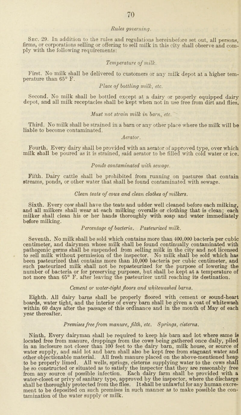 Rules governing. Sec. 29. In addition to the rules and regulations hereinbefore set out, all persons, firms, or corporations selling or offering to sell milk in this city shall observe and com- ply with the following requirements: Temperature of milk. First. No milk shall be delivered to customers or any milk depot at a higher tem- perature than 65° F. Place of bottling milk, etc. Second. No milk shall be bottled except at a dairy or properly equipped dairy depot, and all milk receptacles shall be kept when not in use free from dirt and flies. Must not strain milk in barn, etc. Third. No milk shall be strained in a barn or any other place where the milk will be liable to become contaminated. Aerator. Fourth. Every dairy shall be provided with an aerator of approved type, over which milk shall be poured as it is strained, said aerator to be filled with cold water or ice. Ponds contaminated with sewage. Fifth. Dairy cattle shall be prohibited from running on pastures that contain streams, ponds, or other water that shall be found contaminated with sewage. Clean teats of cows and clean clothes of milkers. Sixth. Every cow shall have the teats and udder well cleaned before each milking, and all milkers shall wear at each milking overalls or clothing that is clean; each milker shall clean his or her hands thoroughly with soap and water immediately before milking. Percentage of bacteria. Pasteurized milk. Seventh. No milk shall be sold which contains more than 400,000 bacteria per cubic centimeter, and dairymen whose milk shall be found continually contaminated with pathogenic germs shall be suspended from selling milk in the city and not licensed to sell milk without permission of the inspector. No milk shall be sold which has been pasteurized that contains more than 10,000 bacteria per cubic centimeter, and such pasteurized milk shall not be repasteurized for the purpose of lowering the number of bacteria or for preserving purposes, but shall be kept at a temperature of not more than 65° F. after leaving the pasteurizer until reachmg its destination. Cement or water-tight floors and whitewashed barns. Eighth. All dairy barns shall be properly floored with cement or sound-heart boards, water tight, and the interior of every barn shall be given a coat of whitewash within 60 days after the passage of this ordinance and in the month of May of each year thereafter. Premises free from manure, filth, etc. Springs, cisterns. Ninth. Every dairyman shall be required to keep his barn and lot where same is located free from manure, droppings from the cows being gathered once daily, piled in an inclosure not closer than 100 feet to the dairy barn, milk house, or source of water supply, and said lot and barn shall also be kept free from stagnant water and other objectionable material. All fresh manure placed on the above-mentioned heap to be properly limed. All wells, springs, cisterns supplying water to the cows shall be so constructed or situated as to satisfy the inspector that they are reasonably free from any source of possible infection. Each dairy farm shall be provided with a water-closet or privy of sanitary type, approved by the inspector, where the discharge shall be thoroughly protected from the flies. It shall be unlawful for any human excre- ment to be deposited on such premises in such manner as to make possible the con- tamination of the water supply or milk.