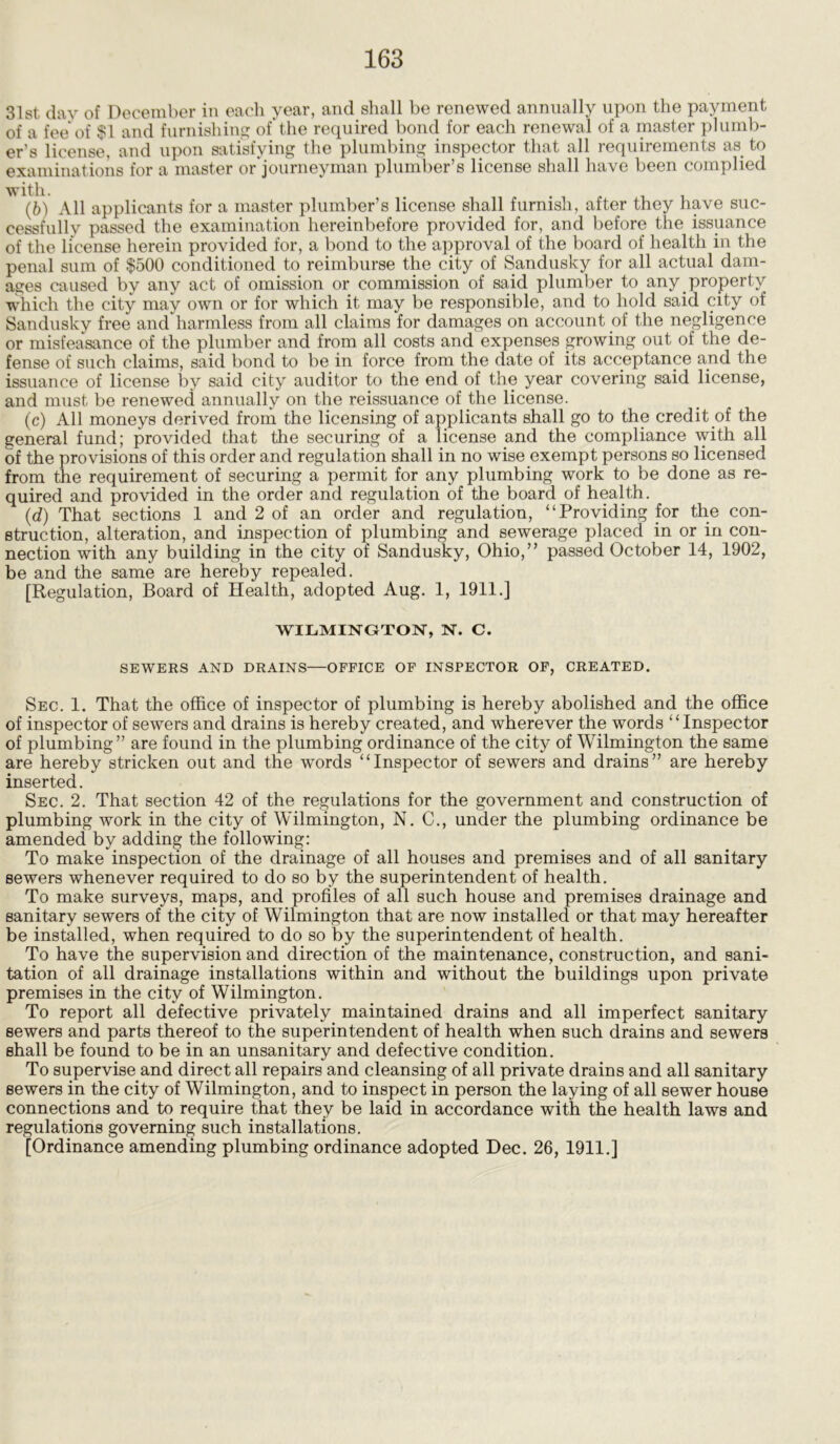 31st, day of December in each year, and shall be renewed annually upon the payment of a fee of $1 and furnishing of the required bond for each renewal of a master plumb- er’s license, and upon satisfying the plumbing inspector that all requirements as to examinations for a master or journeyman plumber’s license shall have been complied (b) All applicants for a master plumber’s license shall furnish, after they have suc- cessfully passed the examination hereinbefore provided for, and before the issuance of the license herein provided for, a bond to the approval of the board of health in the penal sum of $500 conditioned to reimburse the city of Sandusky for all actual dam- ages caused by any act of omission or commission of said plumber to any property which the city may own or for which it may be responsible, and to hold said city of Sandusky free and harmless from all claims for damages on account of the negligence or misfeasance of the plumber and from all costs and expenses growing out of the de- fense of such claims, said bond to be in force from the date of its acceptance and the issuance of license by said city auditor to the end of the year covering said license, and must be renewed annually on the re issuance of the license. (c) All moneys derived from the licensing of applicants shall go to the credit of the general fund; provided that the securing of a license and the compliance with all of the provisions of this order and regulation shall in no wise exempt persons so licensed from the requirement of securing a permit for any plumbing work to be done as re- quired and provided in the order and regulation of the board of health. (d) That sections 1 and 2 of an order and regulation, “Providing for the con- struction, alteration, and inspection of plumbing and sewerage placed in or in con- nection with any building in the city of Sandusky, Ohio,” passed October 14, 1902, be and the same are hereby repealed. [Regulation, Board of Health, adopted Aug. 1, 1911.] WILMINGTON, N. C. SEWERS AND DRAINS—OFFICE OF INSPECTOR OF, CREATED. Sec. 1. That the office of inspector of plumbing is hereby abolished and the office of inspector of sewers and drains is hereby created, and wherever the words “Inspector of plumbing” are found in the plumbing ordinance of the city of Wilmington the same are hereby stricken out and the words “Inspector of sewers and drains” are hereby inserted. Sec. 2. That section 42 of the regulations for the government and construction of plumbing work in the city of Wilmington, N. C., under the plumbing ordinance be amended by adding the following: To make inspection of the drainage of all houses and premises and of all sanitary sewers whenever required to do so by the superintendent of health. To make surveys, maps, and profiles of all such house and premises drainage and sanitary sewers of the city of Wilmington that are now installed or that may hereafter be installed, when required to do so by the superintendent of health. To have the supervision and direction of the maintenance, construction, and sani- tation of all drainage installations within and without the buildings upon private premises in the city of Wilmington. To report all defective privately maintained drains and all imperfect sanitary sewers and parts thereof to the superintendent of health when such drains and sewers shall be found to be in an unsanitary and defective condition. To supervise and direct all repairs and cleansing of all private drains and all sanitary sewers in the city of Wilmington, and to inspect in person the laying of all sewer house connections and to require that they be laid in accordance with the health laws and regulations governing such installations. [Ordinance amending plumbing ordinance adopted Dec. 26, 1911.]