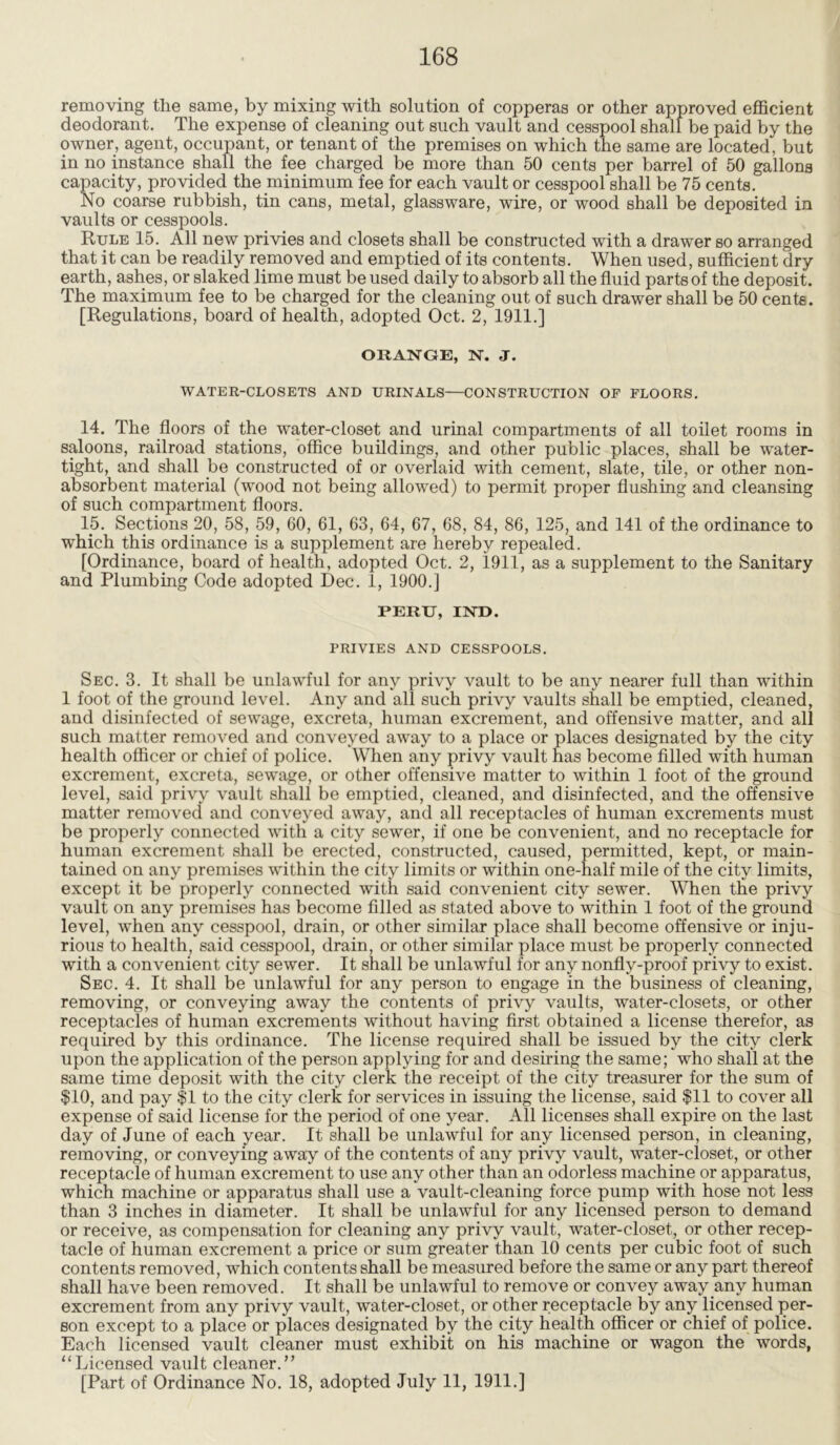 removing the same, by mixing with solution of copperas or other approved efficient deodorant. The expense of cleaning out such vault and cesspool shall be paid by the owner, agent, occupant, or tenant of the premises on which the same are located, but in no instance shall the fee charged be more than 50 cents per barrel of 50 gallons capacity, provided the minimum fee for each vault or cesspool shall be 75 cents. No coarse rubbish, tin cans, metal, glassware, wire, or wood shall be deposited in vaults or cesspools. Rule 15. All new privies and closets shall be constructed with a drawer so arranged that it can be readily removed and emptied of its contents. When used, sufficient dry earth, ashes, or slaked lime must be used daily to absorb all the fluid parts of the deposit. The maximum fee to be charged for the cleaning out of such drawer shall be 50 cents. [Regulations, board of health, adopted Oct. 2, 1911.] ORANGE, N. J. WATER-CLOSETS AND URINALS—CONSTRUCTION OF FLOORS. 14. The floors of the water-closet and urinal compartments of all toilet rooms in saloons, railroad stations, office buildings, and other public places, shall be water- tight, and shall be constructed of or overlaid with cement, slate, tile, or other non- absorbent material (wood not being allowed) to permit proper flushing and cleansing of such compartment floors. 15. Sections 20, 58, 59, 60, 61, 63, 64, 67, 68, 84, 86, 125, and 141 of the ordinance to which this ordinance is a supplement are hereby repealed. [Ordinance, board of health, adopted Oct. 2, 1911, as a supplement to the Sanitary and Plumbing Code adopted Dec. 1, 1900.] PERU, IND. PRIVIES AND CESSPOOLS. Sec. 3. It shall be unlawful for any privy vault to be any nearer full than within 1 foot of the ground level. Any and all such privy vaults shall be emptied, cleaned, and disinfected of sewage, excreta, human excrement, and offensive matter, and all such matter removed and conveyed away to a place or places designated by the city health officer or chief of police. When any privy vault has become filled with human excrement, excreta, sewage, or other offensive matter to within 1 foot of the ground level, said privy vault shall be emptied, cleaned, and disinfected, and the offensive matter removed and conveyed away, and all receptacles of human excrements must be properly connected with a city sewer, if one be convenient, and no receptacle for human excrement shall be erected, constructed, caused, permitted, kept, or main- tained on any premises within the city limits or within one-half mile of the city limits, except it be properly connected with said convenient city sewer. When the privy vault on any premises has become filled as stated above to within 1 foot of the ground level, when any cesspool, drain, or other similar place shall become offensive or inju- rious to health, said cesspool, drain, or other similar place must be properly connected with a convenient city sewer. It shall be unlawful for any nonfly-proof privy to exist. Sec. 4. It shall be unlawful for any person to engage in the business of cleaning, removing, or conveying away the contents of privy vaults, water-closets, or other receptacles of human excrements without having first obtained a license therefor, as required by this ordinance. The license required shall be issued by the city clerk upon the application of the person applying for and desiring the same; who shall at the same time deposit with the city clerk the receipt of the city treasurer for the sum of $10, and pay $1 to the city clerk for services in issuing the license, said $11 to cover all expense of said license for the period of one year. All licenses shall expire on the last day of June of each year. It shall be unlawful for any licensed person, in cleaning, removing, or conveying away of the contents of any privy vault, water-closet, or other receptacle of human excrement to use any other than an odorless machine or apparatus, which machine or apparatus shall use a vault-cleaning force pump with hose not less than 3 inches in diameter. It shall be unlawful for any licensed person to demand or receive, as compensation for cleaning any privy vault, water-closet, or other recep- tacle of human excrement a price or sum greater than 10 cents per cubic foot of such contents removed, which contents shall be measured before the same or any part thereof shall have been removed. It shall be unlawful to remove or convey away any human excrement from any privy vault, water-closet, or other receptacle by any licensed per- son except to a place or places designated by the city health officer or chief of police. Each licensed vault cleaner must exhibit on his machine or wagon the words, “Licensed vault cleaner.” [Part of Ordinance No. 18, adopted July 11, 1911.]