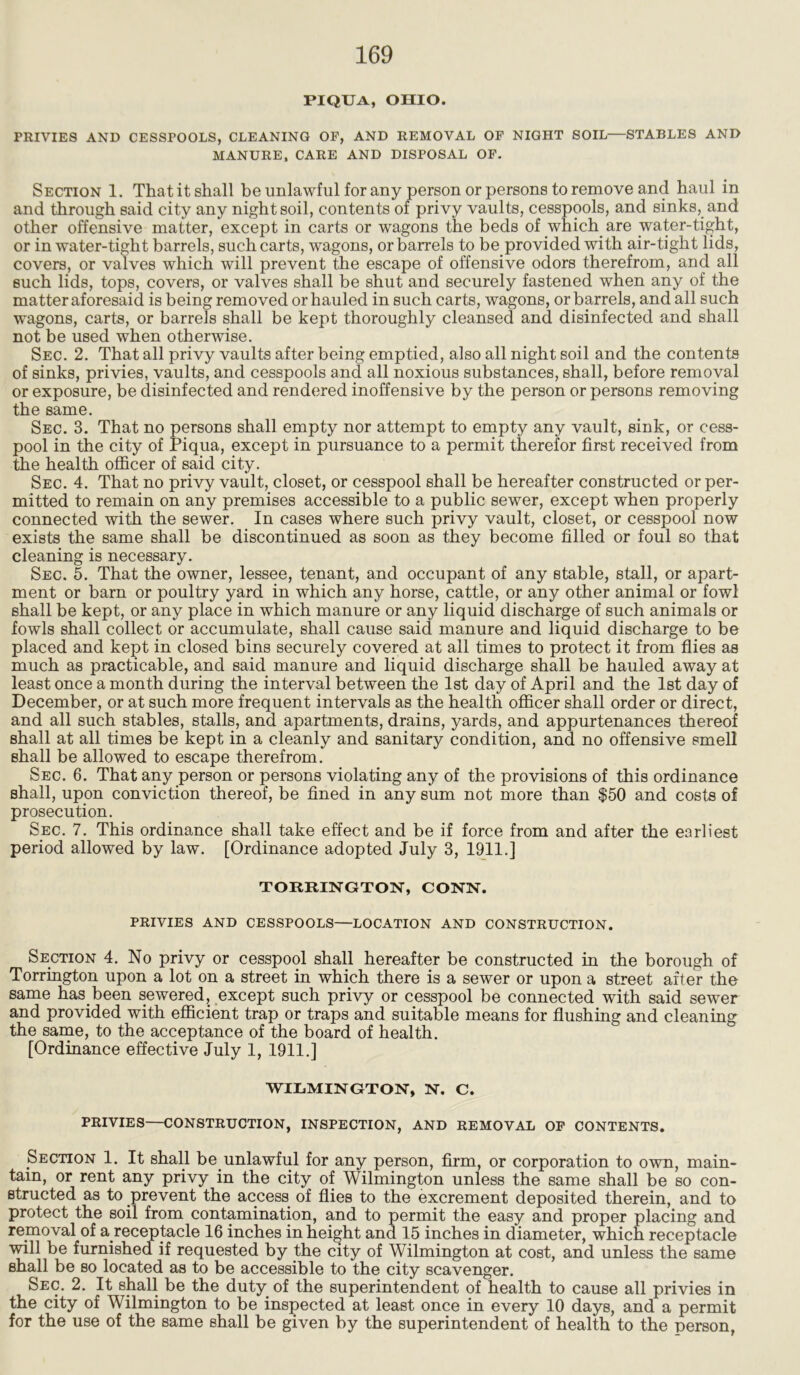 PIQUA, OHIO. FRIYIES AND CESSFOOLS, CLEANING OF, AND REMOVAL OF NIGHT SOIL—STABLES AND MANURE, CARE AND DISPOSAL OF. Section 1. That it shall be unlawful for any person or persons to remove and haul in and through said city any night soil, contents of privy vaults, cesspools, and sinks, and other offensive matter, except in carts or wagons the beds of which are water-tight, or in water-tight barrels, such carts, wagons, or barrels to be provided with air-tight lids, covers, or valves which will prevent the escape of offensive odors therefrom, and all such lids, tops, covers, or valves shall be shut and securely fastened when any of the matter aforesaid is being removed or hauled in such carts, wagons, or barrels, and all such wagons, carts, or barrels shall be kept thoroughly cleansed and disinfected and shall not be used when otherwise. Sec. 2. That all privy vaults after being emptied, also all night soil and the contents of sinks, privies, vaults, and cesspools and all noxious substances, shall, before removal or exposure, be disinfected and rendered inoffensive by the person or persons removing the same. Sec. 3. That no persons shall empty nor attempt to empty any vault, sink, or cess- pool in the city of Piqua, except in pursuance to a permit therefor first received from the health officer of said city. Sec. 4. That no privy vault, closet, or cesspool shall be hereafter constructed or per- mitted to remain on any premises accessible to a public sewer, except when properly connected with the sewer. In cases where such privy vault, closet, or cesspool now exists the same shall be discontinued as soon as they become filled or foul so that cleaning is necessary. Sec. 5. That the owner, lessee, tenant, and occupant of any stable, stall, or apart- ment or barn or poultry yard in which any horse, cattle, or any other animal or fowl shall be kept, or any place in which manure or any liquid discharge of such animals or fowls shall collect or accumulate, shall cause said manure and liquid discharge to be placed and kept in closed bins securely covered at all times to protect it from flies as much as practicable, and said manure and liquid discharge shall be hauled away at least once a month during the interval between the 1st day of April and the 1st day of December, or at such more frequent intervals as the health officer shall order or direct, and all such stables, stalls, and apartments, drains, yards, and appurtenances thereof shall at all times be kept in a cleanly and sanitary condition, and no offensive smell shall be allowed to escape therefrom. Sec. 6. That any person or persons violating any of the provisions of this ordinance shall, upon conviction thereof, be fined in any sum not more than $50 and costs of prosecution. Sec. 7. This ordinance shall take effect and be if force from and after the earliest period allowed by law. [Ordinance adopted July 3, 1911.] TORRINGTON, CONN. FRIVIES AND CESSPOOLS—LOCATION AND CONSTRUCTION. Section 4. No privy or cesspool shall hereafter be constructed in the borough of Torrington upon a lot on a street in which there is a sewer or upon a street after the same has been sewered, except such privy or cesspool be connected with said sewer and provided with efficient trap or traps and suitable means for flushing and cleaning the same, to the acceptance of the board of health. [Ordinance effective July 1, 1911.] WILMINGTON, N. C. PRIVIES—CONSTRUCTION, INSPECTION, AND REMOVAL OF CONTENTS. Section 1. It shall be unlawful for any person, firm, or corporation to own, main- tain, or rent any privy in the city of Wilmington unless the same shall be so con- structed as to prevent the access of flies to the excrement deposited therein, and to protect the soil from contamination, and to permit the easy and proper placing and removal of a receptacle 16 inches in height and 15 inches in diameter, which receptacle will be furnished if requested by the city of Wilmington at cost, and unless the same shall be so located as to be accessible to the city scavenger. Sec. 2. It shall be the duty of the superintendent of health to cause all privies in the city of Wilmington to be inspected at least once in every 10 days, and a permit for the use of the same shall be given by the superintendent of health to the person,