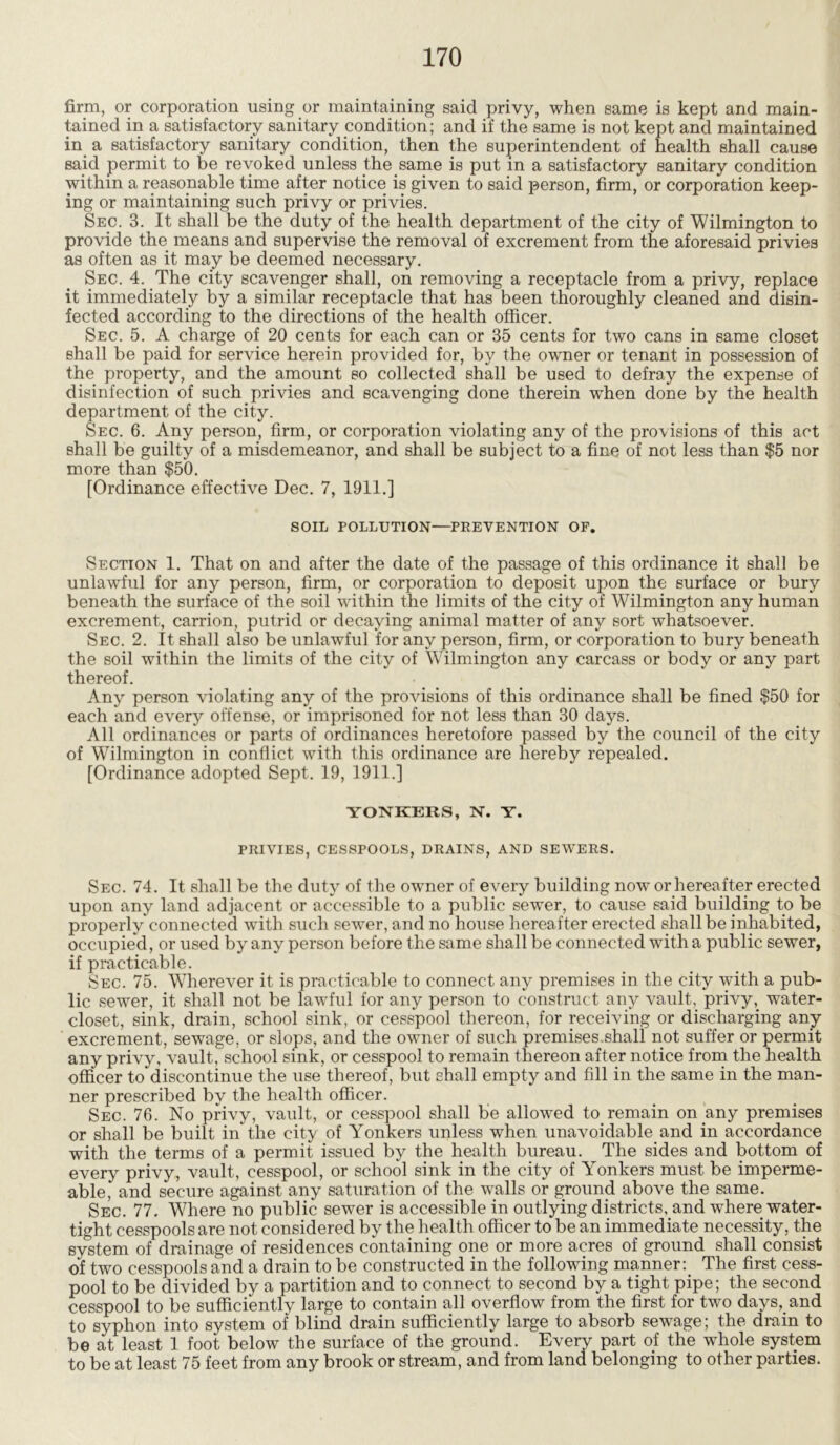 firm, or corporation using or maintaining said privy, when same is kept and main- tained in a satisfactory sanitary condition; and if the same is not kept and maintained in a satisfactory sanitary condition, then the superintendent of health shall cause said permit to be revoked unless the same is put in a satisfactory sanitary condition within a reasonable time after notice is given to said person, firm, or corporation keep- ing or maintaining such privy or privies. Sec. 3. It shall be the duty of the health department of the city of Wilmington to provide the means and supervise the removal of excrement from the aforesaid privies as often as it may be deemed necessary. Sec. 4. The city scavenger shall, on removing a receptacle from a privy, replace it immediately by a similar receptacle that has been thoroughly cleaned and disin- fected according to the directions of the health officer. Sec. 5. A charge of 20 cents for each can or 35 cents for two cans in same closet shall be paid for service herein provided for, by the owner or tenant in possession of the property, and the amount so collected shall be used to defray the expense of disinfection of such privies and scavenging done therein when done by the health department of the city. Sec. 6. Any person, firm, or corporation violating any of the provisions of this act shall be guilty of a misdemeanor, and shall be subject to a fine of not less than $5 nor more than $50. [Ordinance effective Dec. 7, 1911.] SOIL POLLUTION—PREVENTION OF. Section 1. That on and after the date of the passage of this ordinance it shall be unlawful for any person, firm, or corporation to deposit upon the surface or bury beneath the surface of the soil within the limits of the city of Wilmington any human excrement, carrion, putrid or decaying animal matter of any sort whatsoever. Sec. 2. It shall also be unlawful for any person, firm, or corporation to bury beneath the soil within the limits of the city of Wilmington any carcass or body or any part thereof. Any person violating any of the provisions of this ordinance shall be fined $50 for each and every offense, or imprisoned for not less than 30 days. All ordinances or parts of ordinances heretofore passed by the council of the city of Wilmington in conflict with this ordinance are hereby repealed. [Ordinance adopted Sept. 19, 1911.] YONKERS, N. Y. PRIVIES, CESSPOOLS, DRAINS, AND SEWERS. Sec. 74. It shall be the duty of the owner of every building now or hereafter erected upon any land adjacent or accessible to a public sewer, to cause said building to be properly connected with such sewer, and no house hereafter erected shall be inhabited, occupied, or used by any person before the same shall be connected with a public sewer, if practicable. Sec. 75. Wherever it is practicable to connect any premises in the city with a pub- lic sewer, it shall not be lawful for any person to construct any vault, privy,. water- closet, sink, drain, school sink, or cesspool thereon, for receiving or discharging any excrement, sewage, or slops, and the owner of such premises.shall not suffer or permit any privy, vault, school sink, or cesspool to remain thereon after notice from the health officer ^discontinue the use thereof, but shall empty and fill in the same in the man- ner prescribed by the health officer. Sec. 76. No privy, vault, or cesspool shall be allowed to remain on any premises or shall be built in the city of Yonkers unless when unavoidable and in accordance with the terms of a permit issued by the health bureau. The sides and bottom of every privy, vault, cesspool, or school sink in the city of Yonkers must be imperme- able, and secure against any saturation of the walls or ground above the same. Sec. 77. Where no public sewer is accessible in outlying districts, and where water- tight cesspools are not considered by the health officer to be an immediate necessity, the system of drainage of residences containing one or more acres of ground shall consist of two cesspools and a drain to be constructed in the following manner:. The first cess- pool to be divided by a partition and to connect to second by a tight pipe; the second cesspool to be sufficiently large to contain all overflow from the first for two days, and to syphon into system of blind drain sufficiently large to absorb sewage; the drain to be at least 1 foot below the surface of the ground. Every part of the whole system to be at least 75 feet from any brook or stream, and from land belonging to other parties.