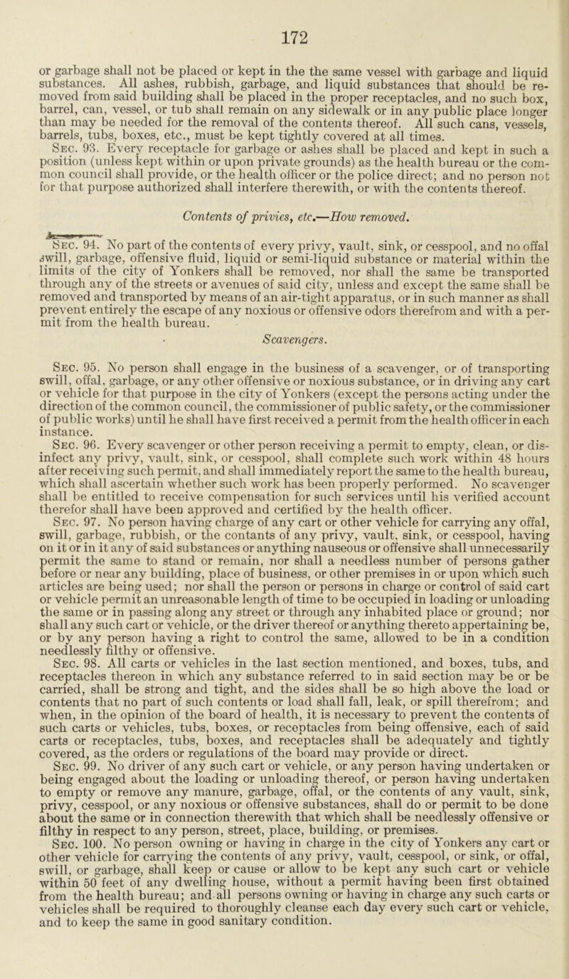 or garbage shall not be placed or kept in the the same vessel with garbage and liquid substances. All ashes, rubbish, garbage, and liquid substances that should be re- moved from said building shall be placed in the proper receptacles, and no such box, barrel, can, vessel, or tub shall remain on any sidewalk or in any public place longer than may be needed for the removal of the contents thereof. All such cans, vessels, barrels, tubs, boxes, etc., must be kept tightly covered at all times. Sec. 93. Every receptacle for garbage or ashes shall be placed and kept in such a position (unless kept within or upon private grounds) as the health bureau or the com- mon council shall provide, or the health officer or the police direct; and no person not for that purpose authorized shall interfere therewith, or with the contents thereof. Contents of privies, etc.—How removed. Sec. 94. No part of the contents of every privy, vault, sink, or cesspool, and no offal swill, garbage, offensive fluid, liquid or semi-liquid substance or material within the limits of the city of Yonkers shall be removed, nor shall the same be transported through any of the streets or avenues of said city, unless and except the same shall be removed and transported by means of an air-tight apparatus, or in such manner as shall prevent entirely the escape of any noxious or offensive odors therefrom and with a per- mit from the health bureau. Scavengers. Sec. 95. No person shall engage in the business of a scavenger, or of transporting swill, offal, garbage, or any other offensive or noxious substance, or in driving any cart or vehicle for that purpose in the city of Yonkers (except the persons acting under the direction of the common council, the commissioner of public safety, or the commissioner of public works) until he shall have first received a permit from the health officer in each instance. Sec. 96. Every scavenger or other person receiving a permit to empty, clean, or dis- infect any privy, vault, sink, or cesspool, shall complete such work within 48 hours after receiving such permit, and shall immediately report the same to the health bureau, which shall ascertain whether such work has been properly performed. No scavenger shall be entitled to receive compensation for such services until his verified account therefor shall have been approved and certified by the health officer. Sec. 97. No person having charge of any cart or other vehicle for carrying any offal, swill, garbage, rubbish, or the contants of any privy, vault, sink, or cesspool, having on it or in it any of said substances or anything nauseous or offensive shall unnecessarily Eermit the same to stand or remain, nor shall a needless number of persons gather efore or near any building, place of business, or other premises in or upon which such articles are being used; nor shall the person or persons in charge or control of said cart or vehicle permit an unreasonable length of time to be occupied in loading or unloading the same or in passing along any street or through any inhabited place or ground; nor shall any such cart or vehicle, or the driver thereof or anything thereto appertaining be, or by any person having a right to control the same, allowed to be in a condition needlessly filthy or offensive. Sec. 98. All carts or vehicles in the last section mentioned, and boxes, tubs, and receptacles thereon in which any substance referred to in said section may be or be carried, shall be strong and tight, and the sides shall be so high above the load or contents that no part of such contents or load shall fall, leak, or spill therefrom; and when, in the opinion of the board of health, it is necessary to prevent the contents of such carts or vehicles, tubs, boxes, or receptacles from being offensive, each of said carts or receptacles, tubs, boxes, and receptacles shall be adequately and tightly covered, as the orders or regulations of the board may provide or direct. Sec. 99. No driver of any such cart or vehicle, or any person having undertaken or being engaged about the loading or unloading thereof, or person having undertaken to empty or remove any manure, garbage, offal, or the contents of any vault, sink, privy, cesspool, or any noxious or offensive substances, shall do or permit to be done about the same or in connection therewith that which shall be needlessly offensive or filthy in respect to any person, street, place, building, or premises. Sec. 100. No person owning or having in charge in the city of Yonkers any cart or other vehicle for carrying the contents of any privy, vault, cesspool, or sink, or offal, swill, or garbage, shall keep or cause or allow to be kept any such cart or vehicle within 50 feet of any dwelling house, without a permit having been first obtained from the health bureau; and all persons owning or having in charge any such carts or vehicles shall be required to thoroughly cleanse each day every such cart or vehicle, and to keep the same in good sanitary condition.