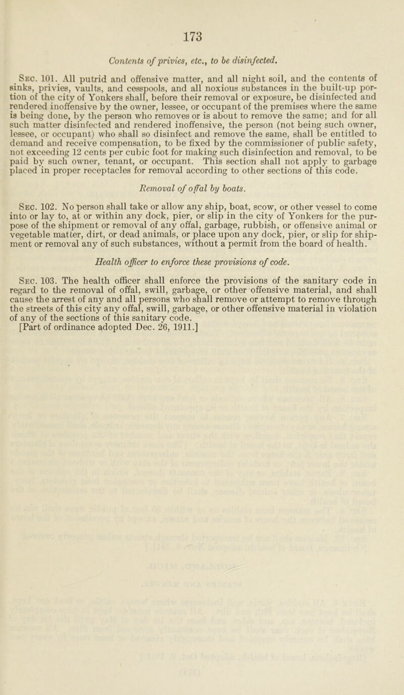 Contents of privies, etc., to be disinfected. Sec. 101. All putrid and offensive matter, and all night soil, and the contents of sinks, privies, vaults, and cesspools, and all noxious substances in the built-up por- tion of the city of Yonkers shall, before their removal or exposure, be disinfected and rendered inoffensive by the owner, lessee, or occupant of the premises where the same is being done, by the person who removes or is about to remove the same; and for all such matter disinfected and rendered inoffensive, the person (not being such owner, lessee, or occupant) who shall so disinfect and remove the same, shall be entitled to demand and receive compensation, to be fixed by the commissioner of public safety, not exceeding 12 cents per cubic foot for making such disinfection and removal, to be paid by such owner, tenant, or occupant. This section shall not apply to garbage placed in proper receptacles for removal according to other sections of this code. Removal of offal by boats. Sec. 102. No person shall take or allow any ship, boat, scow, or other vessel to come into or lay to, at or within any dock, pier, or slip in the city of Yonkers for the pur- pose of the shipment or removal of any offal, garbage, rubbish, or offensive animal or vegetable matter, dirt, or dead animals, or place upon any dock, pier, or slip for ship- ment or removal any of such substances, without a permit from the board of health. Health officer to enforce these provisions of code. Sec. 103. The health officer shall enforce the provisions of the sanitary code in regard to the removal of offal, swill, garbage, or other offensive material, and shall cause the arrest of any and all persons who shall remove or attempt to remove through the streets of this city any offal, swill, garbage, or other offensive material in violation of any of the sections of this sanitary code.