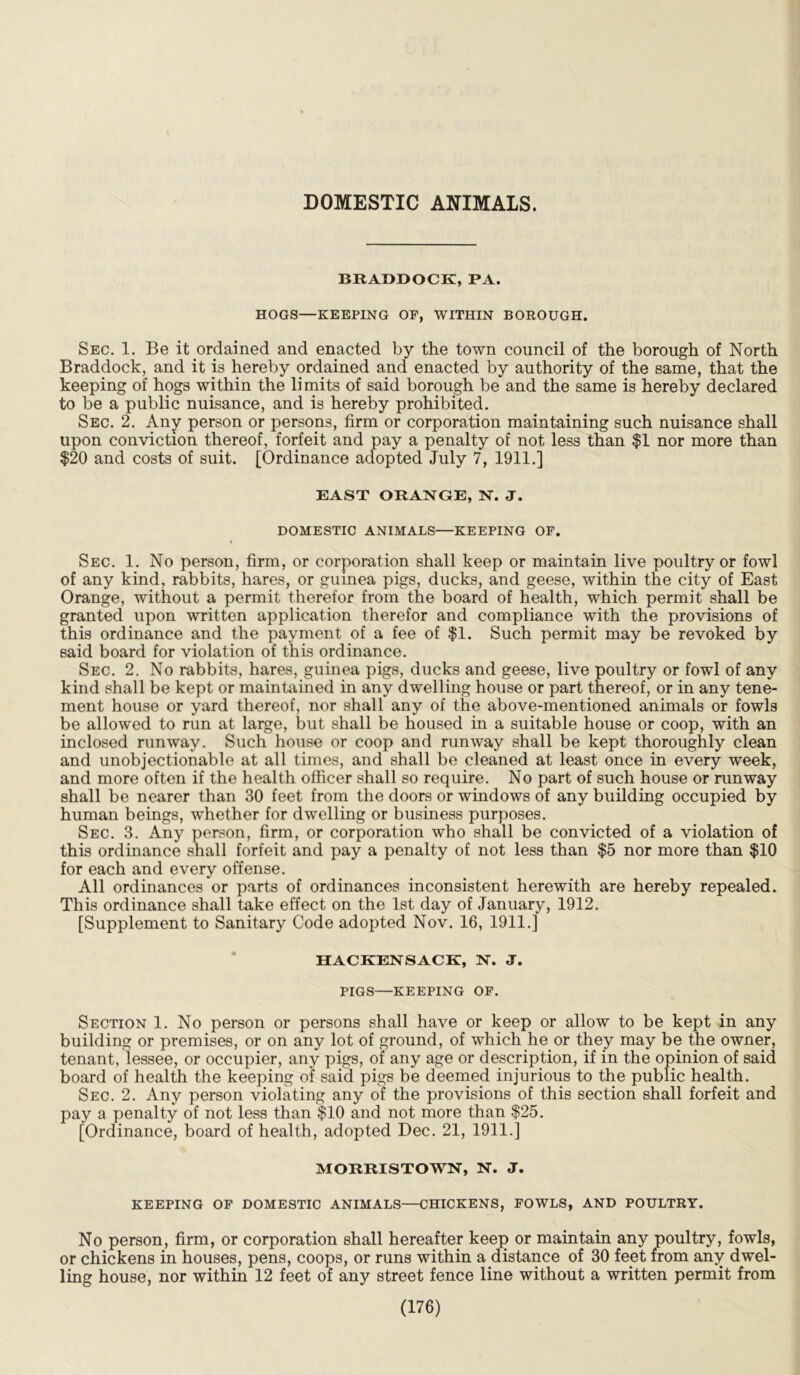 DOMESTIC ANIMALS. BRADDOCK, PA. HOGS—KEEPING OF, WITHIN BOROUGH. Sec. 1. Be it ordained and enacted by the town council of the borough of North Braddock, and it is hereby ordained and enacted by authority of the same, that the keeping of hogs within the limits of said borough be and the same is hereby declared to be a public nuisance, and is hereby prohibited. Sec. 2. Any person or persons, firm or corporation maintaining such nuisance shall upon conviction thereof, forfeit and pay a penalty of not less than $1 nor more than $20 and costs of suit. [Ordinance adopted July 7, 1911.] EAST ORANGE, N. J. DOMESTIC ANIMALS—KEEPING OF. Sec. 1. No person, firm, or corporation shall keep or maintain live poultry or fowl of any kind, rabbits, hares, or guinea pigs, ducks, and geese, within the city of East Orange, without a permit therefor from the board of health, which permit shall be granted upon written application therefor and compliance with the provisions of this ordinance and the payment of a fee of $1. Such permit may be revoked by said board for violation of this ordinance. Sec. 2. No rabbits, hares, guinea pigs, ducks and geese, live poultry or fowl of any kind shall be kept or maintained in any dwelling house or part thereof, or in any tene- ment house or yard thereof, nor shall any of the above-mentioned animals or fowls be allowed to run at large, but shall be housed in a suitable house or coop, with an inclosed runway. Such house or coop and runway shall be kept thoroughly clean and unobjectionable at all times, and shall be cleaned at least once in every week, and more often if the health officer shall so require. No part of such house or runway shall be nearer than 30 feet from the doors or windows of any building occupied by human beings, whether for dwelling or business purposes. Sec. 3. Any person, firm, or corporation who shall be convicted of a violation of this ordinance shall forfeit and pay a penalty of not less than $5 nor more than $10 for each and every offense. All ordinances or parts of ordinances inconsistent herewith are hereby repealed. This ordinance shall take effect on the 1st day of January, 1912. [Supplement to Sanitary Code adopted Nov. 16, 1911.] HACKENSACK, N. J. PIGS—KEEPING OF. Section 1. No person or persons shall have or keep or allow to be kept in any building or premises, or on any lot of ground, of which he or they may be the owner, tenant, lessee, or occupier, any pigs, of any age or description, if in the opinion of said board of health the keeping of said pigs be deemed injurious to the public health. Sec. 2. Any person violating any of the provisions of this section shall forfeit and pay a penalty of not less than $10 and not more than $25. [Ordinance, board of health, adopted Dec. 21, 1911.] MORRISTOWN, N. J. KEEPING OF DOMESTIC ANIMALS—CHICKENS, FOWLS, AND POULTRY. No person, firm, or corporation shall hereafter keep or maintain any poultry, fowls, or chickens in houses, pens, coops, or runs within a distance of 30 feet from any dwel- ling house, nor within 12 feet of any street fence line without a written permit from