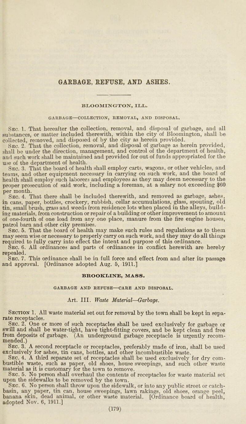 GARBAGE, REFUSE, AND ASHES. BLOOMINGTON, ILL. GARBAGE—COLLECTION, REMOVAL, AND DISPOSAL. Sec. 1. That hereafter the collection, removal, and disposal of garbage, and all substances, or matter included therewith, within the city of Bloomington, shall be collected, removed, and disposed of by the city as herein provided. Sec. 2. That the collection, removal, and disposal of garbage as herein provided, shall be under the direction, management, and control of the department of health, and such work shall be maintained and provided for out of funds appropriated for the use of the department of health. Sec. 3. That the board of health shall employ carts, wagons, or other vehicles, and teams, and other equipment necessary in carrying on such work, and the board of health shall employ such laborers and employees as they may deem necessary to the proper prosecution of said work, including a foreman, at a salary not exceeding $60 per month. Sec. 4. That there shall be included therewith, and removed as garbage, ashes, in cans, paper, bottles, crockery, rubbish, cellar accumulations, glass, spouting, old tin, small brush, grass and weeds from residence lots when placed in the alleys, build- ing materials, from construction or repair of a building or other improvement to amount of one-fourth of one load from any one place, manure from the fire engine houses, patrol barn and other city premises. Sec. 5. That the board of health may make such rules and regulations as to them may seem wise or necessary to properly carry on such work, and they may do all things required to fully carry into effect the intent and purpose of this ordinance. Sec. 6. All ordinances and parts of ordinances in conflict herewith are hereby repealed. Sec. 7. This ordinance shall be in full force and effect from and after its passage and approval. [Ordinance adopted Aug. 5, 1911.] BROOKLINE, MASS. GARBAGE AND REFUSE—CARE AND DISPOSAL. Art. III. Waste Material—Garbage. Section 1. All waste material set out for removal by the town shall be kept in sepa- rate receptacles. Sec. 2. One or more of such receptacles shall be used exclusively for garbage or swill and shall be water-tight, have tight-fitting covers, and be kept clean and free from deposits of garbage. (An underground garbage receptacle is urgently recom- mended.) Sec. 3. A second receptacle or receptacles, preferably made of iron, shall be used exclusively for.ashes, tin cans, bottles, and other incombustible waste. Sec. 4. A third separate set of receptacles shall be used exclusively for dry com- bustible waste, such as paper, old shoes, house sweepings, and such other waste material as it is customary for the town to remove. Sec. 5. No person shall overhaul the contents of receptacles for waste material set upon the sidewalks to be removed by the town. Sec. 6. No person shall throw upon the sidewalk, or into any public street or catch- basin, any. paper, tin can, house sweepings, lawn rakings, old shoes, orange peel, banana skin, dead animal, or other waste material. [Ordinance board of health, adopted Nov. 6, 1911.]