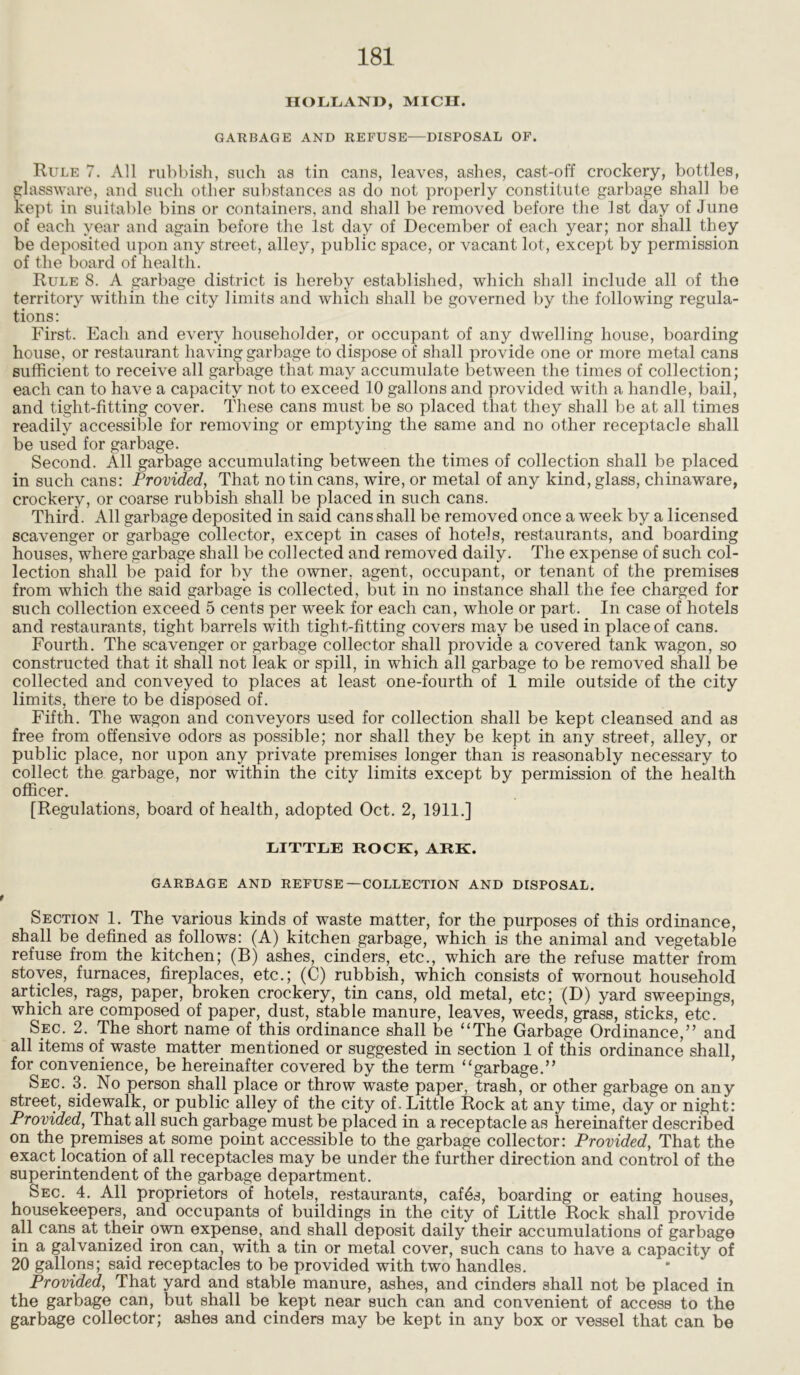 HOLLAND, MICH. GARBAGE AND REFUSE—DISPOSAL OF. Rule 7. All rubbish, such as tin cans, leaves, ashes, cast-off crockery, bottles, glassware, and such other substances as do not properly constitute garbage shall be kept in suitable bins or containers, and shall be removed before the 1st day of June of each year and again before the 1st day of December of each year; nor shall they be deposited upon any street, alley, public space, or vacant lot, except by permission of the board of health. Rule 8. A garbage district is hereby established, which shall include all of the territory within the city limits and which shall be governed by the following regula- tions: First. Each and every householder, or occupant of any dwelling house, boarding house, or restaurant having garbage to dispose of shall provide one or more metal cans sufficient to receive all garbage that may accumulate between the times of collection; each can to have a capacity not to exceed 10 gallons and provided with a handle, bail, and tight-fitting cover. These cans must be so placed that they shall be at all times readily accessible for removing or emptying the same and no other receptacle shall be used for garbage. Second. All garbage accumulating between the times of collection shall be placed in such cans: Provided, That no tin cans, wire, or metal of any kind, glass, chinaware, crockery, or coarse rubbish shall be placed in such cans. Third. All garbage deposited in said cans shall be removed once a week by a licensed scavenger or garbage collector, except in cases of hotels, restaurants, and boarding houses, where garbage shall be collected and removed daily. The expense of such col- lection shall be paid for by the owner, agent, occupant, or tenant of the premises from which the said garbage is collected, but in no instance shall the fee charged for such collection exceed 5 cents per week for each can, whole or part. In case of hotels and restaurants, tight barrels with tight-fitting covers may be used in place of cans. Fourth. The scavenger or garbage collector shall provide a covered tank wagon, so constructed that it shall not leak or spill, in which all garbage to be removed shall be collected and conveyed to places at least one-fourth of 1 mile outside of the city limits, there to be disposed of. Fifth. The wagon and conveyors used for collection shall be kept cleansed and as free from offensive odors as possible; nor shall they be kept in any street, alley, or public place, nor upon any private premises longer than is reasonably necessary to collect the garbage, nor within the city limits except by permission of the health officer. [Regulations, board of health, adopted Oct. 2, 1911.] LITTLE ROCK, ARK. GARBAGE AND REFUSE—COLLECTION AND DISPOSAL. Section 1. The various kinds of waste matter, for the purposes of this ordinance, shall be defined as follows: (A) kitchen garbage, which is the animal and vegetable refuse from the kitchen; (B) ashes, cinders, etc., which are the refuse matter from stoves, furnaces, fireplaces, etc.; (C) rubbish, which consists of wornout household articles, rags, paper, broken crockery, tin cans, old metal, etc; (D) yard sweepings, which are composed of paper, dust, stable manure, leaves, weeds, grass, sticks, etc. Sec. 2. The short name of this ordinance shall be “The Garbage Ordinance,” and all items of waste matter mentioned or suggested in section 1 of this ordinance shall, for convenience, be hereinafter covered by the term “garbage.” Sec. 3. No person shall place or throw waste paper, trash, or other garbage on any street, sidewalk, or public alley of the city of. Little Rock at any time, day or night: Provided, That all such garbage must be placed in a receptacle as hereinafter described on the premises at some point accessible to the garbage collector: Provided, That the exact location of all receptacles may be under the further direction and control of the superintendent of the garbage department. Sec. 4. All proprietors of hotels, restaurants, caf6s, boarding or eating houses, housekeepers, and occupants of buildings in the city of Little Rock shall provide all cans at their own expense, and shall deposit daily their accumulations of garbage in a galvanized iron can, with a tin or metal cover, such cans to have a capacity of 20 gallons; said receptacles to be provided with two handles. Provided, That yard and stable manure, ashes, and cinders shall not be placed in the garbage can, but shall be kept near such can and convenient of access to the garbage collector; ashes and cinders may be kept in any box or vessel that can be