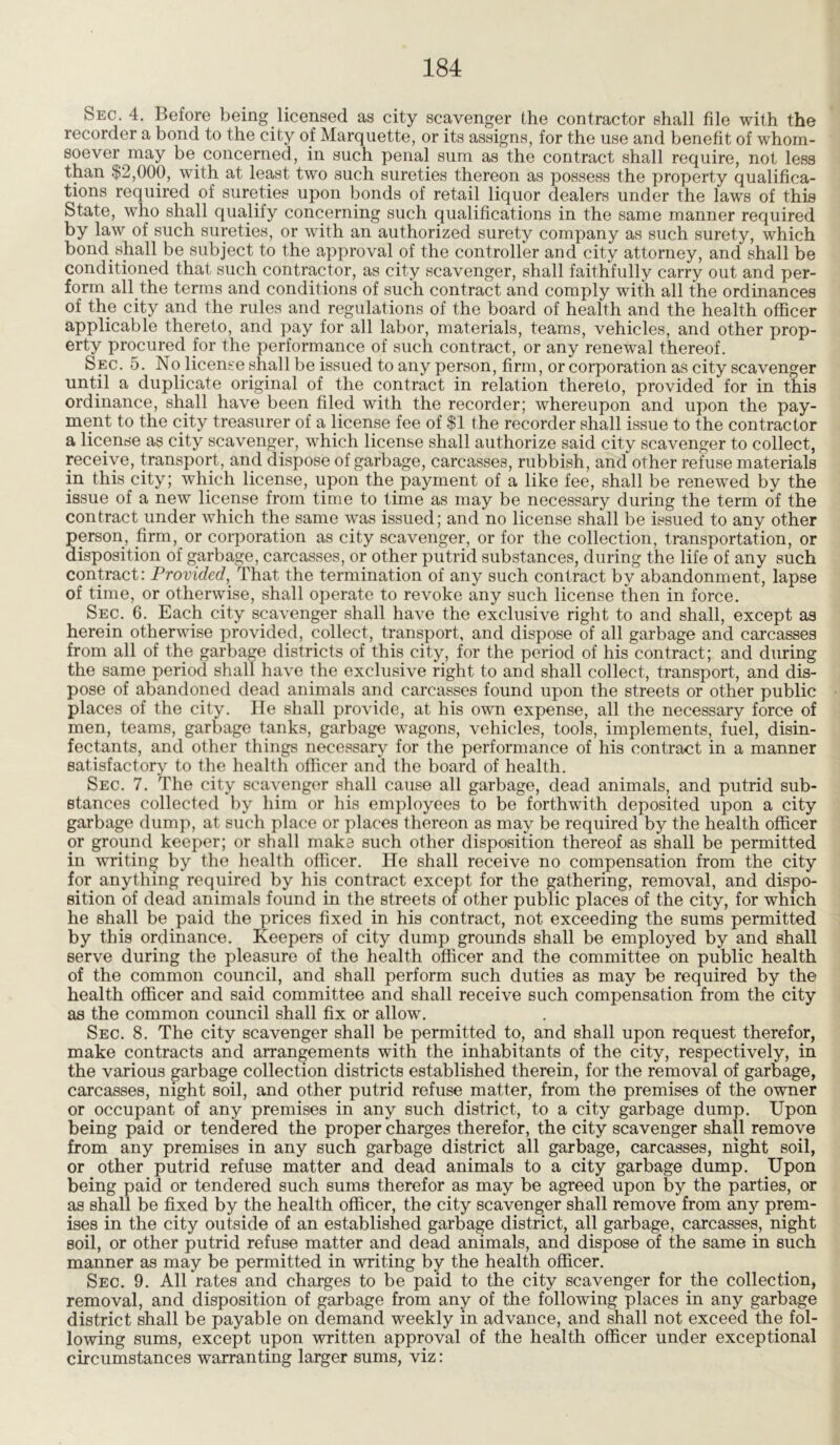 Sec. 4. Before being licensed as city scavenger the contractor shall file with the recorder a bond to the city of Marquette, or its assigns, for the use and benefit of whom- soever may be concerned, in such penal sum as the contract shall require, not less than .>2,000, with at least two such sureties thereon as possess the property qualifica- tions required of sureties upon bonds of retail liquor dealers under the laws of this State, who shall qualify concerning such qualifications in the same manner required by law of such sureties, or with an authorized surety company as such surety, which bond shall be subject to the approval of the controller and city attorney, and shall be conditioned that such contractor, as city scavenger, shall faithfully carry out and per- form all the terms and conditions of such contract and comply with all the ordinances of the city and the rules and regulations of the board of health and the health officer applicable thereto, and pay for all labor, materials, teams, vehicles, and other prop- erty procured for the performance of such contract, or any renewal thereof. Sec. 5. No license shall be issued to any person, firm, or corporation as city scavenger until a duplicate original of the contract in relation thereto, provided for in this ordinance, shall have been filed with the recorder; whereupon and upon the pay- ment to the city treasurer of a license fee of $1 the recorder shall issue to the contractor a license as city scavenger, which license shall authorize said city scavenger to collect, receive, transport , and dispose of garbage, carcasses, rubbish, and other refuse materials in this city; which license, upon the payment of a like fee, shall be renewed by the issue of a new license from time to time as may be necessary during the term of the contract under which the same was issued; and no license shall be issued to any other person, firm, or corporation as city scavenger, or for the collection, transportation, or disposition of garbage, carcasses, or other putrid substances, during the life of any such contract: Provided, That the termination of any such contract by abandonment, lapse of time, or otherwise, shall operate to revoke any such license then in force. Sec. 6. Each city scavenger shall have the exclusive right to and shall, except as herein otherwise provided, collect, transport, and dispose of all garbage and carcasses from all of the garbage districts of this city, for the period of his contract; and during the same period shall have the exclusive right to and shall collect, transport, and dis- pose of abandoned dead animals and carcasses found upon the streets or other public places of the city. He shall provide, at his own expense, all the necessary force of men, teams, garbage tanks, garbage wagons, vehicles, tools, implements, fuel, disin- fectants, and other things necessary for the performance of his contract in a manner satisfactory to the health officer and the board of health. Sec. 7. The city scavenger shall cause all garbage, dead animals, and putrid sub- stances collected by him or his employees to be forthwith deposited upon a city garbage dump, at such place or places thereon as may be required by the health officer or ground keeper; or shall make such other disposition thereof as shall be permitted in writing by the health officer. He shall receive no compensation from the city for anything required by his contract except for the gathering, removal, and dispo- sition of dead animals found in the streets of other public places of the city, for which he shall be paid the prices fixed in his contract, not exceeding the sums permitted by this ordinance. Keepers of city dump grounds shall be employed by and shall serve during the pleasure of the health officer and the committee on public health of the common council, and shall perform such duties as may be required by the health officer and said committee and shall receive such compensation from the city as the common council shall fix or allow. Sec. 8. The city scavenger shall be permitted to, and shall upon request therefor, make contracts and arrangements with the inhabitants of the city, respectively, in the various garbage collection districts established therein, for the removal of garbage, carcasses, night soil, and other putrid refuse matter, from the premises of the owner or occupant of any premises in any such district, to a city garbage dump. Upon being paid or tendered the proper charges therefor, the city scavenger shall remove from any premises in any such garbage district all garbage, carcasses, night soil, or other putrid refuse matter and dead animals to a city garbage dump. Upon being paid or tendered such sums therefor as may be agreed upon by the parties, or as shall be fixed by the health officer, the city scavenger shall remove from any prem- ises in the city outside of an established garbage district, all garbage, carcasses, night soil, or other putrid refuse matter and dead animals, and dispose of the same in such manner as may be permitted in writing by the health officer. Sec. 9. All rates and charges to be paid to the city scavenger for the collection, removal, and disposition of garbage from any of the following places in any garbage district shall be payable on demand weekly in advance, and shall not exceed the fol- lowing sums, except upon written approval of the health officer under exceptional circumstances warranting larger sums, viz: