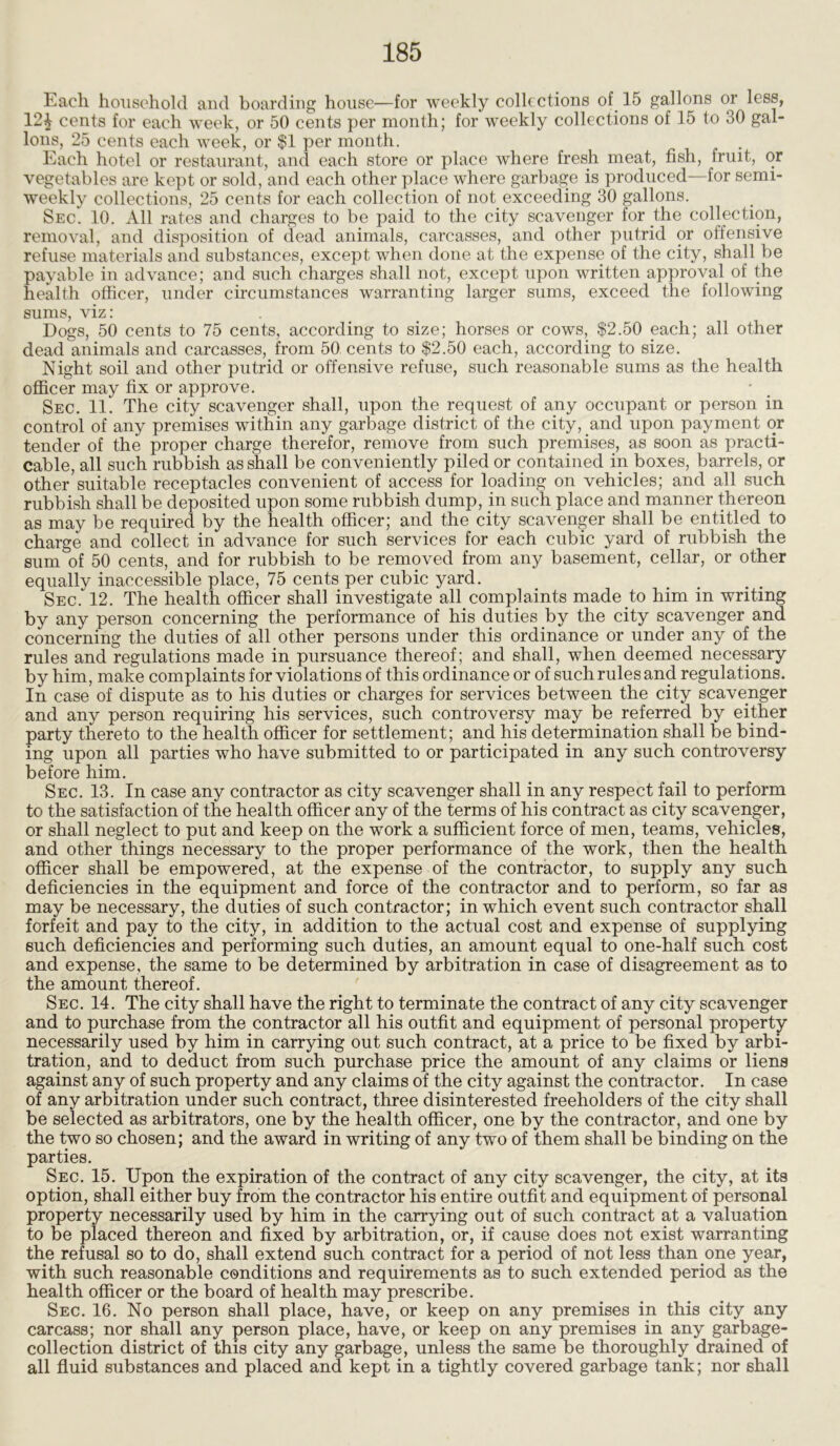 Each household and boarding house—for weekly collections of 15 gallons or less, 12£ cents for each week, or 50 cents per month; for weekly collections of 15 to 30 gal- lons, 25 cents each week, or $1 per month. Each hotel or restaurant, and each store or place where fresh meat, fish, fruit, or vegetables are kept or sold, and each other place where garbage is produced—for semi- weekly collections, 25 cents for each collection of not exceeding 30 gallons. Sec. 10. All rates and charges to be paid to the city scavenger for the collection, removal, and disposition of dead animals, carcasses, and other putrid or offensive refuse materials and substances, except when done at the expense of the city, shall be payable in advance; and such charges shall not, except upon written approval of the health officer, under circumstances warranting larger sums, exceed the following sums, viz : Dogs, 50 cents to 75 cents, according to size; horses or cows, $2.50 each; all other dead animals and carcasses, from 50 cents to $2.50 each, according to size. Night soil and other putrid or offensive refuse, such reasonable sums as the health officer may fix or approve. Sec. 11. The city scavenger shall, upon the request of any occupant or person in control of any premises within any garbage district of the city, and upon payment or tender of the proper charge therefor, remove from such premises, as soon as practi- cable, all such rubbish as shall be conveniently piled or contained in boxes, barrels, or other suitable receptacles convenient of access for loading on vehicles; and all such rubbish shall be deposited upon some rubbish dump, in such place and manner thereon as may be required by the health officer; and the city scavenger shall be entitled to charge and collect in advance for such services for each cubic yard of rubbish the sum of 50 cents, and for rubbish to be removed from any basement, cellar, or other equally inaccessible place, 75 cents per cubic yard. SEcfl2. The health officer shall investigate all complaints made to him in writing by any person concerning the performance of his duties by the city scavenger and concerning the duties of all other persons under this ordinance or under any of the rules and regulations made in pursuance thereof; and shall, when deemed necessary by him, make complaints for violations of this ordinance or of such rules and regulations. In case of dispute as to his duties or charges for services between the city scavenger and any person requiring his services, such controversy may be referred by either party thereto to the health officer for settlement; and his determination shall be bind- ing upon all parties who have submitted to or participated in any such controversy before him. Sec. 13. In case any contractor as city scavenger shall in any respect fail to perform to the satisfaction of the health officer any of the terms of his contract as city scavenger, or shall neglect to put and keep on the work a sufficient force of men, teams, vehicles, and other things necessary to the proper performance of the work, then the health officer shall be empowered, at the expense of the contractor, to supply any such deficiencies in the equipment and force of the contractor and to perform, so far as may be necessary, the duties of such contractor; in which event such contractor shall forfeit and pay to the city, in addition to the actual cost and expense of supplying such deficiencies and performing such duties, an amount equal to one-half such cost and expense, the same to be determined by arbitration in case of disagreement as to the amount thereof. Sec. 14. The city shall have the right to terminate the contract of any city scavenger and to purchase from the contractor all his outfit and equipment of personal property necessarily used by him in carrying out such contract, at a price to be fixed by arbi- tration, and to deduct from such purchase price the amount of any claims or liens against any of such property and any claims of the city against the contractor. In case of any arbitration under such contract, three disinterested freeholders of the city shall be selected as arbitrators, one by the health officer, one by the contractor, and one by the two so chosen; and the award in writing of any two of them shall be binding on the parties. Sec. 15. Upon the expiration of the contract of any city scavenger, the city, at its option, shall either buy from the contractor his entire outfit and equipment of personal property necessarily used by him in the carrying out of such contract at a valuation to be placed thereon and fixed by arbitration, or, if cause does not exist warranting the refusal so to do, shall extend such contract for a period of not less than one year, with such reasonable conditions and requirements as to such extended period as the health officer or the board of health may prescribe. Sec. 16. No person shall place, have, or keep on any premises in this city any carcass; nor shall any person place, have, or keep on any premises in any garbage- collection district of this city any garbage, unless the same be thoroughly drained of all fluid substances and placed and kept in a tightly covered garbage tank; nor shall