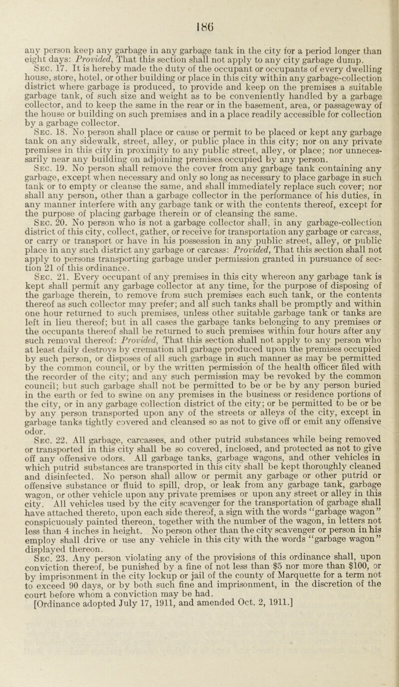 any person keep any garbage in any garbage tank in the city for a period longer than eight days: Provided, That this section shall not apply to any city garbage dump. Sec. 17. It is hereby made the duty of the occupant or occupants of every dwelling house, store, hotel, or other building or place in this city within any garbage-collection district where garbage is produced, to provide and keep on the premises a suitable garbage tank, of such size and weight as to be conveniently handled by a garbage collector, and to keep the same in the rear or in the basement, area, or passageway of the house or building on such premises and in a place readily accessible for collection by a garbage collector. Sec. 18. No person shall place or cause or permit to be placed or kept any garbage tank on any sidewalk, street, alley, or public place in this city; nor on any private premises in this city in proximity to any public street, alley, or place; nor unneces- sarily near any building on adjoining premises occupied by any person. Sec. 19. No person shall remove the cover from any garbage tank containing any garbage, except when necessary and only so long as necessary to place garbage in such tank or to empty or cleanse the same, and shall immediately replace such cover; nor shall any person, other than a garbage collector in the performance of his duties, in any manner interfere with any garbage tank or with the contents thereof, except for the purpose of placing garbage therein or of cleansing the same. Sec. 20. No person who is not a garbage collector shall, in any garbage-collection district of this city, collect, gather, or receive for transportation any garbage or carcass, or carry or transport or have in his possession in any public street, alley, or public place in any such district any garbage or carcass: Provided, That this section shall not apply to persons transporting garbage under permission granted in pursuance of sec- tion 21 of this ordinance. Sec. 21. Every occupant of any premises in this city whereon any garbage tank is kept shall permit any garbage collector at any time, for the purpose of disposing of the garbage therein, to remove from such premises each such tank, or the contents thereof as such collector may prefer; and all such tanks shall be promptly and within one hour returned to such premises, unless other suitable garbage tank or tanks are left in lieu thereof; but in all cases the garbage tanks belonging to any premises or the occupants thereof shall be returned to such premises within four hours after any such removal thereof: Provided, That this section shall not apply to any person who at least daily destroys by cremation all garbage produced upon the premises occupied by such person, or disposes of all such garbage in such manner as may be permitted by the common council, or by the written permission of the health officer filed with the recorder of the city; and any such permission may be revoked by the common council; but such garbage shall not be permitted to be or be by any person buried in the earth or fed to swine on any premises in the business or residence portions of the city, or in any garbage collection district of the city; or be permitted to be or be by any person transported upon any of the streets or alleys of the city, except in garbage tanks tightly covered and cleansed so as not to give off or emit any offensive odor. Sec. 22. All garbage, carcasses, and other putrid substances while being removed or transported in this city shall be so covered, inclosed, and protected as not.to give off any offensive odors. All garbage tanks, garbage wagons, and other vehicles in which putrid substances are transported in this city shall be kept thoroughly cleaned and disinfected. No person shall allow or permit any garbage or other putrid or offensive substance or fluid to spill, drop, or leak from any garbage tank, garbage wagon, or other vehicle upon any private premises or upon any street or alley in this city. All vehicles used by the city scavenger for the transportation of garbage shall have attached thereto, upon each side thereof, a sign with the words “garbage wagon” conspicuously painted thereon, together with the number of the wagon, in letters not less than 4 inches in height. No person other than the city scavenger or person in his employ shall drive or use any vehicle in this city with the words “garbage wagon” displayed thereon. Sec. 23. Any person violating any of the provisions of this ordinance shall, upon conviction thereof, be punished by a fine of not less than $5 nor more than $100, or by imprisonment in the city lockup or jail of the county of Marquette for a term not to exceed 90 days, or by both such fine and imprisonment, in the discretion of the court before whom a conviction may be had. [Ordinance adopted July 17, 1911, and amended Oct. 2, 1911.]