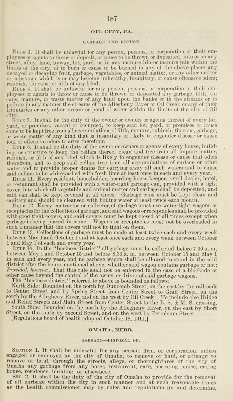 OIL. CITY, PA. GARBAGE AND REFUSE. Rule 3. It shall be unlawful for any person, persons, or corporation or their em- ployees or agents to throw or deposit, or cause to be thrown or deposited, into or oil any street, alley, lane, byway, lot, yard, or in any manure bin or manure pile within the limits of the city, or to burn or cause to be burned in any of the above places any decayed or decaying fruit, garbage, vegetables, or animal matter, or any other matter or substance which is or may become unhealthy, insanitary, or cause offensive odors; rubbish, tin cans, or filth of any kind. Rule 4. It shall be unlawful for any person, persons, or corporation or their em- ployees or agents to throw or cause to be thrown or deposited any garbage, filth, tin cans, manure, or waste matter of any kind upon the banks or in the streams or to pollute in any manner the streams of the Allegheny River or Oil Creek or any of their tributaries or any other stream or pond of water within the limits of the city of Oil City. Rule 5. It shall be the duty of the owner or owners or agents thereof of every lot, yard, or premises, vacant or occupied, to keep said lot, yard, or premises or cause same to be kept free from all accumulations of filth, manure, rubbish, tin cans, garbage, or waste matter of any kind that is insanitary or likely to engender disease or cause foul or offensive odors to arise therefrom. Rule 6. It shall be the duty of the owner or owners or agents of every house, build- ing, or structure to keep the cellars thereof clean and free from all impure matter, rubbish, or filth of any kind which is likely to engender disease or cause foul odors therefrom, and to keep said cellars free from alf accumulations of surface or other water and to provide proper drains for carrying away all such waters and to cause said cellars to be whitewashed with fresh lime at least once in each and every year. Rule 11. Every resident, householder, boarding-house keeper, retail dealer, hotel, or restaurant shall be provided with a water-tight garbage can, provided with a tight cover, into which all vegetable and animal matter and garbage shall be deposited, and said can shall be kept covered at all times. Garbage cans must be kept clean and sanitary and should be cleansed with boiling water at least twice each month. Rule 12. Every contractor or collector, of garbage must use water-tight wagons or receptacles for the collection of garbage, and said wagons or receptacles shall be provided with good tight covers, and said covers must be kept closed at all times except when garbage is being placed in same. Wagons or receptacles must not be overloaded in such a manner that the covers will not fit tight on them. Rule 13. Collections of garbage must be made at least twice each and every week between May 1 and October 1 and at least once each and every week between October 1 and May 1 of each and every year. Rule 14. In the “business district” all garbage must be collected before 7.30 a. m. between May 1 and October 15 and before 8.30 a. m. between October 15 and May 1 in each and every year, and no garbage wagon shall be allowed to stand in the said district after the hours mentioned above, whether said wagon contains garbage or not: Provided, however, That this rule shall not be enforced in the case of a blockade or other cause beyond the control of the owner or driver of said garbage wagons. The “business district” referred to above is bounded as follows: North Side: Bounded on the north by Duncomb Street, on the east by the railroads to Center Street and by Spring Street from Center Street to Graff Street, on the south by the Allegheny River, and on the west by Oil Creek. To include also Bridge and Relief Streets and Main Street from Center Street to the L. S. & M. S. crossing. South Side: Bounded on the north by the Allegheny River, on the east by Short Street, on the south by Second Street, and on the west by Petroleum Street. [Regulations board of health adopted October 18, 1911.] OMAHA, NEBR. GARBAGE—DISPOSAL OF. Section 1. It shall be unlawful for any person, firm, or corporation, unless engaged or employed by the city of Omaha, to remove or haul, or attempt to remove or haul, through the streets, alleys, or thoroughfares of the city of Omaha any garbage from any hotel, restaurant, cafe, boarding house, eating house, residence, building, or elsewhere. Sec. 2. It shall be the duty of the city of Omaha to provide for the removal of all garbage within the city in such manner and at such reasonable times as the health commissioner may by .rules and regulations fix and determine,