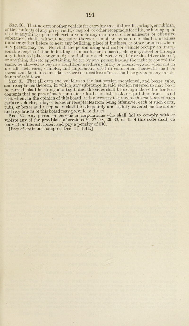 S ec. 30. That no cart or other vehicle for carrying any offal, swill, garbage, or rubbish, or the contents of any privy vault, cesspool, or other receptacle for filth, or having upon it or in anything upon such cart or vehicle any manure or other nauseous or offensive substance, shall, without necessity therefor, stand or remain, nor shall a needless number gather before or near any building, place of business, or other premises where any person may be. Nor shall the person using said cart or vehicle occupy an unrea- sonable length of time in loading or unloading or in passing along any street or through any inhabited place or ground; nor shall any such cart or vehicle or the driver thereof, or anything thereto appertaining, be (or by any person having the right to control the same, be allowed to be) in a condition needlessly filthy or offensive; and when not in use all such carts, vehicles, and implements used in connection therewith shall be stored and kept in some place where no needless offense shall be given to any inhab- itants of said town. Sec. 31. That all carts and vehicles in the last section mentioned, and boxes, tubs, and receptacles thereon, in which any substance in said section referred to may be or be carried, shall be strong and tight, and the sides shall be so high above the loads or contents that no part of such contents or load shall fall, leak, or spill therefrom. And that when, in the opinion of this board, it is necessary to prevent the contents of such carts or vehicles, tubs, or boxes or receptacles from being offensive, each of such carts, tubs, or boxes and receptacles shall be adequately and tightly covered, as the orders and regulations of this board may provide or direct. Sec. 32. Any person or persons or corporations who shall fail to comply with or violate any of the provisions of sections 26, 27, 28, 29, 30, or 31 of this code shall, on conviction thereof, forfeit and pay a penalty of $10.