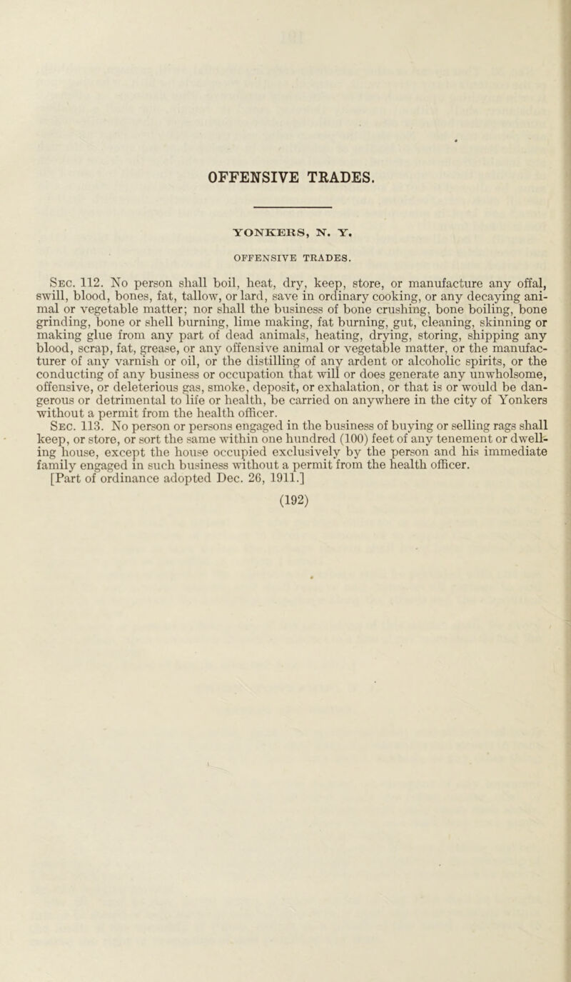OFFENSIVE TRADES. YONKERS, N. Y. OFFENSIVE TRADES. Sec. 112. No person shall boil, heat, dry, keep, store, or manufacture any offal, swill, blood, bones, fat, tallow, or lard, save in ordinary cooking, or any decaying ani- mal or vegetable matter; nor shall the business of bone crushing, bone boiling, bone grinding, bone or shell burning, lime making, fat burning, gut, cleaning, skinning or making glue from any part of dead animals, heating, drying, storing, shipping any blood, scrap, fat, grease, or any offensive animal or vegetable matter, or the manufac- turer of any varnish or oil, or the distilling of any ardent or alcoholic spirits, or the conducting of any business or occupation that will or does generate any unwholsome, offensive, or deleterious gas, smoke, deposit, or exhalation, or that is or would be dan- gerous or detrimental to life or health, be carried on anywhere in the city of Yonkers without a permit from the health officer. Sec. 113. No person or persons engaged in the business of buying or selling rags shall keep, or store, or sort the same within one hundred (100) feet of any tenement or dwell- ing house, except the house occupied exclusively by the person and his immediate family engaged in such business without a permit from the health officer. [Part of ordinance adopted Dec. 26, 1911.]