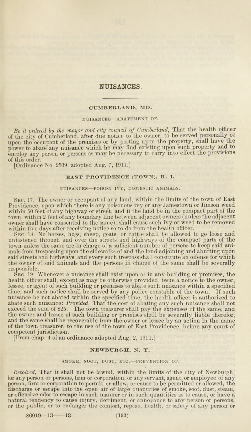 NUISANCES. CUMBERLAND, MD. NUISANCES—ABATEMENT OF. Be it ordered by the mayor and city council of Cumberland, That the health officer of the city of Cumberland, after due notice to the owner, to be served personally oi upon the occupant of the premises or by posting upon the property, shall have the power to abate any nuisance which he may find existing upon such property and to employ any person or persons as may be necessary to carry into effect the provisions of this order. [Ordinance No. 2509, adopted Aug. 7, 1911.] EAST PROVIDENCE (TOWN), R. I. NUISANCES—POISON IVY, DOMESTIC ANIMALS. Sec. 17. The owner or occupant of any land, within the limits of the town of East Providence, upon which there is any poisonous ivy or any Jamestown or Jimson weed within 50 feet of any highway or street, and if the land be in the compact part of the town, within 2 feet of any boundary line between adjacent owners (unless the adjacent owner shall have consented to the same), shall cause such ivy or weed to be removed within five days after receiving notice so to do from the health officer. Sec. 18. No horses, hogs, sheep, goats, or cattle shall be allowed to go loose and unfastened through and over the streets and highways of the compact parts of the town unless the same are in charge of a sufficient number of persons to keep said ani- mals from trespassing upon the sidewalks of and the land adjoining and abutting upon said streets and highways, and every such trespass shall constitute an offense for which the owner of said animals and the persons in charge of the same shall be severally responsible. Sec. 19. Whenever a nuisance shall exist upon or in any building or premises, the health officer shall, except as may be otherwise provided, issue a notice to the owner, lessee, or agent of such building or premises to abate such nuisance within a specified time, and such notice shall be served by any police constable of the town. If such nuisance be not abated within the specified time, the health officer is authorized to abate such nuisance: Provided, That the cost of abating any such nuisance shall not exceed the sum of $25. The town treasurer shall pay the expenses of the same, and the owner and lessee of such building or premises shall be severally liable therefor, and the same shall be recoverable from the owner or lessee by an action in the name of the town treasurer, to the use of the town of East Providence, before any court of competent jurisdiction. [From chap. 4 of an ordinance adopted Aug. 2, 1911.] NEWBURGH, N. Y. SMOKE, SOOT, DUST, ETC.—PREVENTION OF. * Resolved, That it shall not be lawful, within the limits of the city of Newburgh, for any person or persons, firm or corporation, or any servant, agent, or employee of any person, firm or corporation to permit or allow, or cause to be permitted or allowed, the discharge or escape into the open air of large quantities of smoke, soot, dust, steam, or offensive odor to escape in such manner or in such quantities as to cause, or have a natural tendency to cause injury, detriment, or annoyance to any person or persons, or the public, or to endanger the comfort, repose, health, or safety of any person or