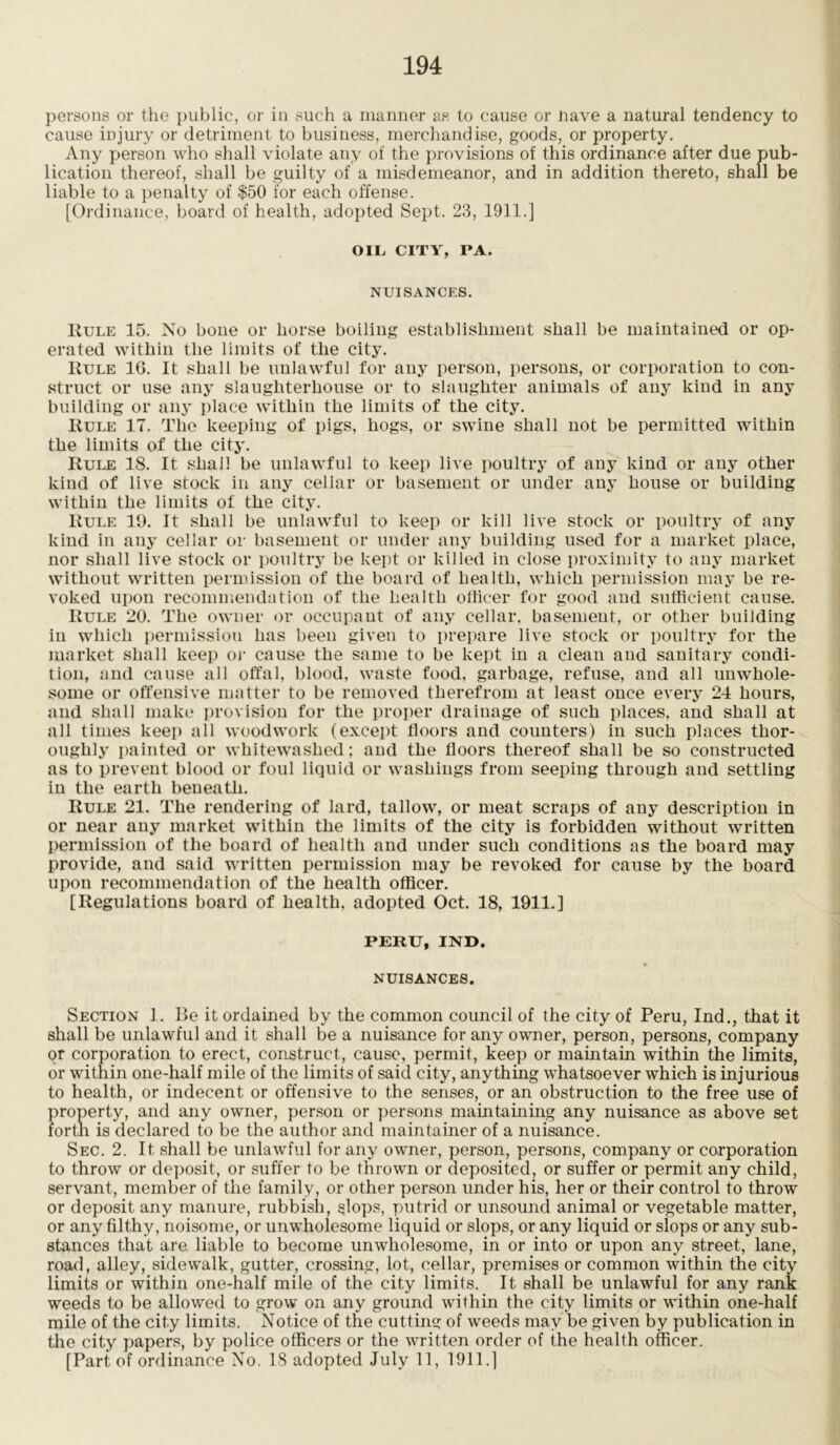 persons or the public, or in such a manner as to cause or nave a natural tendency to cause injury or detriment to business, merchandise, goods, or property. Any person who shall violate any of the provisions of this ordinance after due pub- lication thereof, shall be guilty of a misdemeanor, and in addition thereto, shall be liable to a penalty of $50 for each offense. [Ordinance, board of health, adopted Sept. 23, 1911.] OIL, CITY, PA. NUISANCES. Rule 15. No bone or horse boiling establishment shall be maintained or op- erated within the limits of the city. Rule 16. It shall be unlawful for any person, persons, or corporation to con- struct or use any slaughterhouse or to slaughter animals of any kind in any building or any place within the limits of the city. Rule 17. The keeping of pigs, hogs, or swine shall not be permitted within the limits of the city. Rule 18. It shall be unlawful to keep live poultry of any kind or any other kind of live stock in any cellar or basement or under any house or building within the limits of the city. Rule 19. It shall be unlawful to keep or kill live stock or poultry of any kind in any cellar or basement or under any building used for a market place, nor shall live stock or poultry be kept or killed in close proximity to any market without written permission of the board of health, which permission may be re- voked upon recommendation of the health officer for good and sufficient cause. Rule 20. The owner or occupant of any cellar, basement, or other building in which permission has been given to prepare live stock or poultry for the market shall keep or cause the same to be kept in a clean and sanitary condi- tion, and cause all offal, blood, waste food, garbage, refuse, and all unwhole- some or offensive matter to be removed therefrom at least once every 24 hours, and shall make provision for the proper drainage of such places, and shall at all times keep all woodwork (except floors and counters) in such places thor- oughly painted or whitewashed; and the floors thereof shall be so constructed as to prevent blood or foul liquid or washings from seeping through and settling in the earth beneath. Rule 21. The rendering of lard, tallow, or meat scraps of any description in or near any market within the limits of the city is forbidden without written permission of the board of health and under such conditions as the board may provide, and said written permission may be revoked for cause by the board upon recommendation of the health officer. [Regulations board of health, adopted Oct. 18, 1911.] PERU, IND. NUISANCES. Section 1. Be it ordained by the common council of the city of Peru, Ind., that it shall be unlawful and it shall be a nuisance for any owner, person, persons, company or corporation to erect, construct, cause, permit, keep or maintain within the limits, or within one-half mile of the limits of said city, anything whatsoever which is injurious to health, or indecent or offensive to the senses, or an obstruction to the free use of property, and any owner, person or persons maintaining any nuisance as above set forth is declared to be the author and maintainer of a nuisance. Sec. 2. It shall be unlawful for any owner, person, persons, company or corporation to throw or deposit, or suffer to be thrown or deposited, or suffer or permit any child, servant, member of the family, or other person under his, her or their control to throw or deposit any manure, rubbish, slops, putrid or unsound animal or vegetable matter, or any filthy, noisome, or unwholesome liquid or slops, or any liquid or slops or any sub- stances that are liable to become unwholesome, in or into or upon any street, lane, road, alley, sidewalk, gutter, crossing, lot, cellar, premises or common within the city limits or within one-half mile of the city limits. It shall be unlawful for any rank weeds to be allowed to grow on any ground within the city limits or within one-half mile of the city limits. Notice of the cutting of weeds may be given by publication in the city papers, by police officers or the written order of the health officer. [Part of ordinance No. 18 adopted July 11, 1911.]