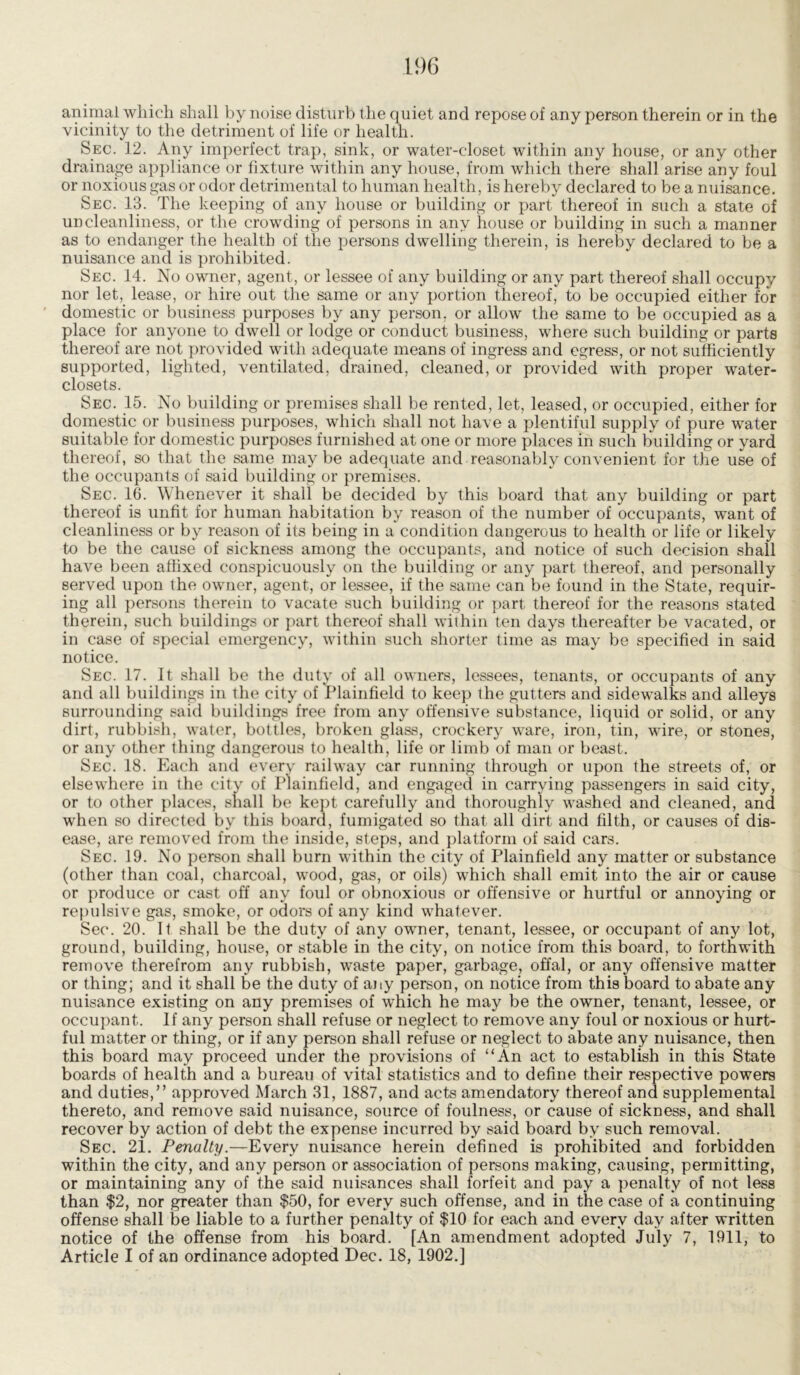 animal which shall by noise disturb the quiet and repose of any person therein or in the vicinity to the detriment of life or health. Sec. 12. Any imperfect trap, sink, or water-closet within any house, or any other drainage appliance or fixture within any house, from which there shall arise any foul or noxious gas or odor detrimental to human health, is hereby declared to be a nuisance. Sec. 13. The keeping of any house or building or part thereof in such a state of uncleanliness, or the crowding of persons in any house or building in such a manner as to endanger the health of the persons dwelling therein, is hereby declared to be a nuisance and is prohibited. Sec. 14. No owner, agent, or lessee of any building or any part thereof shall occupy nor let, lease, or hire out the same or any portion thereof, to be occupied either for domestic or business purposes by any person, or allow the same to be occupied as a place for anyone to dwell or lodge or conduct business, where such building or parts thereof are not provided with adequate means of ingress and egress, or not sufficiently supported, lighted, ventilated, drained, cleaned, or provided with proper water- closets. Sec. 15. No building or premises shall be rented, let, leased, or occupied, either for domestic or business purposes, which shall not have a plentiful supply of pure water suitable for domestic purposes furnished at one or more places in such building or yard thereof, so that the same may be adequate and reasonably convenient for the use of the occupants of said building or premises. Sec. 16. Whenever it shall be decided by this board that any building or part thereof is unfit for human habitation by reason of the number of occupants, want of cleanliness or by reason of its being in a condition dangerous to health or life or likely to be the cause of sickness among the occupants, and notice of such decision shall have been affixed conspicuously on the building or any part thereof, and personally served upon the owner, agent, or lessee, if the same can be found in the State, requir- ing all persons therein to vacate such building or part thereof for the reasons stated therein, such buildings or part thereof shall within ten days thereafter be vacated, or in case of special emergency, within such shorter time as may be specified in said notice. Sec. 17. It shall be the duty of all owners, lessees, tenants, or occupants of any and all buildings in the city of Plainfield to keep the gutters and sidewalks and alleys surrounding said buildings free from any offensive substance, liquid or solid, or any dirt, rubbish, water, bottles, broken glass, crockery ware, iron, tin, wire, or stones, or any other thing dangerous to health, life or limb of man or beast. Sec. 18. Each and every railway car running through or upon the streets of, or elsewhere in the city of Plainfield, and engaged in carrying passengers in said city, or to other places, shall be kept carefully and thoroughly washed and cleaned, and when so directed by this board, fumigated so that all dirt and filth, or causes of dis- ease, are removed from the inside, steps, and platform of said cars. Sec. 19. No person shall burn within the city of Plainfield any matter or substance (other than coal, charcoal, wood, gas, or oils) which shall emit into the air or cause or produce or cast off any foul or obnoxious or offensive or hurtful or annoying or repulsive gas, smoke, or odors of any kind whatever. Sec. 20. It shall be the duty of any owner, tenant, lessee, or occupant of any lot, ground, building, house, or stable in the city, on notice from this board, to forthwith remove therefrom any rubbish, waste paper, garbage, offal, or any offensive matter or thing; and it shall be the duty of any person, on notice from this board to abate any nuisance existing on any premises of which he may be the owner, tenant, lessee, or occupant. If any person shall refuse or neglect to remove any foul or noxious or hurt- ful matter or thing, or if any person shall refuse or neglect to abate any nuisance, then this board may proceed under the provisions of “An act to establish in this State boards of health and a bureau of vital statistics and to define their respective powers and duties,” approved March 31, 1887, and acts amendatory thereof and supplemental thereto, and remove said nuisance, source of foulness, or cause of sickness, and shall recover by action of debt the expense incurred by said board by such removal. Sec. 21. Penalty.—Every nuisance herein defined is prohibited and forbidden within the city, and any person or association of persons making, causing, permitting, or maintaining any of the said nuisances shall forfeit and pay a penalty of not less than $2, nor greater than $50, for every such offense, and in the case of a continuing offense shall be liable to a further penalty of $10 for each and every day after written notice of the offense from his board. [An amendment adopted July 7, 1911, to