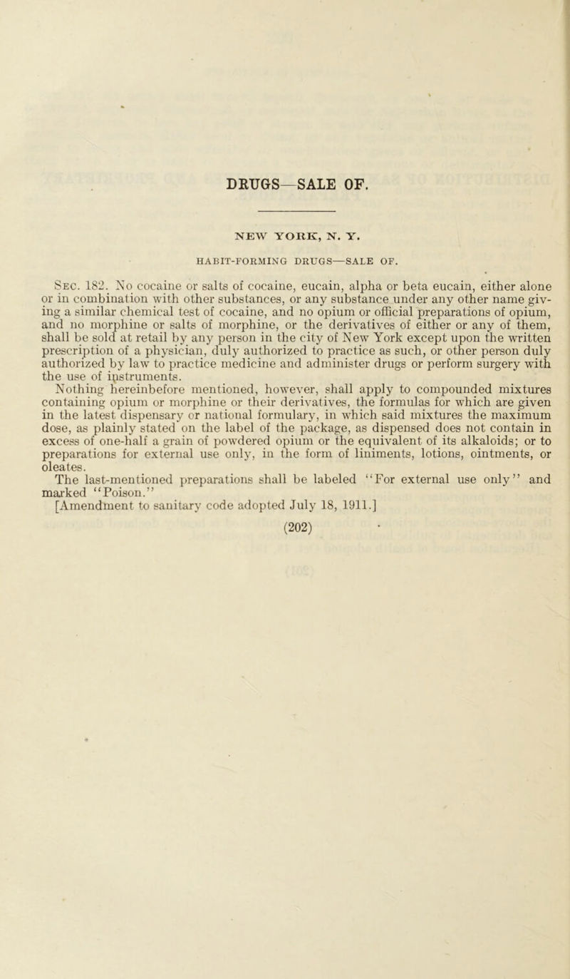 DRUGS—SALE OF. NEW YORK, N. Y. HABIT-FORMING DRUGS—SALE OF. Sec. 182. No cocaine or salts of cocaine, eucain, alpha or beta eucain, either alone or in combination with other substances, or any substance under any other name giv- ing a similar chemical test of cocaine, and no opium or official preparations of opium, and no morphine or salts of morphine, or the derivatives of either or any of them, shall be sold at retail by any person in the city of New York except upon the written prescription of a physician, duly authorized to practice as such, or other person duly authorized by law to practice medicine and administer drugs or perform surgery with the use of instruments. Nothing hereinbefore mentioned, however, shall apply to compounded mixtures containing opium or morphine or their derivatives, the formulas for which are given in the latest dispensary or national formulary, in which said mixtures the maximum dose, as plainly stated on the label of the package, as dispensed does not contain in excess of one-half a grain of powdered opium or the equivalent of its alkaloids; or to preparations for external use only, in the form of liniments, lotions, ointments, or oleates. The last-mentioned preparations shall be labeled “For external use only” and marked “Poison.” [Amendment to sanitary code adopted July 18, 1911.]