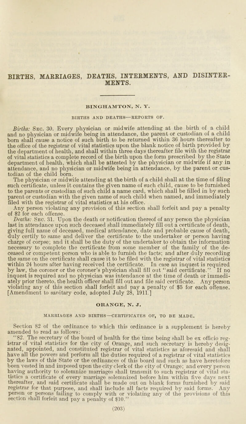 BIRTHS, MARRIAGES, DEATHS, INTERMENTS, AND DISINTER- MENTS. BINGHAMTON, N. Y. BIRTHS AND DEATHS—REPORTS OF. Births: Sec. 30. Every physician or midwife attending at the birth of a child and no physician or midwife being in attendance, the parent or custodian of a child born shall cause a notice of such birth to be returned within 36 hours thereafter to the office of the registrar of vital statistics upon the blank notice of birth provided by the department of health, and shall within three days thereafter file with the registrar of vital statistics a complete record of the birth upon the form prescribed by the State department of health, which shall be attested by the physician or midwife if any in attendance, and no physician or midwife being in attendance, by the parent or cus- todian of the child born. The physician or midwife attending at the birth of a child shall at the time of filing such certificate, unless it contains the given name of such child, cause to be furnished to the parents or custodian of such child a name card, which shall be filled in by such parent or custodian with the given name of such child when named, and immediately filed with the registrar of vital statistics at his office. Any person violating any provision of this section shall forfeit and pay a penalty of $2 for each offense. Deaths: Sec. 31. Upon the death or notification thereof of any person the physician last in attendance upon such deceased shall immediately fill out a certificate of death, giving full name of deceased, medical attendance, date and probable cause of death, duly certify to same and deliver the certificate to the undertaker or person having charge of corpse; and it shall be the duty of the undertaker to obtain the information necessary to complete the certificate from some member of the family of the de- ceased or competent person who is able to furnish the facts; and after duly recording the same on the certificate shall cause it to be filed with the registrar of vital statistics within 24 hours after having received the certificate. In case an inquest is required by law, the coroner or the coroner’s physician shall fill out “said certificate.” If no inquest is required and no physician was intendance at the time of death or immedi- ately prior thereto, the health officer shall fill out and file said certificate. Any person violating any of this section shall forfeit and pay a penalty of $5 for each offense. [Amendment to sanitary code, adopted July 28, 1911.] ORANGE, N. J. MARRIAGES AND BIRTHS—CERTIFICATES OF, TO BE MADE. Section 82 of the ordinance to which this ordinance is a supplement is hereby amended to read as follows: “82. The secretary of the board of health for the time being shall be ex officio reg- istrar of vital statistics for the city of Orange, and such secretary is hereby desig- nated, appointed, and constituted registrar of vital statistics as aforesaid and shall have all the powers and perform all the duties required of a registrar of vital statistics by the laws of this State or the ordinances of this board and such as have heretofore been vested in and imposed upon the city clerk of the city of Orange; and every person having authority to solemnize marriages shall transmit to such registrar of vital sta- tistics a certificate of every marriage solemnized before him within five days next thereafter, and said certificate shall be made out on blank forms furnished by said registrar for that purpose, and shall include all facts required by said forms. Any person or persons failing to comply with or violating any of the provisions of this section shall forfeit and pay a penalty of $10.”