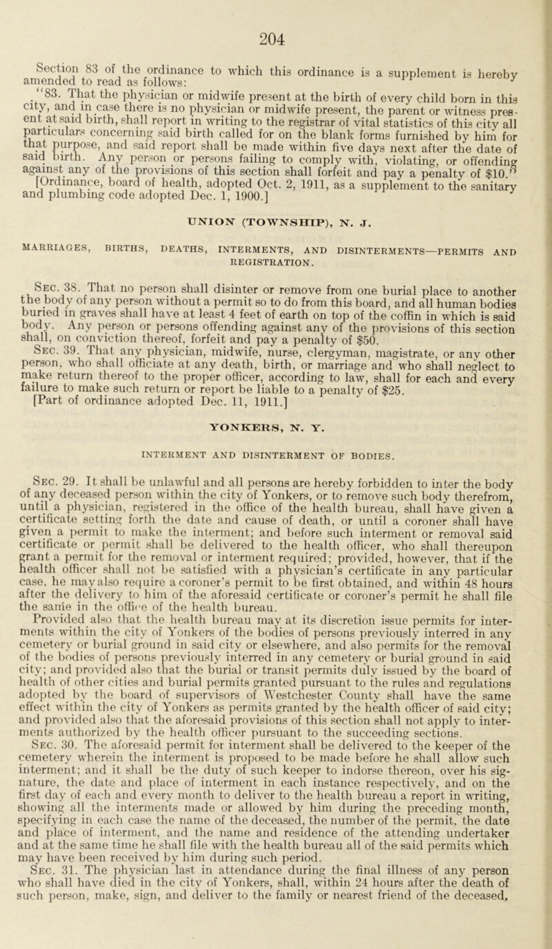 Section S3 of the ordinance to which thi3 ordinance is a supplement is hereby amended to read as follows: J “83. That the physician or midwife present at the birth of every child born in this city and in case there is no physician or midwife present, the parent or witness pres- ent at said birth, shall report in writing to the registrar of vital statistics of this city all particulars concerning said birth called for on the blank forms furnished by him for that purpose, and said report shall be made within five days next after the date of said birth. Any person or persons failing to comply with, violating, or offending against any of the provisions of this section shall forfeit and pay a penalty of $10.” [Ordinance, board of health, adopted Oct. 2, 1911, as a supplement to the sanitary and plumbing code adopted Dec. 1, 1900.] UNION (TOWNSHIP), N. J. MARRIAGES, BIRTHS, DEATHS, INTERMENTS, AND DISINTERMENTS—PERMITS AND REGISTRATION. Sec. 38. That no person shall disinter or remove from one burial place to another the body of any person without a permit so to do from this board, and all human bodies buried in graves shall have at least 4 feet of earth on top of the coffin in which is said body- Any person or persons offending against any of the provisions of this section shall, on conviction thereof, forfeit and pay a penalty of $50. Sec. 39. That any physician, midwife, nurse, clergyman, magistrate, or any other person, who shall officiate at any death, birth, or marriage and who shall neglect to make return thereof to the proper officer, according to law, shall for each and every failure to make such return or report be liable to a penalty of $25. [Part of ordinance adopted Dec. 11, 1911.] YONKERS, N. Y. INTERMENT AND DISINTERMENT OF BODIES. Sec. 29. It shall be unlawful and all persons are hereby forbidden to inter the body of any deceased person within the city of Yonkers, or to remove such body therefrom, until a physician, registered in the office of the health bureau, shall have given a certificate setting forth the date and cause of death, or until a coroner shall have given a permit to make the interment; and before such interment or removal said certificate or permit shall be delivered to the health officer, who shall thereupon grant a permit for the removal or interment required; provided, however, that if the health officer shall not be satisfied with a physician’s certificate in any particular case, he may also require a coroner’s permit to be first obtained, and within 48 hours after the delivery to him of the aforesaid certificate or coroner’s permit he shall file the same in the office of the health bureau. Provided also that the health bureau may at its discretion issue permits for inter- ments within the city of Yonkers of the bodies of persons previously interred in any cemetery or burial ground in said city or elsewhere, and also permits for the removal of the bodies of persons previously interred in any cemetery or burial ground in said city; and provided also that the burial or transit permits duly issued by the board of health of other cities and burial permits granted pursuant to the rules and regulations adopted by the board of supervisors of Westchester County shall have the same effect within the city of Yonkers as permits granted by the health officer of said city; and provided also that the aforesaid provisions of this section shall not apply to inter- ments authorized by the health officer pursuant to the succeeding sections. Sec. 30. The aforesaid permit for interment shall be delivered to the keeper of the cemetery wherein the interment is proposed to be made before he shall allow such interment; and it shall be the duty of such keeper to indorse thereon, over his sig- nature, the date and place of interment in each instance respectively, and on the first day of each and every month to deliver to the health bureau a report in writing, showing all the interments made or allowed by him during the preceding month, specifying in each case the name of the deceased, the number of the permit, the date and place of interment, and the name and residence of the attending undertaker and at the same time he shall file with the health bureau all of the said permits which may have been received by him during such period. Sec. 31. The physician last in attendance during the final illness of any person who shall have died in the city of Yonkers, shall, within 24 hours after the death of such person, make, sign, and deliver to the family or nearest friend of the deceased.