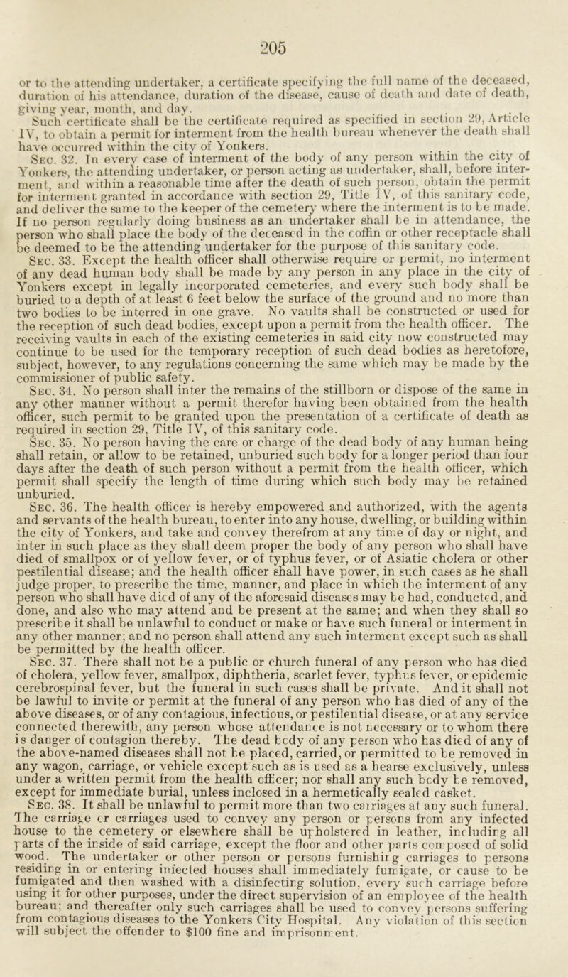 or to the attending undertaker, a certificate specifying the full name of the deceased, duration of his attendance, duration of the disease, cause of death and date of death, giving year, month, and day. ... . Such certificate shall be the certificate required as specified in section 29, Article IV, to obtain a permit for interment from the health bureau whenever the death shall have occurred within the city of Yonkers. . Sec. 32. In every case of interment of the body of any person within the city of Yonkers, the attending undertaker, or person acting as undertaker, shall, before inter- ment, and within a reasonable time after the death of such person, obtain the permit for interment granted in accordance with section 29, Title IV, of this sanitary code, and deliver the same to the keeper of the cemetery where the interment is to be made. If no person regularly doing business as an undertaker shall be in attendance, the person who shall place the body of the deceased in the coffin or other receptacle shall be deemed to be the attending undertaker for the purpose of this sanitary code. Sec. 33. Except the health officer shall otherwise require or permit, no interment of any dead human body shall be made by any person in any place in the city of Yonkers except in legally incorporated cemeteries, and every such body shall be buried to a depth of at least 6 feet below the surface of the ground and no more than two bodies to be interred in one grave. No vaults shall be constructed or used for the reception of such dead bodies, except upon a permit from the health officer. The receiving vaults in each of the existing cemeteries in said city now constructed may continue to be used for the temporary reception of such dead bodies as heretofore, subject, however, to any regulations concerning the same which may be made by the commissioner of public safety. Sec. 34. No person shall inter the remains of the stillborn or dispose of the same in any other manner without a permit therefor having been obtained from the health officer, such permit to be granted upon the presentation of a certificate of death as required in section 29, Title IV, of this sanitary code. Sec. 35. No person having the care or charge of the dead body of any human being shall retain, or allow to be retained, unburied such body for a longer period than four days after the death of such person without a permit from the health officer, which permit shall specify the length of time during which such body may be retained unburied. Sec. 36. The health officer is hereby empowered and authorized, with the agents and servants of the health bureau, to enter into any house, dwelling, or building within the city of Yonkers, and take and convey therefrom at any time of day or night, and inter in such place as they shall deem proper the body of any person who shall have died of smallpox or of yellow fever, or of typhus fever, or of Asiatic cholera or other pestilential disease; and the health officer shall have power, in such cases as he shall judge proper, to prescribe the time, manner, and place in which the interment of any person who shall have died of any of the aforesaid diseases may be had, conducted, and done, and also who may attend and be present at the same; and when they shall so prescribe it shall be unlawful to conduct or make or have such funeral or interment in any other manner; and no person shall attend any such interment except such as shall be permitted by the health officer. Sec. 37. There shall not be a public or church funeral of any person who has died of cholera, yellow fever, smallpox, diphtheria, scarlet fever, typhus fever, or epidemic cerebrospinal fever, but the funeral in such cases shall be private. And it shall not be lawful to invite or permit at the funeral of any person who has died of any of the above diseases, or of any contagious, infectious, or pestilential disease, or at any service connected therewith, any person whose attendance is not necessary or to whom there is danger of contagion thereby. The dead bedy of any person who has died of any of the abo\e-named diseases shall not be placed, carried, or permitted to be removed in any wagon,_ carriage, or vehicle except such as is used as a hearse exclusively, unless under a written permit from the health officer; nor shall any such bedy be removed, except for immediate burial, unless inclosed in a hermetically sealed casket. Sec. 38. It shall be unlawful to permit more than two carnages at any such funeral, dhe carriage cr carriages used to convey any person or persons from any infected house to the cemetery or elsewhere shall be upholstered in leather, including all parts of the inside of said carriage, except the floor and other parts composed of solid wood. The undertaker or other person or persons furnishirg carriages to persons residing in or entering infected houses shall immediately fumigate, or cause to be fumigated and then washed with a disinfecting solution, every such carriage before using it for other purposes, under the direct supervision of an employee of the health bureau; and thereafter only such carriages shall be used to convey persons suffering from contagious diseases to the Yonkers City Hospital. Any violation of this section will subject the offender to $100 fine and imprisonment.