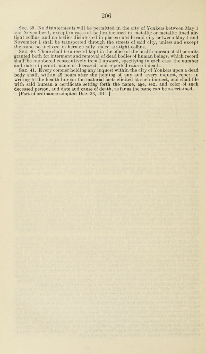 Sec. 39. No disinterments will be permitted in the city of Yonkers between May 1 and November 1, except in cases of bodies inclosed in metallic or metallic lined air- tight coffins, and no bodies disinterred in places outside said city between May 1 and November 1 shall be transported through the streets of said city, unless and except the same be inclosed in hermetically sealed air-tight coffins. Sec. 40. There shall be a record kept in the office of the health bureau of all permits granted both for interment and removal of dead bodies of human beings, which record shall be numbered consecutively from 1 upward, specifying in each case the number and date of permit, name of deceased, and reported cause of death. Sec. 41. Every coroner holding any inquest within the city of Yonkers upon a dead body shall, within 48 hours after the holding of any and every inquest, report in writing to the health bureau the material facts elicited at such inquest, and shall file with said bureau a certificate setting forth the name, age, sex, and color of such deceased person, and date and cause of death, as far as the same can be ascertained.